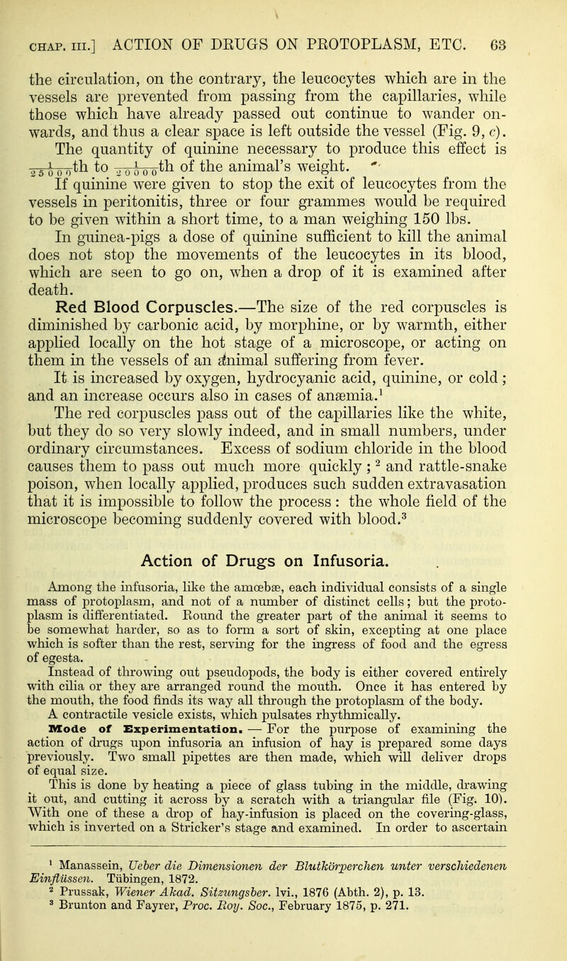 the circulation, on the contrary, the leucocytes which are in the vessels are prevented from passing from the capillaries, while those which have already passed out continue to wander on- wards, and thus a clear space is left outside the vessel (Fig. 9, c). The quantity of quinine necessary to produce this effect is 2^^7yth to ^Q^oQ-th of the animal's weight. If quinine were given to stop the exit of leucocytes from the vessels in peritonitis, three or four grammes would be required to be given within a short time, to a man weighing 150 lbs. In guinea-pigs a dose of quinine sufficient to kill the animal does not stop the movements of the leucocytes in its blood, which are seen to go on, when a drop of it is examined after death. Red Blood Corpuscles.—The size of the red corpuscles is diminished by carbonic acid, by morphine, or by warmth, either applied locally on the hot stage of a microscope, or acting on them in the vessels of an g^nimal suffering from fever. It is increased by oxygen, hydrocyanic acid, quinine, or cold; and an increase occurs also in cases of anaemia.^ The red corpuscles pass out of the capillaries like the white, but they do so very slowly indeed, and in small numbers, under ordinary circumstances. Excess of sodium chloride in the blood causes them to pass out much more quickly ; ^ and rattle-snake poison, when locally applied, produces such sudden extravasation that it is impossible to follow the process: the whole field of the microscope becoming suddenly covered with blood.^ Action of Drugs on Infusoria. Among the infusoria, like the amoebas, each individual consists of a single mass of protoplasm, and not of a number of distinct cells; but the proto- plasm is differentiated. Round the greater part of the animal it seems to be somewhat harder, so as to form a sort of skin, excepting at one place which is softer than the rest, serving for the ingress of food and the egress of egesta. Instead of throwing out pseudopods, the body is either covered entirely with cilia or they are arranged round the mouth. Once it has entered by the mouth, the food finds its way all through the protoplasm of the body. A contractile vesicle exists, which pulsates rhythmically. IVIode of Experimentation. — For the purpose of examining the action of drugs upon infusoria an infusion of hay is prepared some days previously. Two small pipettes are then made, which will deliver drops of equal size. This is done by heating a piece of glass tubing in the middle, drawing it out, and cutting it across by a scratch with a triangular file (Fig. 10). With one of these a drop of hay-infasion is placed on the covering-glass, which is inverted on a Strieker's stage and examined. In order to ascertain * Manassein, Ueher die Dimensionen der Blutkdrperchen unter verschiedenen Einflussen. Tubingen, 1872. 2 Prussak, Wiener Akad. Sitzungsher. Ivi., 1876 (Abth. 2), p. 13. 3 Brunton and Fayrer, Proc. Boy. Soc, February 1875, p. 271.