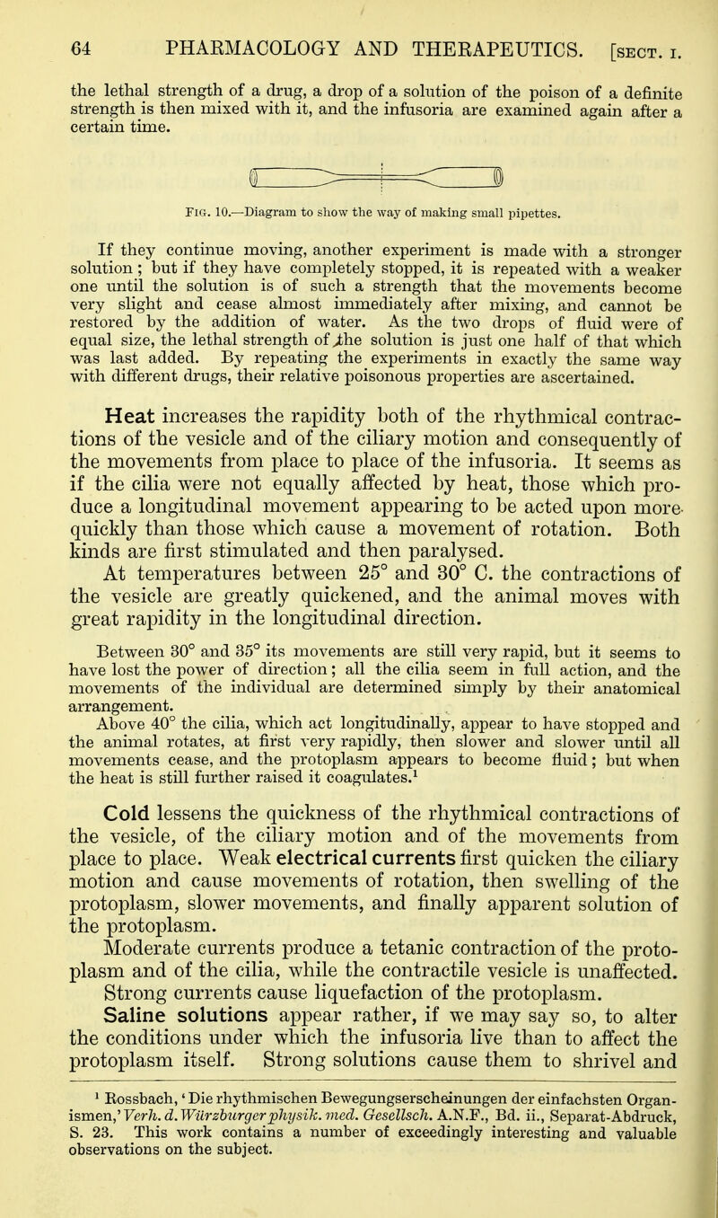 the lethal strength of a drug, a drop of a solution of the poison of a definite strength is then mixed with it, and the infusoria are examined again after a certain time. If they continue moving, another experiment is made with a stronger solution ; but if they have completely stopped, it is repeated with a weaker one until the solution is of such a strength that the movements become very slight and cease almost immediately after mixing, and cannot be restored by the addition of water. As the two drops of fluid were of equal size, the lethal strength of ^he solution is just one half of that which was last added. By repeating the experiments in exactly the same way with different drugs, their relative poisonous properties are ascertained. Heat increases the rapidity both of the rhythmical contrac- tions of the vesicle and of the ciliary motion and consequently of the movements from place to place of the infusoria. It seems as if the cilia were not equally affected by heat, those which pro- duce a longitudinal movement appearing to be acted upon more- quickly than those which cause a movement of rotation. Both kinds are first stimulated and then paralysed. At temperatures between 25° and 30° C. the contractions of the vesicle are greatly quickened, and the animal moves with great rapidity in the longitudinal direction. Between 30° and 35° its movements are still very rapid, but it seems to have lost the power of direction; all the cilia seem in full action, and the movements of the individual are determined sunply by their anatomical arrangement. Above 40° the cilia, which act longitudinally, appear to have stopped and the animal rotates, at first very rapidly, then slower and slower until all movements cease, and the protoplasm appears to become fluid; but when the heat is still further raised it coagulates.^ Cold lessens the quickness of the rhythmical contractions of the vesicle, of the ciliary motion and of the movements from place to place. Weak electrical currents first quicken the ciliary motion and cause movements of rotation, then swelling of the protoplasm, slower movements, and finally apparent solution of the protoplasm. Moderate currents produce a tetanic contraction of the proto- plasm and of the cilia, while the contractile vesicle is unaffected. Strong currents cause liquefaction of the protoplasm. Saline solutions appear rather, if we may say so, to alter the conditions under which the infusoria live than to affect the protoplasm itself. Strong solutions cause them to shrivel and ' Eossbach,' Die rhythmischen Bewegungserscheinungen der einfachsten Organ- ismen,'Verh.d.Wiirzbtirgerphysik.med. Gesellsch. A.'N.F., Bd. ii., Separat-Abdruck, S. 23. This work contains a number of exceedingly interesting and valuable observations on the subject. Fig. 10.—Diagram to show the way of making small pipettes.