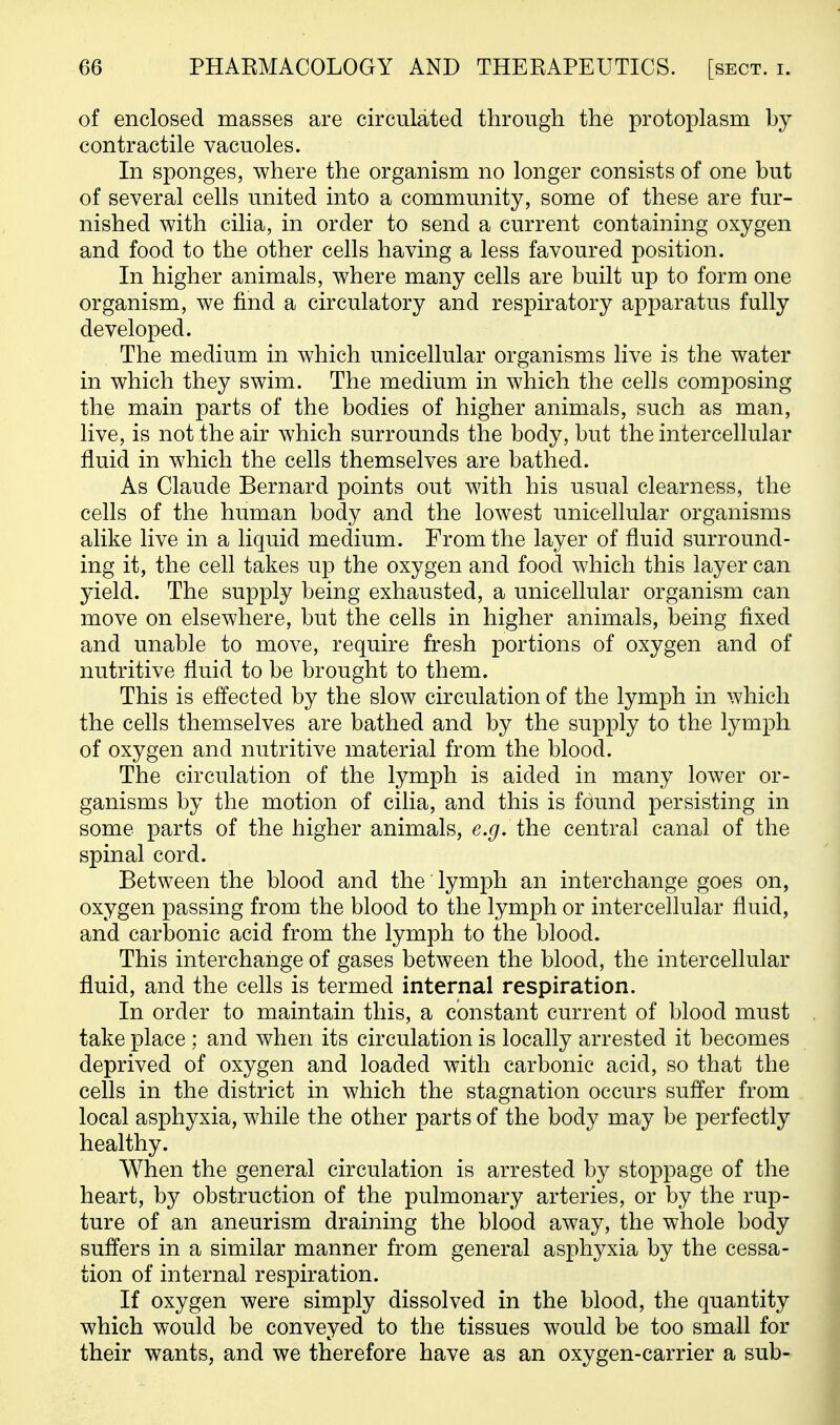 of enclosed masses are circulated through the protoplasm by contractile vacuoles. In sponges, where the organism no longer consists of one but of several cells united into a community, some of these are fur- nished with cilia, in order to send a current containing oxygen and food to the other cells having a less favoured position. In higher animals, where many cells are built up to form one organism, we find a circulatory and respiratory apparatus fully developed. The medium in which unicellular organisms live is the water in which they swim. The medium in which the cells composing the main parts of the bodies of higher animals, such as man, live, is not the air which surrounds the body, but the intercellular fluid in which the cells themselves are bathed. As Claude Bernard points out with his usual clearness, the cells of the human body and the lowest unicellular organisms alike live in a liquid medium. From the layer of fluid surround- ing it, the cell takes up the oxygen and food which this layer can yield. The supply being exhausted, a unicellular organism can move on elsewhere, but the cells in higher animals, being fixed and unable to move, require fresh portions of oxygen and of nutritive fluid to be brought to them. This is effected by the slow circulation of the lymph in which the cells themselves are bathed and by the supply to the lymph of oxygen and nutritive material from the blood. The circulation of the lymph is aided in many lower or- ganisms by the motion of cilia, and this is found persisting in some parts of the higher animals, e.g. the central canal of the spinal cord. Between the blood and the lymph an interchange goes on, oxygen passing from the blood to the lymph or intercellular fluid, and carbonic acid from the lymph to the blood. This interchange of gases between the blood, the intercellular fluid, and the cells is termed internal respiration. In order to maintain this, a constant current of blood must take place ; and when its circulation is locally arrested it becomes deprived of oxygen and loaded with carbonic acid, so that the cells in the district in which the stagnation occurs suffer from local asphyxia, while the other parts of the body may be perfectly healthy. When the general circulation is arrested by stoppage of the heart, by obstruction of the pulmonary arteries, or by the rup- ture of an aneurism draining the blood away, the whole body suffers in a similar manner from general asphyxia by the cessa- tion of internal respiration. If oxygen were simply dissolved in the blood, the quantity which would be conveyed to the tissues would be too small for their wants, and we therefore have as an oxygen-carrier a sub-
