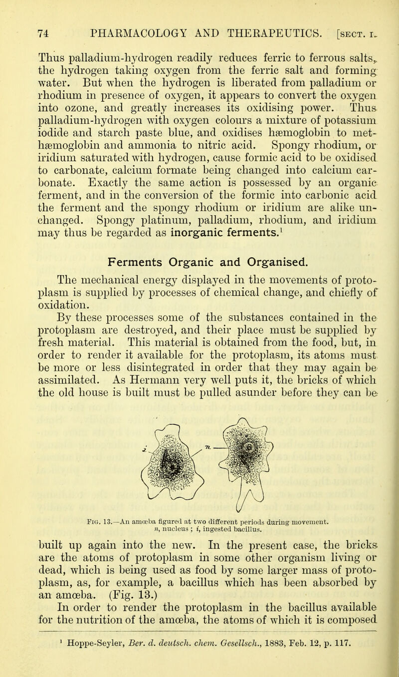 Thus palladium-hydrogen readily reduces ferric to ferrous salts,, the hydrogen taking oxygen from the ferric salt and forming, water. But when the hydrogen is liberated from palladium or rhodium in presence of oxygen, it appears to convert the oxygen into ozone, and greatly increases its oxidising power. Thus palladium-hydrogen with oxygen colours a mixture of potassium iodide and starch paste blue, and oxidises haemoglobin to met- haemoglobin and ammonia to nitric acid. Spongy rhodium, or iridium saturated with hydrogen, cause formic acid to be oxidised to carbonate, calcium formate being changed into calcium car- bonate. Exactly the same action is possessed by an organic ferment, and in the conversion of the formic into carbonic acid the ferment and the spongy rhodium or iridium are alike un- changed. Spongy platinum, palladium, rhodium, and iridium may thus be regarded as inorganic ferments.^ Ferments Organic and Organised. The mechanical energy displayed in the movements of jDroto- plasm is supplied by processes of chemical change, and chiefly of oxidation. By these processes some of the substances contained in the protoplasm are destroyed, and their place must be supplied by fresh material. This material is obtained from the food, but, in order to render it available for the protoplasm, its atoms must be more or less disintegrated in order that they may again be assimilated. As Hermann very well puts it, the bricks of which the old house is built must be pulled asunder before they can be Pig. 13.—An amoeba figured at two different periods during movement. 71, nucleus ; i, ingested bacillus. built up again into the new. In the present case, the bricks are the atoms of protoplasm in some other organism living or dead, which is being used as food by some larger mass of proto- plasm, as, for example, a bacillus which has been absorbed by an amoeba. (Fig. 13.) In order to render the protoplasm in the bacillus available for the nutrition of the amoeba, the atoms of which it is composed ' Hoppe-Seyler, Ber. d. deuisch. chem. Gesellsch., 1883, Feb. 12, p. 117.