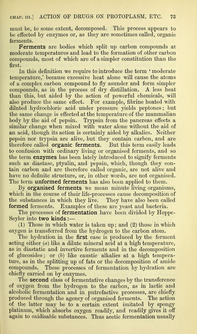 must be, to some extent, decomposed. This process appears to be effected by enzymes or, as they are sometimes called, organic ferments. Ferments are bodies which split up carbon compounds at moderate temperatures and lead to the formation of other carbon compounds, most of which are of a simpler constitution than the first. In this definition we require to introduce the term ' moderate temperature,' because excessive heat alone will cause the atoms of a complex carbon compound to fly asunder and form simpler compounds, as in the process of dry distillation. A less heat than this, but aided by the action of powerful chemicals, will also produce the same effect. For example, fibrine heated with diluted hydrochloric acid under pressure yields peptones; but the same change is effected at the temperature of the mammalian body by the aid of pepsin. Trypsin from the pancreas effects a similar change when mixed with water alone without the aid of an acid, though its action is certainly aided by alkalies. Neither pepsin nor trypsin are alive, but they contain carbon, and are therefore called organic ferments. But this term easily leads to confusion with ordinary living or organised ferments, and so the term enzymes has been lately introduced to signify ferments such as diastase, ptyalin, and pepsin, which, though they con- tain carbon and are therefore called organic, are not alive and have no definite structure, or, in other words, are not organised. The term unformed ferments has also been applied to them. By organised ferments we mean minute living organisms, which in the course of their life-processes cause decomposition of the substances in which they live. They have also been called formed ferments. Examples of these are yeast and bacteria. The processes of fermentation have been divided by Hoppe- Seyler into two kinds :— (1) Those in which water is taken up; and (2) those in which oxygen is transferred from the hydrogen to the carbon atom. The hydration in the first case is produced by the ferment acting either {a) like a dilute mineral acid at a high temperature, as in diastatic and invertive ferments and in the decomposition of glucosides; or (b) like caustic alkalies at a high tempera- ture, as in the splitting up of fats or the decomposition of amide compounds. These processes of fermentation by hydration are chiefly carried on by enzymes. The second class of fermentative changes by the transference of oxygen from the hydrogen to the carbon, as in lactic and alcoholic fermentation and in putrefactive processes, are chiefly produced through the agency of organised ferments. The action of the latter may be to a certain extent imitated by spongy platinum, which absorbs oxygen readily, and readily gives it off again to oxidisable substances. Thus acetic fermentation usually