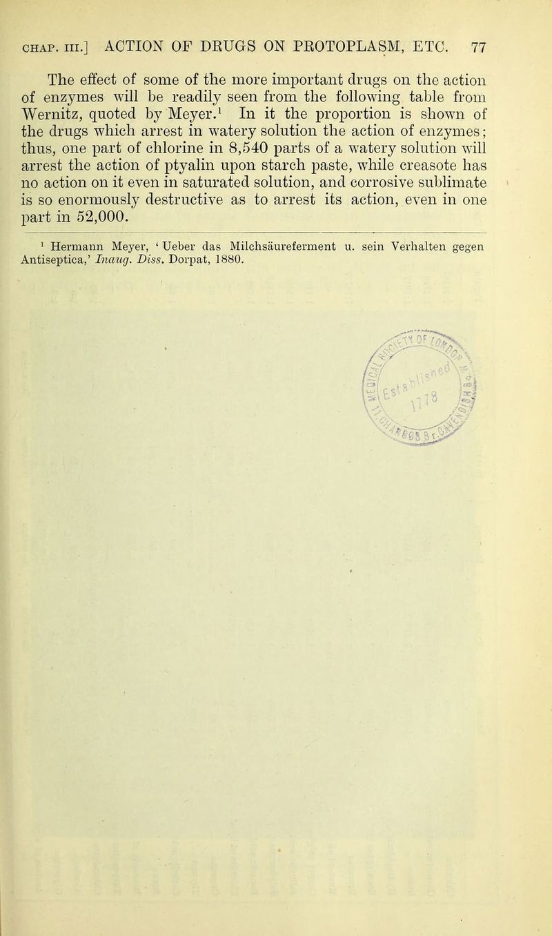 The effect of some of the more important drugs on the action of enzymes wih be readily seen from the fohowing table from Wernitz, quoted by Meyer.^ In it the proportion is shown of the drugs which arrest in watery solution the action of enzymes; thus, one part of chlorine in 8,540 parts of a watery solution will arrest the action of ptyalin upon starch paste, while creasote has no action on it even in saturated solution, and corrosive sublimate is so enormously destructive as to arrest its action, even in one part in 52,000. ' Hermann Meyer, ' Ueber das Milchsaureferment u. sein Verhalten gegen Antiseptica,' Inaug. Diss. Dorpat, 1880.
