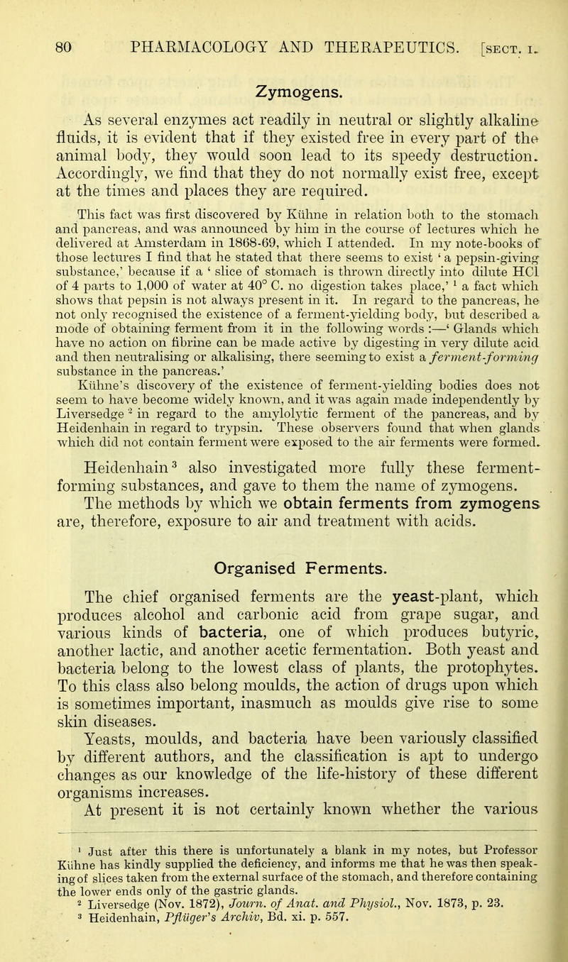 Zymogens. As several enzymes act readily in neutral or slightly alkaline fluids, it is evident that if they existed free in every part of the animal body, they would soon lead to its speedy destruction. Accordingly, we find that they do not normally exist free, except at the times and places they are required. This fact was first discovered by Kiiline in relation both to the stomach and pancreas, and was announced by him in the course of lectm-es which he delivered at Amsterdam in 1868-69, which I attended. In my note-books of those lectm^es I find that he stated that there seems to exist ' a pepsin-giving- substance,' because if a ' slice of stomach is thrown directly into dilute HCl of 4 parts to 1,000 of water at 40° C. no digestion takes place,' ^ a fact which shows that pepsin is not always present in it. In regard to the pancreas, he not onl}^ recognised the existence of a ferment-yielding body, but described a mode of obtaining ferment from it in the following words :—' Glands which have no action on fibrine can be made active by digesting in very dilute acid and then neutralising or alkalising, there seeming to exist a, ferment-forming substance in the pancreas.' Kiihne's discovery of the existence of ferment-yielding bodies does not seem to have become widely known, and it was again made independently by Liversedge in regard to the amylolj^tic ferment of the pancreas, and by Heidenhain in regard to trypsin. These observers found that when glands, which did not contain ferment were exposed to the air ferments were formed. Heidenhain^ also investigated more fully these ferment- forming substances, and gave to them the name of zymogens. The methods by which we obtain ferments from zymogens are, therefore, exposure to air and treatment with acids. Organised Ferments. The chief organised ferments are the yeast-plant, which produces alcohol and carbonic acid from grape sugar, and various kinds of bacteria, one of which produces butyric, another lactic, and another acetic fermentation. Both yeast and bacteria belong to the lowest class of plants, the protophytes. To this class also belong moulds, the action of drugs upon which is sometimes important, inasmuch as moulds give rise to some skin diseases. Yeasts, moulds, and bacteria have been variously classified by different authors, and the classification is apt to undergo changes as our knowledge of the life-history of these different organisms increases. At present it is not certainly known whether the various 1 Just after this there is unfortunately a blank in my notes, but Professor Kiihne has kindly supplied the deficiency, and informs me that he was then speak- ing of slices taken from the external surface of the stomach, and therefore containing the lower ends only of the gastric glands. 2 Liversedge (Nov. 1872), Journ. of Anat. and Physiol., Nov. 1873, p. 23. 3 Heidenhain, Pfiiiger's Archiv, Bd. xi. p. 557.