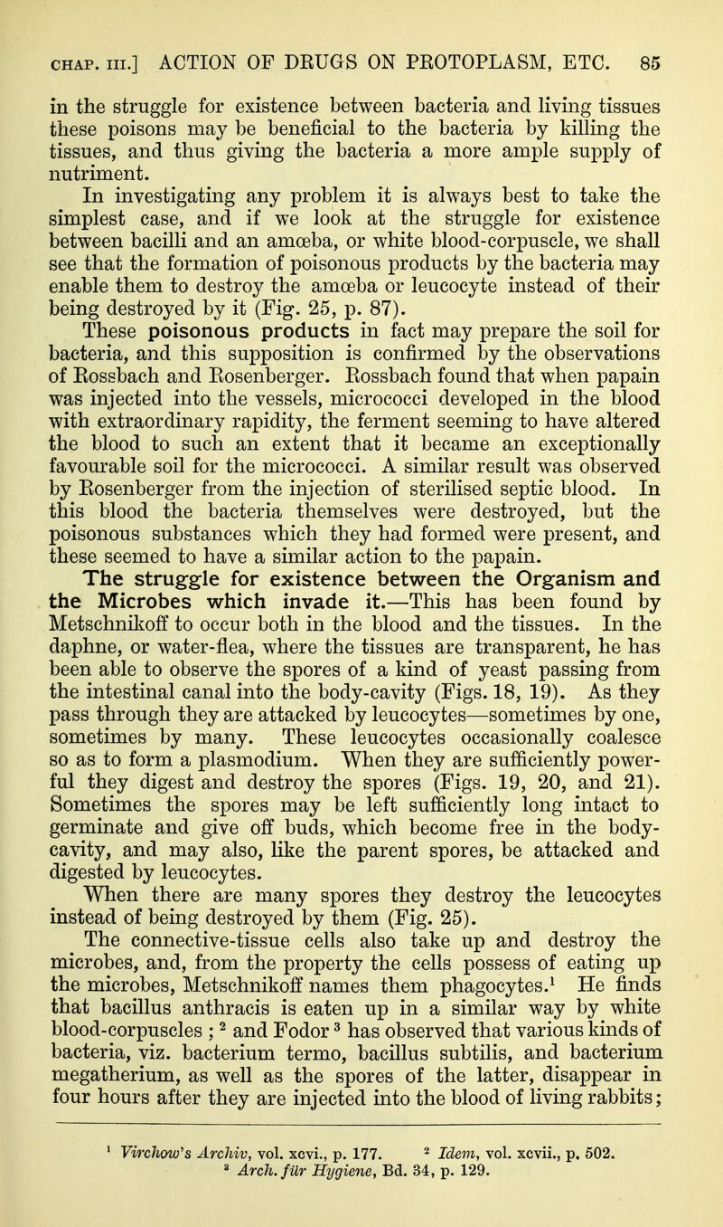 in the struggle for existence between bacteria and living tissues these poisons may be beneficial to the bacteria by killing the tissues, and thus giving the bacteria a more ample supply of nutriment. In investigating any problem it is always best to take the simplest case, and if we look at the struggle for existence between bacilli and an amoeba, or white blood-corpuscle, we shall see that the formation of poisonous products by the bacteria may enable them to destroy the amoeba or leucocyte instead of their being destroyed by it (Fig. 25, p. 87). These poisonous products in fact may prepare the soil for bacteria, and this supposition is confirmed by the observations of Eossbach and Eosenberger. Eossbach found that when papain was injected into the vessels, micrococci developed in the blood with extraordinary rapidity, the ferment seeming to have altered the blood to such an extent that it became an exceptionally favourable soil for the micrococci. A similar result was observed by Eosenberger from the injection of sterilised septic blood. In this blood the bacteria themselves were destroyed, but the poisonous substances which they had formed were present, and these seemed to have a similar action to the papain. The struggle for existence between the Organism and the Microbes which invade it.—This has been found by Metschnikoff to occur both in the blood and the tissues. In the daphne, or water-flea, where the tissues are transparent, he has been able to observe the spores of a kind of yeast passing from the intestinal canal into the body-cavity (Figs. 18, 19). As they pass through they are attacked by leucocytes—sometimes by one, sometimes by many. These leucocytes occasionally coalesce so as to form a plasmodium. When they are sufficiently power- ful they digest and destroy the spores (Figs. 19, 20, and 21). Sometimes the spores may be left sufficiently long intact to germinate and give off buds, which become free in the body- cavity, and may also, like the parent spores, be attacked and digested by leucocytes. When there are many spores they destroy the leucocytes instead of being destroyed by them (Fig. 25). The connective-tissue cells also take up and destroy the microbes, and, from the property the cells possess of eating up the microbes, Metschnikoff names them phagocytes.^ He finds that bacillus anthracis is eaten up in a similar way by white blood-corpuscles ; ^ and Fodor ^ has observed that various kinds of bacteria, viz. bacterium termo, bacillus subtilis, and bacterium megatherium, as well as the spores of the latter, disappear in four hours after they are injected into the blood of living rabbits; * Virchow's Archiv, vol. xcvi., p. 177. ^ Idem, vol. xcvii., p. 502. 2 Arch.filr Hygiene, Bd. 34, p. 129.