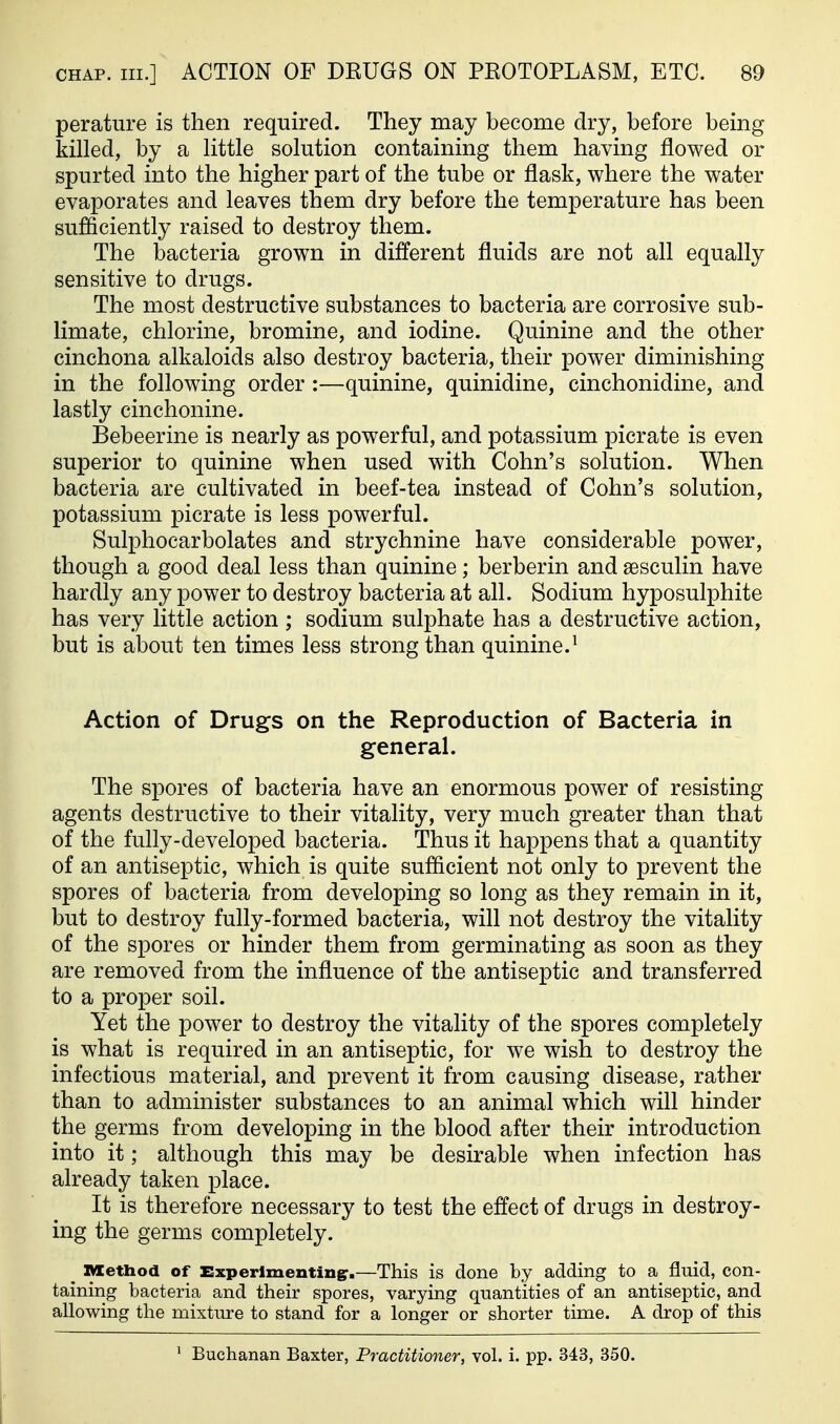 perature is then required. They may become dry, before being- killed, by a little solution containing them having flowed or spurted into the higher part of the tube or flask, where the water evaporates and leaves them dry before the temperature has been sufficiently raised to destroy them. The bacteria grown in different fluids are not all equally sensitive to drugs. The most destructive substances to bacteria are corrosive sub- limate, chlorine, bromine, and iodine. Quinine and the other cinchona alkaloids also destroy bacteria, their power diminishing in the following order :—quinine, quinidine, cinchonidine, and lastly cinchonine. Bebeerine is nearly as powerful, and potassium picrate is even superior to quinine when used with Cohn's solution. When bacteria are cultivated in beef-tea instead of Cohn's solution, potassium picrate is less powerful. Sulphocarbolates and strychnine have considerable power, though a good deal less than quinine; berberin and sesculin have hardly any power to destroy bacteria at all. Sodium hyposulphite has very little action ; sodium sulphate has a destructive action, but is about ten times less strong than quinine.^ Action of Drugs on the Reproduction of Bacteria in general. The spores of bacteria have an enormous power of resisting agents destructive to their vitality, very much greater than that of the fully-developed bacteria. Thus it happens that a quantity of an antiseptic, which is quite suflicient not only to prevent the spores of bacteria from developing so long as they remain in it, but to destroy fully-formed bacteria, will not destroy the vitality of the spores or hinder them from germinating as soon as they are removed from the influence of the antiseptic and transferred to a proper soil. Yet the power to destroy the vitality of the spores completely is what is required in an antiseptic, for we wish to destroy the infectious material, and prevent it from causing disease, rather than to administer substances to an animal which will hinder the germs from developing in the blood after their introduction into it; although this may be desirable when infection has already taken place. It is therefore necessary to test the effect of drugs in destroy- ing the germs completely. ^ Method of Experimenting:.—This is done by adding to a fluid, con- taining bacteria and their spores, varying quantities of an antiseptic, and allowing the mixture to stand for a longer or shorter time. A drop of this ' Buchanan Baxter, Practitioner, vol. i. pp. 343, 350.