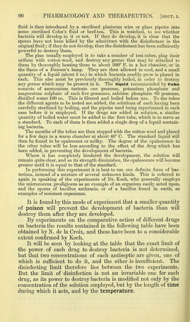 fluid is then introduced by a sterilised platinum wire or glass pipette into some sterilised Cohn's fluid or beef-tea. This is watched, to see whether bacteria will develop in it or not. If they do develop, it is clear that the spores have not been killed by the admixture with the disinfectant in the original fluid ; if they do not develop, then the disinfectant has been sufficiently powerful to destroy them. The plan usually employed is to take a number of test-tubes, plug their orifices with cotton-wool, and destroy any germs that may be attached to them by thoroughly heating them to about 300° F. in a hot chamber, or in the flame of a Bunsen's lamp. They are then allowed to cool, and a small quantity of a liquid (about 5 cc.) in which bacteria readily grow is placed in each. This also must be previously thoroughly boiled, in order to destroy any germs which may be present in it. The liquid recommended by Cobn consists of ammonium tartrate one gramme, potassium phosphate and magnesium sulphate of each five grammes, calcium phosphate '05 gramme, distilled water 100 cc. This is filtered and boiled before use. To the tubes the different agents to be tested are added, the solutions of each having been carefully sterilised by boiling, and the pipette used being superheated in each case before it is employed. If the drugs are added in solution, a similar quantity of boiled water must be added to the first tube, which is to serve as a standard. To each of them is then added a single drop of a liquid contain- ing bacteria. The mouths of the tubes are then stopped with the cotton-wool and placed for a few days in a warm chamber at about 40° C. The standard liquid will then be found to be opalescent or milky. The degree of the opalescence in the other tubes will be less according to the effect of the drug which has been added, in preventing the development of bacteria. Where it has completely hindered the development, the solution will remain quite clear, and as its strength diminishes, the opalescence will become greater until it is equal to that of the standard. In performing this experiment it is best to use one definite form of bac- terium, instead of a mixture of several unknown kinds. This is referred to again in speaking of the experiments of Dr. Koch, who generally employs the micrococcus prodigiosus as an example of an organism easily acted upon, and the spores of bacillus anthracis, or of a bacillus found in earth, as examples of resistant organisms. It is found by this mode of experiment that a smaller quantit}^ of poison will prevent the development of bacteria than will destroy them after they are developed. By experiments on the comparative action of different drugs on bacteria the results contained in the following table have been obtained by N. de la Croix, and these have been to a considerable extent confirmed by Koch. It will be seen by looking at the table that the exact limit of the power of each drug to destroy bacteria is not determined, but that two concentrations of each antiseptic are given, one of which is sufficient to do it, and the other is insufficient. The disinfecting limit therefore lies between the two experiments. But the limit of disinfection is not an invariable one for each drug, as its power to destroy bacteria is modified not only by the concentration of the solution employed, but by the length of time during which it acts, and by the temperature.