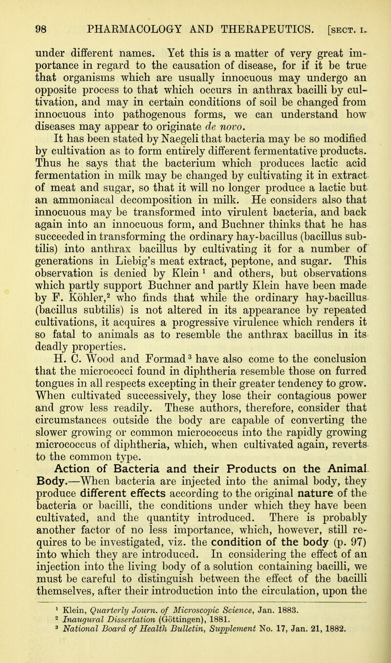 under different names. Yet this is a matter of very great im- portance in regard to the causation of disease, for if it be true that organisms which are usually innocuous may undergo an opposite process to that which occurs in anthrax bacilli by cul- tivation, and may in certain conditions of soil be changed from innocuous into pathogenous forms, we can understand how diseases may appear to originate de novo. It has been stated by Naegeli that bacteria may be so modified by cultivation as to form entirely different fermentative products. Thus he says that the bacterium which produces lactic acid fermentation in milk may be changed by cultivating it in extract of meat and sugar, so that it will no longer produce a lactic but an ammoniacal decomposition in milk. He considers also that innocuous may be transformed into virulent bacteria, and back again into an innocuous form, and Buchner thinks that he has succeeded in transforming the ordinary hay-bacillus (bacillus sub- tilis) into anthrax bacillus by cultivating it for a number of generations in Liebig's meat extract, peptone, and sugar. This observation is denied by Klein ^ and others, but observations which partly support Buchner and partly Klein have been made by F. Kohler,2 who finds that while the ordinary hay-bacillus (bacillus subtilis) is not altered in its appearance by repeated cultivations, it acquires a progressive virulence which renders it so fatal to animals as to resemble the anthrax bacillus in its deadly properties. H. C. Wood and Formad ^ have also come to the conclusion that the micrococci found in diphtheria resemble those on furred tongues in all respects excepting in their greater tendency to grow. When cultivated successively, they lose their contagious power and grow less readily. These authors, therefore, consider that circumstances outside the body are capable of converting the slower growing or common micrococcus into the rapidly growing micrococcus of diphtheria, which, when cultivated again, reverts to the common type. Action of Bacteria and their Products on the Animal Body.—When bacteria are injected into the animal body, they produce different effects according to the original nature of the bacteria or bacilli, the conditions under which they have been cultivated, and the quantity introduced. There is probably another factor of no less importance, which, however, still re- quires to be investigated, viz. the condition of the body (p. 97) into which they are introduced. In considering the effect of an injection into the living body of a solution containing bacilli, we must be careful to distinguish between the effect of the bacilli themselves, after their introduction into the circulation, upon the • Klein, Quarterly Journ. of Microscopic Science, Jan. 1883. 2 Inaugural Dissertation (Gottingen), 1881. ^ National Board of Health Bulletin, Supplement No. 17, Jan. 21, 1882.
