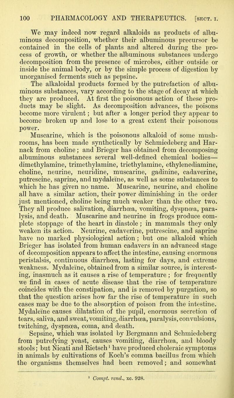 We may indeed now regard alkaloids as products of albu- minous decomposition, whether their albuminous precursor be contained in the cells of plants and altered during the pro- cess of growth, or whether the albuminous substances undergo decomposition from the presence of microbes, either outside or inside the animal body, or by the simple process of digestion by unorganised ferments such as pepsine. The alkaloidal products formed by the putrefaction of albu- minous substances, vary according to the stage of decay at which they are produced. At first the poisonous action of these pro- ducts may be slight. As decomposition advances, the poisons become more virulent; but after a longer period they appear to become broken up and lose to a great extent their poisonous power. Muscarine, which is the poisonous alkaloid of some mush- rooms, has been made synthetically by Schmiedeberg and Har- nack from choline; and Brieger has obtained from decomposing albuminous substances several well-defined chemical bodies— dimethylamine, trimethylamine, triethylamine, ethylenediamine, choline, neurine, neuridine, muscarine, gadinine, cadaverine, putrescine, saprine, and mydaleine, as well as some substances to which he has given no name. Muscarine, neurine, and choline all have a similar action, their power diminishing in the order just mentioned, choline being much weaker than the other two. They all produce salivation, diarrhoea, vomiting, dyspnoea, para- lysis, and death. Muscarine and neurine in frogs produce com- plete stoppage of the heart in diastole; in mammals they only weaken its action. Neurine, cadaverine, putrescine, and saprine have no marked physiological action; but one alkaloid which Brieger has isolated from human cadavers in an advanced stage of decomposition appears to affect the intestine, causing enormous peristalsis, continuous diarrhoea, lasting for days, and extreme weakness. Mydaleine, obtained from a similar source, is interest- ing, inasmuch as it causes a rise of temperature ; for frequently we find in cases of acute disease that the rise of temperature coincides with the constipation, and is removed by purgation, so that the question arises how far the rise of temperature in such cases may be due to the absorption of poison from the intestine. Mydaleine causes dilatation of the pupil, enormous secretion of tears, saliva, and sweat, vomiting, diarrhoea, paralysis, convulsions, twitching, dyspnoea, coma, and death. Sepsine, which was isolated by Bergmann and Schmiedeberg from putrefying yeast, causes vomiting, diarrhoea, and bloody stools; but Nicati and Rietsch ^ have produced choleraic symptoms in animals by cultivations of Koch's comma bacillus from which the organisms themselves had been removed; and somewhat ■ Compt. rend., xc. 928.
