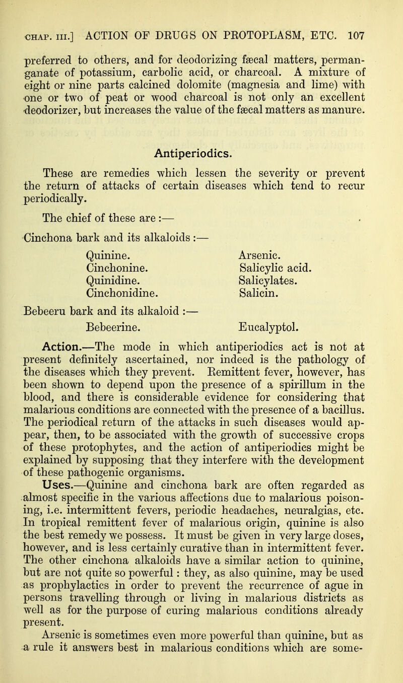 preferred to others, and for deodorizing faecal matters, perman- ganate of potassium, carbolic acid, or charcoal. A mixture of eight or nine parts calcined dolomite (magnesia and lime) with one or two of peat or wood charcoal is not only an excellent -deodorizer, but increases the value of the faecal matters as manure. These are remedies which lessen the severity or prevent the return of attacks of certain diseases which tend to recur periodically. The chief of these are :— Cinchona bark and its alkaloids :— Action.—The mode in which antiperiodics act is not at present definitely ascertained, nor indeed is the pathology of the diseases which they prevent. Remittent fever, however, has been shown to depend upon the presence of a spirillum in the blood, and there is considerable evidence for considering that malarious conditions are connected with the presence of a bacillus. The periodical return of the attacks in such diseases would ap- pear, then, to be associated with the growth of successive crops of these protophytes, and the action of antiperiodics might be explained by supposing that they interfere with the development of these pathogenic organisms. Uses.—Quinine and cinchona bark are often regarded as almost specific in the various affections due to malarious poison- ing, i.e. intermittent fevers, periodic headaches, neuralgias, etc. In tropical remittent fever of malarious origin, quinine is also the best remedy we possess. It must be given in very large doses, however, and is less certainly curative than in intermittent fever. The other cinchona alkaloids have a similar action to quinine, but are not quite so powerful: they, as also quinine, may be used as prophylactics in order to prevent the recurrence of ague in persons travelling through or living in malarious districts as well as for the purpose of curing malarious conditions already present. Arsenic is sometimes even more powerful than quinine, but as a rule it answers best in malarious conditions which are some- Antiperiodics. Quinine. Cinchonine. Quinidine. Cinchonidine. Arsenic. Salicylic acid. Salicylates. Salicin. Bebeeru bark and its alkaloid :— Bebeerine. Eucalyptol.