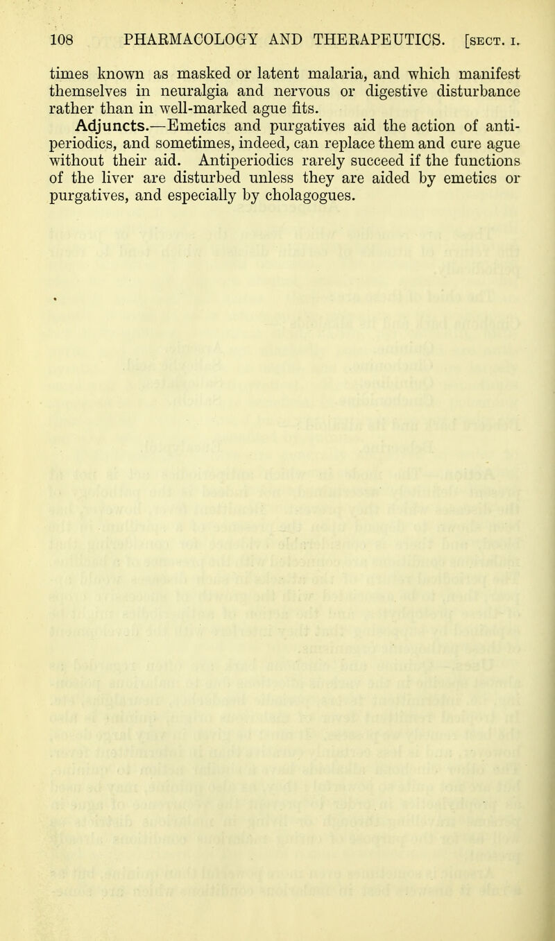times known as masked or latent malaria, and which manifest themselves in neuralgia and nervous or digestive disturbance rather than in well-marked ague fits. Adjuncts.—Emetics and purgatives aid the action of anti- periodics, and sometimes, indeed, can replace them and cure ague without their aid. Antiperiodics rarely succeed if the functions of the liver are disturbed unless they are aided by emetics or purgatives, and especially by cholagogues.