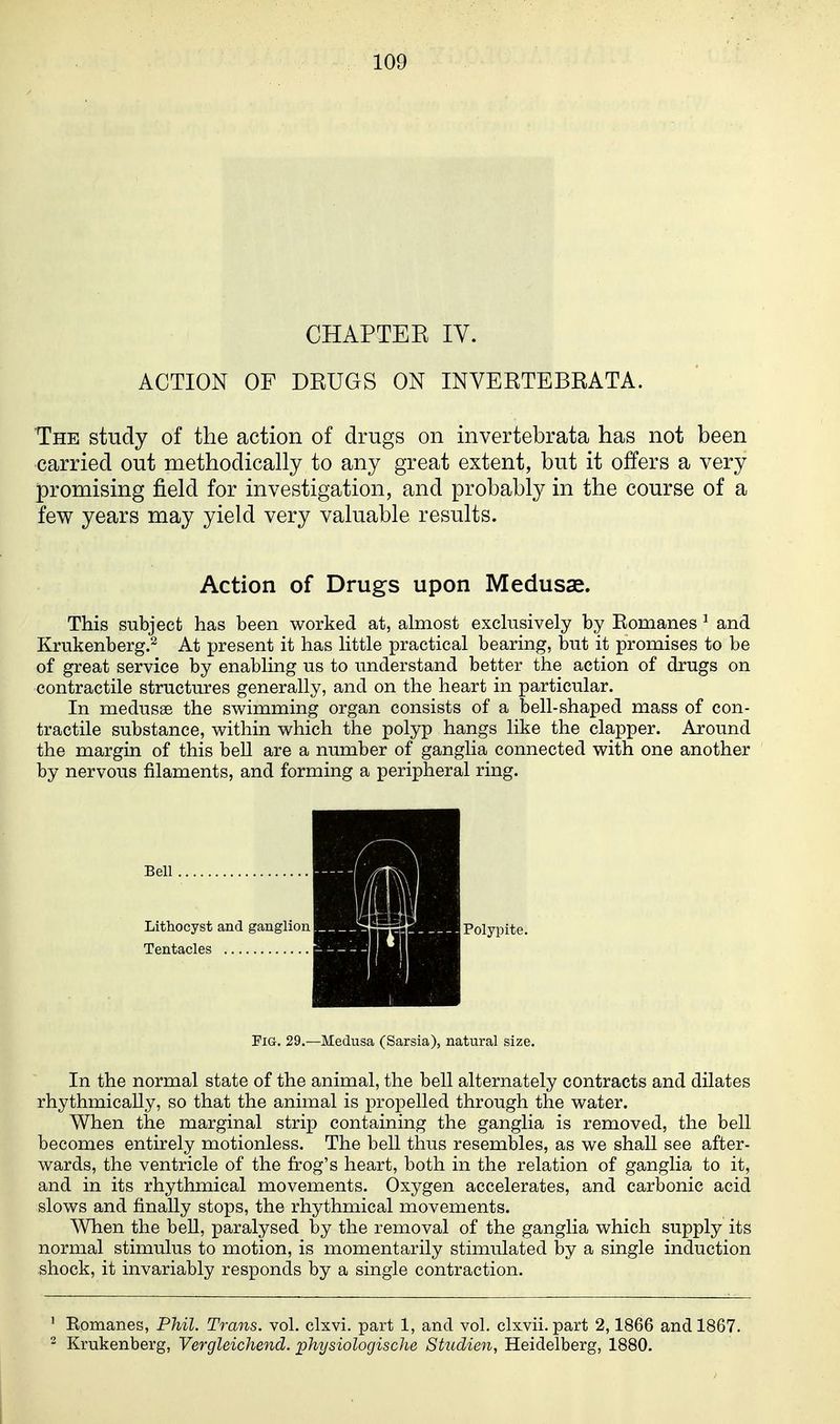 CHAPTEE IV. ACTION OF DRUGS ON INVERTEBRATA. The study of the action of drugs on invertebrata has not been carried out methodically to any great extent, but it offers a very promising field for investigation, and probably in the course of a few years may yield very valuable results. Action of Drugs upon Medusae. This subject has been worked at, almost exclusively by Romanes ^ and Krukenberg.^ At present it has little practical bearing, but it promises to be of great service by enabling us to understand better the action of drugs on contractile structures generally, and on the heart in particular. In medusae the swimming organ consists of a bell-shaped mass of con- tractile substance, within which the polyp hangs like the clapper. Around the margin of this bell are a number of ganglia connected with one another by nervous filaments, and forming a peripheral ring. Fig. 29.—Medusa (Sarsia), natural size. In the normal state of the animal, the bell alternately contracts and dilates rhythmically, so that the animal is propelled through the water. When the marginal strip containing the ganglia is removed, the bell becomes entirely motionless. The bell thus resembles, as we shall see after- wards, the ventricle of the frog's heart, both in the relation of ganglia to it, and in its rhythmical movements. Oxygen accelerates, and carbonic acid slows and finally stops, the rhythmical movements. When the beU, paralysed by the removal of the ganglia which supply its normal stimulus to motion, is momentarily stimulated by a single induction shock, it invariably responds by a single contraction. ' Eomanes, Phil. Trans, vol, clxvi. part 1, and vol. clxvii. part 2,1866 and 1867. 2 Krukenberg, Vergleichend. physiologische Studien, Heidelberg, 1880.
