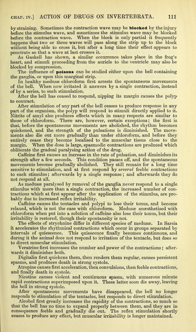 by straining. Sometimes the contraction wave may be blocked by the injury before the stimulus wave, and sometimes the stimulus wave may be blocked before the contraction wave. When the block is only partial it frequently happens that two or three waves will pass along the strip up to the block without being able to cross it, but after a long time their effect appears to penetrate so that a wave at last crosses ifc. As Gaskell has shown, a similar occurrence takes place in the frog's heart, and stimuli proceeding from the auricle to the ventricle may also be blocked by compression. The influence of poisons can be studied either upon the bell containing the ganglia, or upon this marginal strip. In healthy medusae chloroform first arrests the spontaneous movements of the bell. When now irritated it answers by a single contraction, instead of by a series, to such stimulation. After the l3ell has ceased to respond, nipping its margin causes the 'polyp to contract. After stimulation of any part of the bell ceases to produce response in any part of the organism, the polyp will respond to stimuli directly applied to it. Nitrite of amyl also produces effects which in many respects are similar to those of chloroform. There are, however, certain exceptions; the first is that, before the spontaneous movements are abolished, the rhythm becomes quickened, and the strength of the pulsations is diminished. The move- ments also die out more gradually than under chloroform, and before they entirely cease they become localised to the muscular tissue close to the margin. When the dose is large, spasmodic contractions are produced which obliterate the gradual paralysing action of the drug. Caffeine first causes an increase in the rate of pulsation, and diminishes its strength after a few seconds. This condition passes off, and the spontaneous movements become gradually abolished. They still remain for a long time sensitive to stimulation, and at first respond by several feeble contractions to each stimulus; afterwards by a single response; and afterwards they do not respond at all. As medusae paralysed by removal of the ganglia never respond to a single stimulus with more than a single contraction, the increased number of con- tractions which at first appear after the application of the stimulus, are pro- bably due to increased reflex irritability. Caffeine causes the tentacles and polypi to lose their tonus, and become relaxed, which is not the case with chloroform. Medusae anaesthetised with chloroform when put into a solution of caffeine also lose their tonus, but their irritability is restored, though their spontaneity is not. The effects of strychnine differ in different species of medusae. In Sarsia it accelerates the rhythmical contractions which occur in groups separated by intervals of quiescence. This quiescence finally becomes continuous, and during it the animal does not respond to irritation of the tentacle, but does so to direct muscular stimulation. Veratrine first increases the number and power of the contractions; after- wards it diminishes both. Digitalin first quickens them, then renders them regular, causes persistent spasms, and produces death in strong systole. Atropine causes first acceleration, then convulsions, then feeble contractions^ and finally death in systole. Nicotine causes violent and continuous spasm, with numerous minute rapid contractions superimposed upon it. These latter soon die away, leaving the bell in strong systole. After spontaneous movements have disappeared, the bell no longer responds to stimulation of the tentacles, but responds to direct stimulation. Alcohol first greatly increases the rapidity of the contractions, so much so that the bell has no time to expand properly between them, and they are in consequence feeble and gradually die out. The reflex stimulation shortly ceases to produce any effect, but muscular irritability is longer maintained.