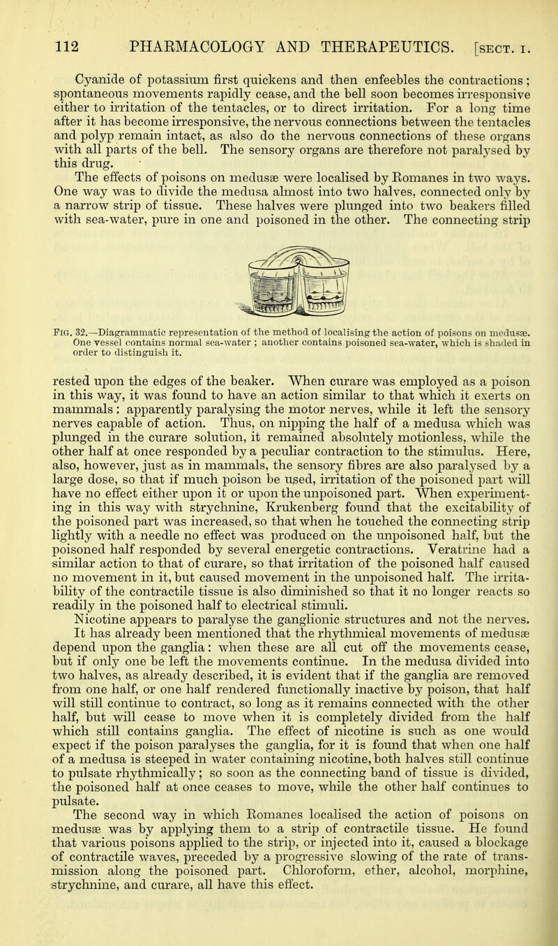 Cyanide of potassium first quickens and then enfeebles the contractions; ■spontaneous movements rapidly cease, and the bell soon becomes irresponsive either to irritation of the tentacles, or to direct irritation. For a long time after it has become irresponsive, the nervous connections between the tentacles and polyp remain intact, as also do the nervous connections of these organs with all parts of the bell. The sensory organs are therefore not paralysed by this drug. The effects of poisons on medusae were localised by Romanes in two ways. One way was to divide the medusa almost into two halves, connected only by a narrow strip of tissue. These halves were plunged into two beakers filled with sea-water, pure in one and poisoned in the other. The connecting strip Fig. 32.—Diagrammatic representation of the method of localising the action of poisons on medusae. One vessel contains normal sea-water ; another contains poisoned sea-water, which is shaded in order to distinguish it, rested upon the edges of the beaker. When curare was employed as a poison in this way, it was found to have an action similar to that which it exerts on mammals : apparently paralysing the motor nerves, while it left the sensory nerves capable of action. Thus, on nipping the half of a medusa which was plunged in the curare solution, it remained absolutely motionless, while the other half at once responded by a peculiar contraction to the stimulus. Here, also, however, just as in mammals, the sensory fibres are also paralysed by a large dose, so that if much poison be used, irritation of the poisoned part will have no effect either upon it or upon the unpoisoned part. When experiment- ing in this way with strychnine, Krukenberg found that the excitability of the poisoned part was increased, so that when he touched the connecting strip lightly with a needle no effect was produced on the unpoisoned half, but the poisoned half responded by several energetic contractions. Veratrine had a similar action to that of curare, so that irritation of the poisoned half caused no movement in it, but caused movement in the unpoisoned half. The irrita- bility of the contractile tissue is also diminished so that it no longer reacts so readily in the poisoned half to electrical stimuli. Nicotine appears to paralyse the ganglionic structures and not the nerves. It has already been mentioned that the rhythmical movements of medusae depend upon the ganglia: when these are all cut off the movements cease, but if only one be left the movements continue. In the medusa divided into two halves, as already described, it is evident that if the ganglia are removed from one half, or one half rendered functionally inactive by poison, that half will still continue to contract, so long as it remains connected with the other half, but will cease to move when it is completely divided from the half which still contains ganglia. The effect of nicotine is such as one would expect if the poison paralyses the ganglia, for it is found that when one half of a medusa is steeped in water containing nicotine, both halves still continue to pulsate rhythmically; so soon as the connecting band of tissue is divided, the poisoned half at once ceases to move, while the other half continues to pulsate. The second way in which Romanes localised the action of poisons on medusae was by applying them to a strip of contractile tissue. He found that various poisons applied to the strip, or injected into it, caused a blockage of contractile waves, preceded by a progressive slowing of the rate of trans- mission along the poisoned part. Chloroform, ether, alcohol, morphine, strychnine, and curare, all have this effect.
