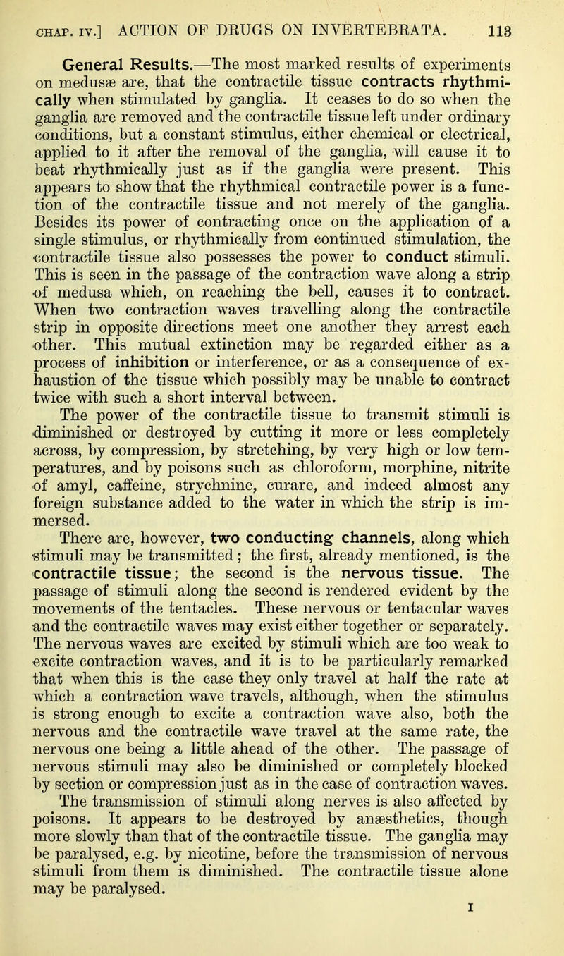 General Results.—The most marked results of experiments on medusae are, that the contractile tissue contracts rhythmi- cally when stimulated by ganglia. It ceases to do so when the ganglia are removed and the contractile tissue left under ordinary conditions, but a constant stimulus, either chemical or electrical, applied to it after the removal of the ganglia, will cause it to beat rhythmically just as if the ganglia were present. This appears to show that the rhythmical contractile power is a func- tion of the contractile tissue and not merely of the ganglia. Besides its power of contracting once on the application of a single stimulus, or rhythmically from continued stimulation, the contractile tissue also possesses the power to conduct stimuli. This is seen in the passage of the contraction wave along a strip of medusa which, on reaching the bell, causes it to contract. When two contraction waves travelling along the contractile strip in opposite directions meet one another they arrest each other. This mutual extinction may be regarded either as a process of inhibition or interference, or as a consequence of ex- haustion of the tissue w^hich possibly may be unable to contract -twice with such a short interval between. The power of the contractile tissue to transmit stimuli is diminished or destroyed by cutting it more or less completely across, by compression, by stretching, by very high or low tem- peratures, and by poisons such as chloroform, morphine, nitrite of amyl, caffeine, strychnine, curare, and indeed almost any foreign substance added to the water in which the strip is im- mersed. There are, however, two conducting channels, along which stimuli may be transmitted; the first, already mentioned, is the contractile tissue; the second is the nervous tissue. The passage of stimuli along the second is rendered evident by the naovements of the tentacles. These nervous or tentacular waves •and the contractile waves may exist either together or separately. The nervous waves are excited by stimuli which are too weak to excite contraction waves, and it is to be particularly remarked that when this is the case they only travel at half the rate at ivhich a contraction wave travels, although, when the stimulus is strong enough to excite a contraction wave also, both the nervous and the contractile wave travel at the same rate, the nervous one being a little ahead of the other. The passage of nervous stimuli may also be diminished or completely blocked by section or compression just as in the case of contraction waves. The transmission of stimuli along nerves is also affected by poisons. It appears to be destroyed by anaesthetics, though more slowly than that of the contractile tissue. The ganglia may he paralysed, e.g. by nicotine, before the tra.nsmission of nervous stimuli from them is diminished. The contractile tissue alone may be paralysed. I