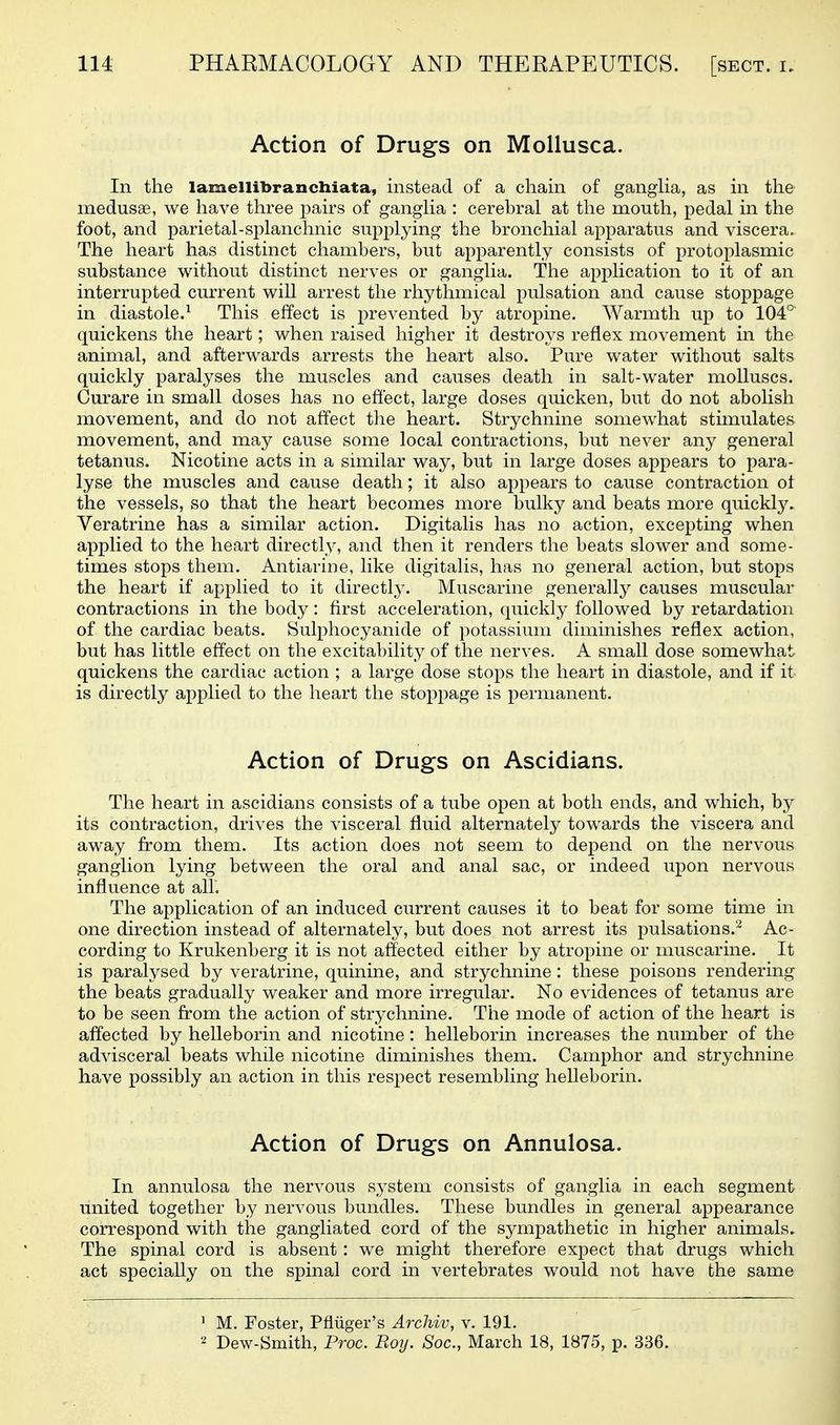 Action of Drugs on Mollusca. In the lamellibranchiata, instead of a chain of ganglia, as in the medusae, we have tliree pairs of gangHa : cerebral at the mouth, pedal in the foot, and parietal-splanchnic supplying the bronchial apparatus and viscera. The heart has distinct chambers, but apparently consists of protoplasmic substance without distinct nerves or ganglia. The application to it of an interrupted current will arrest the rhythmical pulsation and cause stoppage in diastole.^ This effect is prevented by atropine. Warmth up to 104° quickens the heart; when raised higher it destroys reflex movement in the animal, and afterwards arrests the heart also. Pure water without salts quickly paralyses the muscles and causes death in salt-water molluscs. Curare in small doses has no effect, large doses quicken, but do not abolish movement, and do not affect the heart. Strychnine somewhat stimulates movement, and may cause some local contractions, but never any general tetanus. Nicotine acts in a similar way, but in large doses appears to para- lyse the muscles and cause death; it also appears to cause contraction ot the vessels, so that the heart becomes more bulky and beats more quickly. Veratrine has a similar action. Digitalis has no action, excepting when applied to the heart directly, and then it renders the beats slower and some- times stops them. Antiarine, like digitalis, has no general action, but stops the heart if applied to it directly. Muscarine generally causes muscular contractions in the body: first acceleration, quickly followed by retardation of the cardiac beats. Sulphocyanide of potassium diminishes reflex action, but has little effect on the excitability of the nerves. A small dose somewhat quickens the cardiac action ; a large dose stops the heart in diastole, and if it is directly applied to the heart the stoppage is permanent. Action of Drugs on Ascidians. The heart in ascidians consists of a tube open at both ends, and which, by its contraction, drives the visceral fluid alternately towards the viscera and away from them. Its action does not seem to depend on the nervous ganglion lying between the oral and anal sac, or indeed upon nervous influence at all. The application of an induced current causes it to beat for some time in one direction instead of alternately, but does not arrest its pulsations.^ Ac- cording to Krukenberg it is not affected either by atropine or muscarine. It is paralysed by veratrine, quinine, and strychnine: these poisons rendering the beats gradually weaker and more irregular. No evidences of tetanus are to be seen from the action of strj^chnine. The mode of action of the heart is affected by helleborin and nicotine: helleborin increases the number of the advisceral beats while nicotine diminishes them. Camphor and strychnine have possibly an action in this respect resembling helleborin. Action of Drugs on Annulosa. In annulosa the nervous system consists of ganglia in each segment united together by nervous bundles. These bundles in general appearance correspond with the gangliated cord of the sympathetic in higher animals. The spinal cord is absent : we might therefore expect that drugs which act specially on the spinal cord in vertebrates would not have the same ' M. Foster, PMger's Archiv, v. 191. 2 Dew-Smith, Proc. Roij. Soc, March 18, 1875, p. 336.