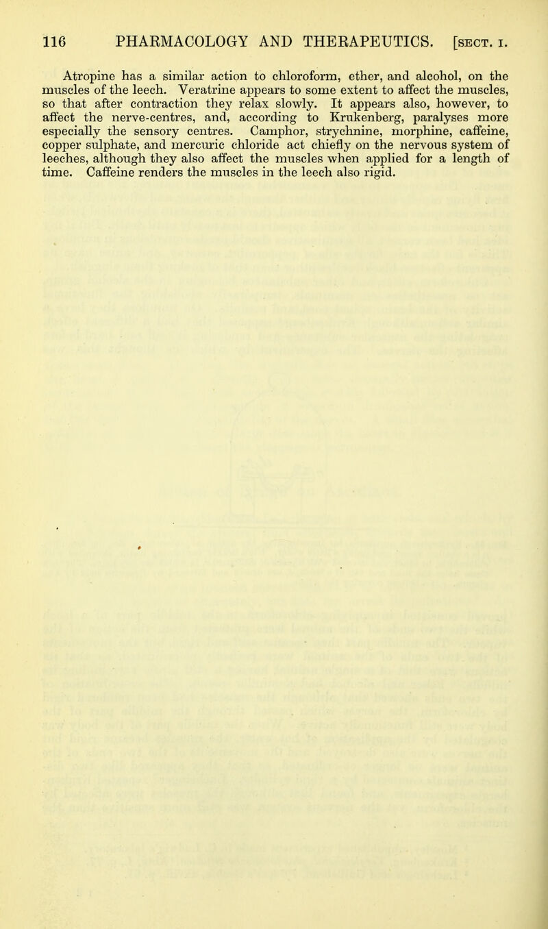 Atropine has a similar action to chloroform, ether, and alcohol, on the muscles of the leech. Veratrine appears to some extent to affect the muscles, so that after contraction they relax slowly. It appears also, however, to affect the nerve-centres, and, according to Krukenberg, paralyses more especially the sensory centres. Camphor, strychnine, morphine, caffeine, copper sulphate, and mercuric chloride act chiefly on the nervous system of leeches, although they also affect the muscles when applied for a length of time. Caffeine renders the muscles in the leech also rigid.