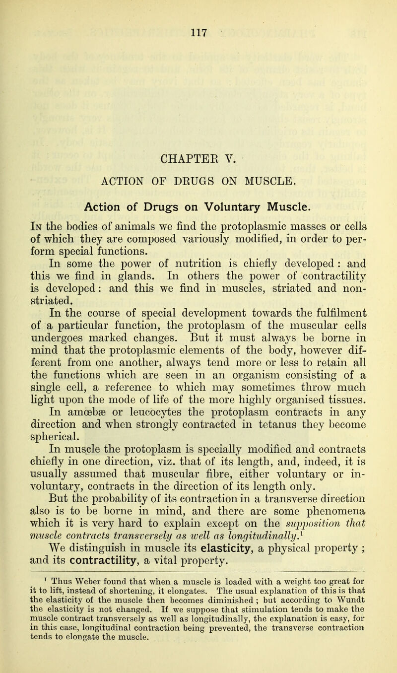 CHAPTEK V. ACTION OF DRUGS ON MUSCLE. Action of Drugs on Voluntary Muscle. In the bodies of animals we find the protoplasmic masses or cells of which they are composed variously modified, in order to per- form special functions. In some the power of nutrition is chiefly developed : and this we find in glands. In others the power of contractility is developed: and this we find in muscles, striated and non- striated. In the course of special development towards the fulfilment of a particular function, the protoplasm of the muscular cells undergoes marked changes. But it must always be borne in mind that the protoplasmic elements of the body, however dif- ferent from one another, always tend more or less to retain all the functions which are seen in an organism consisting of a single cell, a reference to which may sometimes throw much light upon the mode of life of the more highly organised tissues. In amoebae or leucocytes the protoplasm contracts in any direction and when strongly contracted in tetanus they become spherical. In muscle the protoplasm is specially modified and contracts chiefly in one direction, viz. that of its length, and, indeed, it is usually assumed that muscular fibre, either voluntary or in- voluntary, contracts in the direction of its length only. But the probability of its contraction in a transverse direction also is to be borne in mind, and there are some phenomena which it is very hard to explain except on the supimsition that muscle contracts transversely as ivell as longitudinally} We distinguish in muscle its elasticity, a physical property ; and its contractility, a vital property. ' Thus Weber found that when a muscle is loaded with a weight too great for it to lift, instead of shortening, it elongates. The usual explanation of this is that the elasticity of the muscle then becomes diminished ; but according to Wundt the elasticity is not changed. If we suppose that stimulation tends to make the muscle contract transversely as well as longitudinally, the explanation is easy, for in this case, longitudinal contraction being prevented, the transverse contraction tends to elongate the muscle.