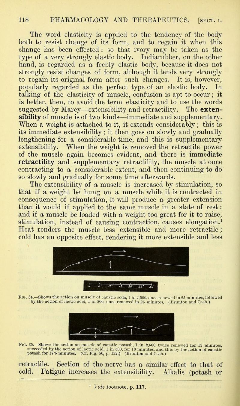 The word elasticity is applied to the tendency of the body both to resist change of its form, and to regain it when this change has been effected : so that ivory may be taken as the type of a very strongly elastic body. Indiarubber, on the other hand, is regarded as a feebly elastic body, because it does not strongly resist changes of form, although it tends very strongly to regain its original form after such changes. It is, however, popularly regarded as the perfect type of an elastic body. In talking of the elasticity of muscle, confusion is apt to occur; it is better, then, to avoid the term elasticity and to use the words suggested by Marey—extensibility and retractility. The exten- sibility of muscle is of two kinds—immediate and supplementary. When a weight is attached to it, it extends considerably ; this is its immediate extensibility; it then goes on slowly and gradually lengthening for a considerable time, and this is supplementary extensibility. When the weight is removed the retractile power of the muscle again becomes evident, and there is immediate retractility and supplementary retractility, the muscle at once contracting to a considerable extent, and then continuing to do so slowly and gradually for some time afterwards. The extensibility of a muscle is increased by stimulation, so that if a weight be hung on a muscle while it is contracted in consequence of stimulation, it will produce a greater extension than it would if applied to the same muscle in a state of rest ; and if a muscle be loaded with a weight too great for it to raise, stimulation, instead of causing contraction, causes elongation.' Heat renders the muscle less extensible and more retractile; cold has an opposite effect, rendering it more extensible and less Fig. 34.—Shows the action on muscle of caustic soda, 1 in 2,500, once renewed in 25 minutes, followed by the action of lactic acid, 1 in 500, once renewed in 25 minutes. (Brunton and Cash.) Pig. 35.—Shows the action on muscle of caustic potash, 1 in 2,500, twice renewed for 13 minutes, succeeded by the action of lactic acid, 1 in 500, for 18 minutes, and this by the action of caustic potash for 17'5 minutes. (Cf. Pig. 50, p, 132.) (Brunton and Cash.) retractile. Section of the nerve has a similar effect to that of cold. Fatigue increases the extensibility. Alkalis (potash or Vide footnote, p. 117.