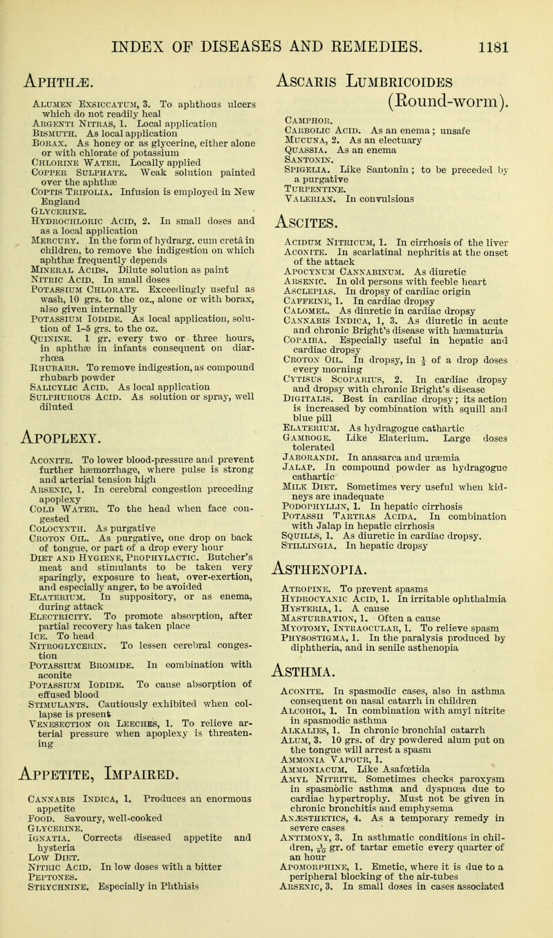 Aphthae. Alumex Exsiccatum, 3. To aplatlious ulcers which do not readily heal Argenti Nitras, 1. Local application Bismuth. As local application Borax. As honey or as glycerine, either alone or with chlorate of potassium Chlorine Water. Locally applied Copper Sulphate. Weak solution painted over the aphthse Coptis Trifolia. Infusion is employed in New England Glycerine. Hydrochloric Acid, 2. In small doses and as a local application Mercury. In the form of hydrarg. cum creta in children, to remove the indigestion on which aphtha frequently depends Mineral Acids. Dilute solution as paint Nitric Acid. In small doses Potassium Chlorate. Exceedingly useful as wash, 10 grs. to the oz., alone or with borax, also given internally PoTASSiuji Iodide. As local application, solu- tion of 1-5 grs. to the oz. Quinine. 1 gr. every two or three hours, in aphthse in infants consequent on diar- rhoea Rhubarb. To remove indigestion, as compound rhubai-b powder Salicylic Acid. As local application Sulphurous Acid. As solution or spray, well diluted Apoplexy. Aconite. To lower blood-pressure and prevent further hasmorrhage, where pulse is strong and arterial tension high Arsenic, 1. In cerebral congestion preceding apoplexy Cold Water. To the head when face con- gested CoLOCYNTH. As purgative Crotox Oil. As purgative, one drop on back of tongue, or part of a drop every hour Diet and Hygiene, Prophylactic. Butcher's meat and stimulants to be taken very sparingly, exposure to heat, over-exertion, and especially anger, to be avoided Elaterium. In suppository, or as enema, during attack Electricity. To promote absorption, after partial recovery has taken place Ice. To head Nitroglycerin. To lessen cerebral conges- tion Potassium Bromide. In combination with aconite Potassium Iodide. To cause absorption of efEused blood Stimulants. Cautiously exhibited when col- lapse is present Venesection or Leeches, 1. To relieve ar- terial pressure when apoplexy is threaten- ing Appetite, Impaired. Cannabis Indica, 1. Produces an enormous appetite Food. Savoury, well-cooked Glycerine. Ignatia. Corrects diseased appetite and hysteria Low Diet. Nitric Acid. In low doses with a bitter Peptones. Strychnine. Especially in Phthisis ASCARIS LUMBRICOIDES (Eound-worm). Camphor. CAl^BOLIC Acid. As an enema; unsafe MucuNA, 2. As an electuary Quassia. As an enema Santonin. Spigelia. Like Santonin; to be preceded by a purgative Turpentine. Valerian. In convulsions Ascites. AciDUM NiTBicuM, 1, In cirrhosis of the liver Aconite. In scai-latinal nephritis at the onset of the attack Apocynum Cannabinum. As diuretic Arsenic. In old persons with feeble heart AscLEPiAS. In dropsy of cardiac origin Caffeine, 1. In cardiac dropsy Calomel. As diuretic in cardiac dropsy Cannabis Indica, 1, 3. As diuretic in acute and chronic Bright's disease with haematuria Copaiba. Especially useful in hepatic and cardiac dropsy Croton Oil. In dropsy, in a of a drop doses every morning Cytisus Scoparius, 2. In cardiac dropsy and dropsy with chronic Bright's disease Digitalis. Best in cardiac dropsy; its action is increased by combination with squill and blue pill Elaterium. As hydragogue cathartic Gamboge. Like Elaterium. Large doses tolerated Jaborandi. In anasarca and urtemia Jalap. In compound powder as hydragogue cathartic Milk Diet. Sometimes very useful when kid- neys are inadeqiiate Podophyllin, 1. In hepatic cirrhosis PoTASSU Tartras Acida, In combination with Jalap in hepatic cirrhosis Squills, 1. As diuretic in cardiac dropsy. Stillingia. In hepatic dropsy Asthenopia. Atropine. To prevent spasms Hydrocyanic Acid, 1. In irritable ophthalmia Hysteria, 1. A cause Masturbation, 1. Often a cause Myotomy, Inthaocular, 1. To relieve spasm Physostigma, 1. In the paralysis produced by diphtheria, and in senile asthenopia Asthma. Aconite. In spasmodic cases, also in asthma consequent on nasal catarrh in children Alcohol, 1. In combination with amyl nitrite in spasmodic asthma Alkalies, 1. In chronic bronchial catarrh Alum, 3. 10 grs. of dry powdered alum put on the tongue will arrest a spasm Ammonia Vapour, 1. Ammoniacum. Like Asafoetida Amyl Nitrite. Sometimes checks paroxysm in spasmodic asthma and dyspnoea due to cardiac hypertrophy. Must not be given in chronic bronchitis and emphysema Anaesthetics, 4. As a temporary remedy in severe cases Antimony, 3. In asthmatic conditions in chil- dren, gr. of tartar emetic every quarter of an hour Apomor RHINE, 1. Emetic, where it is due to a peripheral blocking of the air-tubes Arsenic, 3. In small doses in cases associated