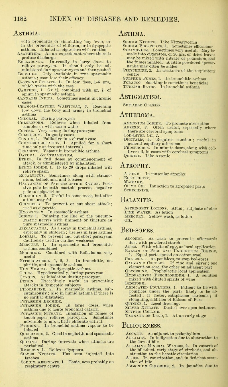 Asthma. with broncliitis or simulating hay fever, or hi the bronchitis of children, or in dyspeptic asthma. Inhaled as cigarettes with caution AsAFffiTiDA. As an expectorant where there is profuse discharge Belladoxna. Internally in large doses to relieve paroxysm. It sliould only be ad- ministered during a paroxysm and then pushed Bromides. Only available in true spasmodic asthma ; soon lose their efficacy Caffeine Citrate. 1. In low dose, 1-5 grs., which varies with the case Camphor, 1. Gi: ij. combined with gr. j. of opium in spasmodic asthma ■Cannabis Indica. Sometimes useful in chronic cases Chamois-Leather Waistcoat, 3. Reaching low down the body and arms; in bronchial asthma Chloral. During paroxysm Chloroform. Relieves when inhaled from tumbler or with warm water Coffee. Very strong during paroxysm Colchicum. In gouty cases CoNiUM, 1. Palliative in a chronic case Counter-irritation, 1. Applied for a short time only at frequent intervals Creasote. Vapour in bronchitic asthma Datltra. See Stramonium. Btheu. In full doses at commencement of attack, or administered by inhalation Ethyl Iodide, 1. 15 to 20 drops inhaled will relieve spasm Eucalyptus. Sometimes along with stramo- nium, belladonna, and tobacco Galvanism of Pneumogastric Region, Posi- tive pole beneath mastoid process, negative pole to epigastrium Gelsemium, 2. Useful in some cases, but after a time may fail Grindelia. To prevent or cut short attack; used as cigarette Hyoscine, 2. In spasmodic asthma Iodine, 1. Painting the line of the pneumo- gastric nerves with liniment or tincture in pure spasmodic asthma Ipecacuanha. As a spray in bronchial asthma, especially in children ; useless in true asthma Lobelia. To prevent and cut short paroxysm. Cautiously used in cardiac weakness Mercury, 1. In spasmodic and bronchitic asthma combined Morphine. Combined with Belladonna very useful Nitroglycerin, 1, 2, 3. In bronchitic, ne- phritic, and spasmodic asthma Nux Vomica. In dyspeptic asthma OJ'IUM. Hypodermically, during paroxysm Oxygen. As inhalation during paroxysm Pepsin. Exceedingly useful in preventing attacks in dyspeptic subjects Pilocarpine, 2. In spasmodic asthma, suVi- cutaneously ; also in humid asthma if there is no cardiac dilatation Potassium Bromide. Potassium Iodide. In large doses, when asthma due to acute bronchial catarrh Potassium Nitkate. Inhalation of fumes of touch-paper relieves paroxysm. Sometimes advisable to mix a little chlorate with it Pyridine. In bronchial asthma vapour to be inha'ed Quebracho, 2. Good in nephritic and spasmodic asthma Quinine. During intervals when attacks are periodical Resorcin, 1. Relieves dyspnoea Silver Nitrate. Has been injected into trachea Sodium Arseniate, 1. Tonic, acts probably on respiratory centre Asthma. Sodium Nitrite. Like Nitroglycerin Sodium Phosphate, 1. Sometimes efficacious Stramonium. Sometimes very useful. May be made into cigarettes, or 20 grs. of dried leaves may be mixed with nitrate of potassium, and the fumes inhaled. A little powdered ipecac- uanha may often be added Strychnine, 2. In weakness of the respiratory centre Sulphur Fumes, 1. In bronchitic asthma Tobacco. Smoking is sometimes beneficial Turkish Baths. In bronchial asthma Astigmatism. Suitable Glasses. Atheeoma. Ammoniuji Iodide. To promote absorption Arsenic, 2. Often useful, especially whore there are cerebral symptoms Cod-Liver Oil, 2. Digitalis, 4. Requires caution ; useful in general capillary atheroma Phosphorus. In minute doses, along with cod- liver oil, in cases with cerebral symptoms Quinine. Like Arsenic Atrophy. Arsenic. In muscular atrophy Electricity. Massage. Olive Oil. Inunction to atrophied parts Strychnine. Balanitis. Astringent Lotions. Alum ; sulphate of zinc Lime Water. As lotion Mercury. Yellow wash, as lotion Oil. Bed-sores. Alcohol. As wash to prevent; afterwards dust with powdered starch Alum. With white of egg, as local application Balsam of Peru and Unguentum Resin-e, 1. Equal parts spread on cotton wool Charcoal. As poultices, to stop bed-sores Galvanic Couplet. Of zinc and silver; one element on sore, the other on adjacent part Glycerine. Prophylactic local application Hydrargyri Perchloridum, 1. A solution mixed with diluted spirits of wine Iodoform. Medicated Poultices, 1. Patient to lie with poultices under the parts likely to be af- fected ; if foetor, cataplasma carbonis ; if sloughing, addition of Balsam of Peru Quinine, 1. Local dressing. Silver Nitrate. Dusted over open bed-sores Styptic Colloid. T ANN ATE OP Lead, 1. At an early stage Biliousness. Aconite. As adjunct to podophyllum Alkalies. In indigestion due to obstruction to the flow of bile Alkaline Mineral Waters, 2. In catarrh of the bile-duct, early stage of cirrhosis, and ob- struction to the hepatic circulation Aloes. In constipation, and in deficient secre- tion of bile Ammonium Chloride, 2. In jaundice due to