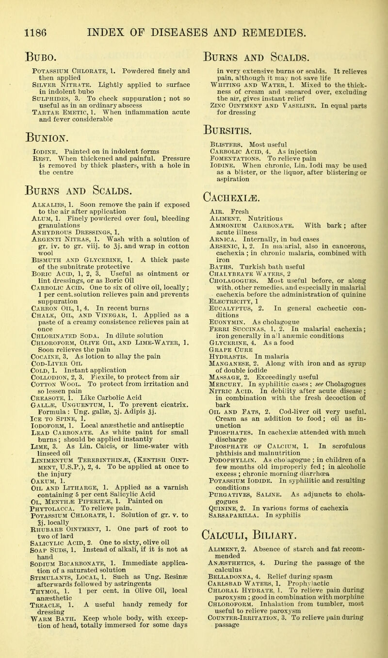 Burns and Scalds. Bubo. PoTA.ssiuM Chlorate, I. Powdered finely and then applied Silver Nitrate. Lightly applied to surface in indolent bubo Sulphides, 3. To check suppuration; not so useful as in an ordinary abscess Tartar Emetic, 1. When inflammation acute and fever considerable Bunion. Iodine. Painted on in indolent forms Best. When thickened and painful. Pressure is removed by thick plasters, with a hole in the centre Burns and Scalds. AlkaliEvS, 1. Soon remove the pain if exposed to the air after application Alum, 1. Finely powdered over foul, bleeding granulations Anhydrous Dressings, 1. Argenti Nitras, 1. Wash with a solution of gr. iv. to gr. viij. to 3j. and wrap in cotton wool Bismuth and Glycerine, 1. A thick paste of the subnitrate protective Boric Acid, 1, 2, 3. Useful as ointment or lint dressings, or as Boric Oil Carbolic Acid. One to six of olive oil, locally; 1 per cent, solution relieves pain and prevents suppuration Carbon Oil, 1, 4. In recent burns Chalk, Oil, and Vinegar, 1. Applied as a paste of a creamy consistence relieves pain at once Chlorinated Soda. In dilute solution Chloroform, Olr^ Oil, and Lime-Water, 1. Soon relieves the pain Cocaine, 3. As lotion to allay the pain CoD-Li^^R Oil Cold, 1. Instant application Collodion, 2, 3. Plexile, to protect from air Cotton Wool. To protect from irritation and so lessen pain Creasote, 1. Like Carbolic Acid Gall^, Unguentum, 1, To prevent cicatrix. Formula : Ung. gallas, 3j. Adipis 3j. Ice to Spine, 1. Iodoform, 1. Local anaesthetic and antiseptic Lead Carbonate. As white paint for small burns ; should be applied instantly Lime, 3. As Lin. Calcis, or lime-water with linseed oil Linimentum Terbbinthin^, (Kentish Oint- ment, U.S.P.), 2, 4, To be applied at once to the injury Oakum, 1. Oil and Litharge, 1. Applied as a varnish containing 5 per cent Salicylic Acid Ol. Mentha Piperita, 1. Painted on Phytolacca. To relieve pain. Potassium Chlorate, 1. Solution of gr. v. to Sj. locally Ehubarb Ointment, 1. One part of root to two of lard Salicylic Acid, 2. One to sixty, olive oil Soap Suds, 1. Instead of alkali, if it is not at hand Sodium Bicarbonate, 1. Immediate applica- tion of a saturated solution Stimulants, Local, 1. Such as Ung. Kesinae afterwards followed by astringents Thymol, 1. 1 per cent, in Olive Oil, local anesthetic Treacle, 1. A useful handy remedy for dressing Warm Bath. Keep whole body, with excep- tion of head, totally immersed for some days in very extensive burns or scalds. It relieves pain, although it may not save life Whiting and Water, 1. Mixed to the thick- ness of cream and smeared over, excluding the air, gives instant relief Zinc Ointment and Vaseline. In equal parts for dressing Bursitis. Blisters. Most useful Carbolic Acid, 4. As injection Fomentations. To relieve pain Iodine. When chronic, Lin. lodi may be used as a blister, or the liquor, after blistering or aspiration CACHEXIiE. Air. Fresh Aliment. Nutritious Ammonium Carbonate. With bark; after acute illness Arnica. Internally, in bad cases Arsenic, 1, 2. In ma arial, also in cancerous, cachexia ; in chronic malaria, combined with iron Baths. Turkish bath useful Chalybeate Wa'I'ers, 2 Cholagogues. Most useful before, or along with, other remedies, and especially in malarial cachexia before the administration of quinine Electricity, 1 Eucalyptus, 2. In general cachectic con- ditions EuoNYMiN. As cholagogue Perri Succinas, 1, 2. In malarial cachexia; iron generally ina'l anjemic conditions Glycerine, 4. As a food Grape Curb Hydrastis. In malaria Manganese, 2. Along with iron and as syrup of double iodide Massage, 2. Exceedingly useful Mercury. In syphilitic cases ; see Cholagogues Nitric Acid. In debility after acute disease; in combination with the fresh decoction of bark Oil and Fats, 2. Cod-liver oil very useful. Cream as an addition to food; oil as in- unction Phosphates. In cachexiae attended with much discharge Phosphate op Calcium, 1. In scrofulous phthisis and malnutrition PoDOPHYLLiN. As cho agogue ; in children of a few months old improperly fed ; in alcoholic excess ; chronic morning diarrhoea Potassium Iodide. In syphilitic and resulting conditions Purgatives, Saline. As adjuncts to chola- gogues Quinine, 2. In various forms of cachexia Sarsaparilla. In syphilis Calculi, Biliary. Aliment, 2. Absence of starch and fat recom- mended Anesthetics, 4. During the passage of the calculus Belladonna, 4. Relief during spasm Carlsbad Waters, 1. Prophylactic Chloral Hydrate, 1. To relieve pain during paroxysm ; good in combination with morphine Chloroform. Inhalation from tumbler, most useful to relieve paroxysm Counter-Irritation, 3. To relieve pain during passage