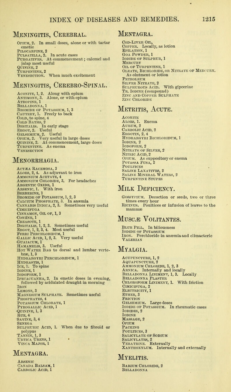 Meningitis, Cerebral. Mentagra. Opium, 2. In small doses, alone or with tartar emetic Pilocarpine, 2 Pulsatilla, 2. In acute cases Purgatives, At commencement; calomel and jalap most useful Quinine, 2 Turpentine, 2 Venesection. When much excitement Meningitis, Cerebro-Spinal. Aconite, 1, 2. Along with opium Antimony, 3. Alone, or with opium Atropine, 1 Belladonna, 1 Bromide of Potassium, 1, 3 Cautery, 1. Freely to back Cold, to spine, 4 Cold Baths, 2 Digitalis. In early stage Ergot, 2. Useful G-ELSEMiUM, 2. Useful Opium, 2. Very useful in large doses Quinine, 2. At commencement, large doses Turpentine. As enema Venesection Menorrhagia. ACT^A Kacemosa, 3 Aloes, 2, 4. As adjuvant to iron Ammonium Acetate, 4 Ammonium Chloride, 3. For headaches Argentic Oxide, 1 Arsenic, 1. With iron Berberine, 1 Bromide op Potassium, 1, 2, 3 Calcium Phosphate, 3. In aneemia Cannabis Indica, 2, 3. Sometimes very useful CiMICIFUGA Cinnamon, Oil of, 1, 3 CONUNB, 1 Creasote, 1 Digitalis, 1, 2, 3. Sometimes useful Ergot, 1, 2, 3, 4. Most useful Ferri Perchloridum, 1 Gallic Acid, 1, 2, 3. Very useful GrUAIACUM, 1 Hamamelis, 3. Useful Hot Water Bag to dorsal and lumbar verte- hrse, 1, 3 Hydrargyri Perchloridum, 1 Hydrastis, 1 Ice, 1. To spine Iodine, 1 Iodoform, 1 Ipecacuanha, 2. In emetic doses in evening, followed by acidulated draught in morning Iron Lemons, 3 Magnesium Sulphate. Sometimes useful Phosphates, 4 Potassium Chlorate, 1 Pyrogallic Acid, 1 •Quinine, 1, 3 KuE, 4 Savine, 3, 4 Senega Sulphuric Acid, 1. When due to fibroid or polypus Tannin, 1, 3 Urtica Urens, 1 ViNCA Major, 1 Mentagra. Arsenic Canada Balsam, 1 Carbolic Acid, I Cod-Liver Oil, Copper. Locally, as lotion Epilation, 1 GoA Powder, 1 Iodide of Sulphur, 1 Mercury Oil op Turpentine, 1 Oleate, Bichloride, or Nitrate op Mercury. As ointment or lotion Petroleum Silver Nitrate, 2 Sulphurous Acid. With glycerine Tr. Iodine (compound) Zinc and Copi-er Sulphate Zinc Chloride Metritis, Acute. Aconite Aloes, 1. Enema AURUM, 2 Carbolic Acid, 2 Brgotin, 2, 4 Hydrargyri Bichloridum, 1 Iodine, 2 Iodoform, 2 Nitrath: op Sil\^r, 2 Nitric Acid, 2 Opium. As suppository or enema Potaksa Fusa, 2 Poultices Saline Laxatives, 2 Saline Mineral Waters, 2 Turpentine Stupes Milk Deficiency. GossYPiUM. Decoction or seeds, two or three times every hour EiciNUS. Poultices or infusion of leaves to the manimse MusciE Volitantes. Blue Pill. In biliousness Iodide op Potassium Iron. Perchloride in anemia and climacteric Valerian Myalgia. Acupuncture, 1, 2 Aquapuncture, 2 Ammonium Chloride, 1, 2, 3 Arnica. Internally and locally Belladonna Liniment, 1, 3. Locally Belladonna Plaster Chloroform Liniment, 1. With friction CiMICIPUGA, 2 Electricity, 1 Ether, 3 Friction Gelsemium. Large doses Iodide of Potassium. In rheumatic cases Iodides, 2 Iodine Massage, 2 Opium Packing Poultices, 3 Salicylate op Sodium Salicylates, 2 Veratrine. Externally Xanthoxylum. Internally and externally Myelitis. Barium Chloride, 2 Belladonna