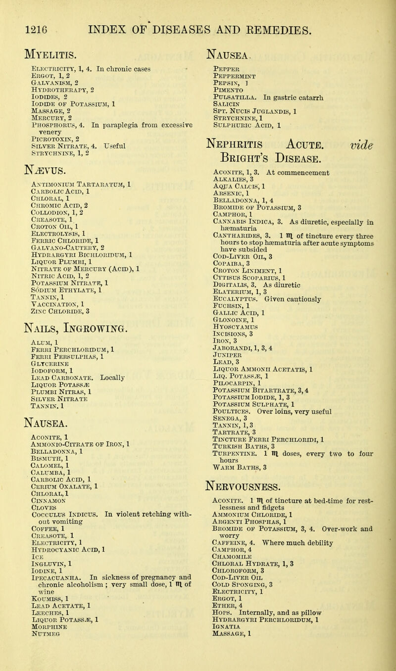 Myelitis. Electricity, 1, 4. In chronic cases Eegot, 1, 2 Galvanism, 2 Htdkothf.rapy, 2 Iodides, 2 Iodide op Potassium, 1 Massage, 2 Mercury, 2 Phosphorus, 4. In paraplegia from excessive venery Picrotoxin', 2 Silver Nitrate, 4. Useful Strychnine, 1, 2 Antimonium Tartaratum, 1 Carbolic Acid, 1 Chloral, 1 Chromic Acid, 2 Collodion, 1, 2 Creasote, 1 Croton Oil, 1 Electrolysis, 1 Ferric Chloride, 1 Galvano-Cau'J'ery, 2 Hydrargyri Bichloridum, 1 Liquor Plumbi, 1 Nitrate of Mercury (Acid), 1 Nitric Acid, 1, 2 Potassium Nitrate, 1 Sodium Ethylate, 1 Tannin, 1 Vaccination, 1 Zinc Chloride. 3 Nails, Ingrowing. Alum, 1 Ferri Perchloridum, 1 Ferri Persulphas, 1 Glycerine Iodoform, 1 Lead Carbonate. Locally Liquor Potass^e Plumbi Nitras, I Silver Nitrate Tanndt. 1 Nausea. Aconite, 1 Ammonio-Citratb of Iron, 1 Belladonna, 1 Blsmuth, 1 Calomel, 1 Calumba, 1 Carbolic Acid, 1 Cerium Oxalate, 1 Chloral, 1 Cinnamon Cloves CoccuLUS Indicus. In violent retelling with- out vomiting Coffee, 1 Creasote, 1 Electricity, 1 Hydrocyanic Acid, 1 Ice INGLU^^N,1 Iodine, 1 Ipecacuanha. In sickness of pregnancy and chronic alcoholism ; very small dose, 1 IH of wine Koumiss, 1 Lead Acetate, 1 Leechf^, 1 Liquor Potass^, 1 Morphine Nutmeg Nausea. Pepper Peppermint Pepsin, ] Pimento Pulsatilla. In gastric catarrh Salicin Spt. Nucis Juglandis, 1 Strychnine, 1 Sulphuric Acid, 1 Nepheitis Acute. Bright's Disease. At commencement vide Aconite, 1, Alkalies, £ Aqjja Calcis, 1 Arsenic, 1 Belladonna, 1, 4 Bromide of Potassium, 3 Camphor, 1 Cannabis Indica, 3. As diuretic, especially in hsematuria Cantharddes, 3. 1 ni of tincture every three hours to stop hematuria after acute symptoms have subsided Cod-Liver Oil, 3 Copaiba, 3 Croton Liniment, 1 Cytisus Scoparius, 1 Digitalis, 3. As diuretic Elaterium, 1, 3 Eucalyptus. Given cautiously Fuchsin, 1 Gallic Acid, 1 Glonoine, 1 Hyoscyamus Incisions, 3 Iron, 3 Jaborandi, 1, 3, 4 Juniper Lead, 3 Liquor Ammonii Acetatis, 1 Liq. Potass^e, 1 PiLOCARPIN, 1 Potassium Bitartrate, 3,4 Potassium Iodide, 1, 3 PoTASSiusi Sulphate, 1 Poultices. Over loins, very useful Senega, 3 Tannin, 1,3 Tartrate, 3 Tincture Ferri Perchloridi, 1 Turkish Baths, 3 Turpentine. 1 Til doses, every two to four hours Warm Baths, 3 Nervousness. Aconite. 1 TH of tincture at bed-time for rest- lessness and fidgets Ammonium Chloride, 1 Argenti Phosphas, 1 Bromide of Potassium, 3, 4. Over-work and worry Caffeine, 4. Where much debility Camphor, 4 Chamomile Chloral Hydrate, 1, 3 Chloroform, 3 Cod-Liver Oil Cold Sponging, 3 Electricity, 1 Ergot, 1 Ether, 4 Hops. Internally, and as pillow Hydrargyri Perchlorldum, 1 IGNATIA Massage, 1