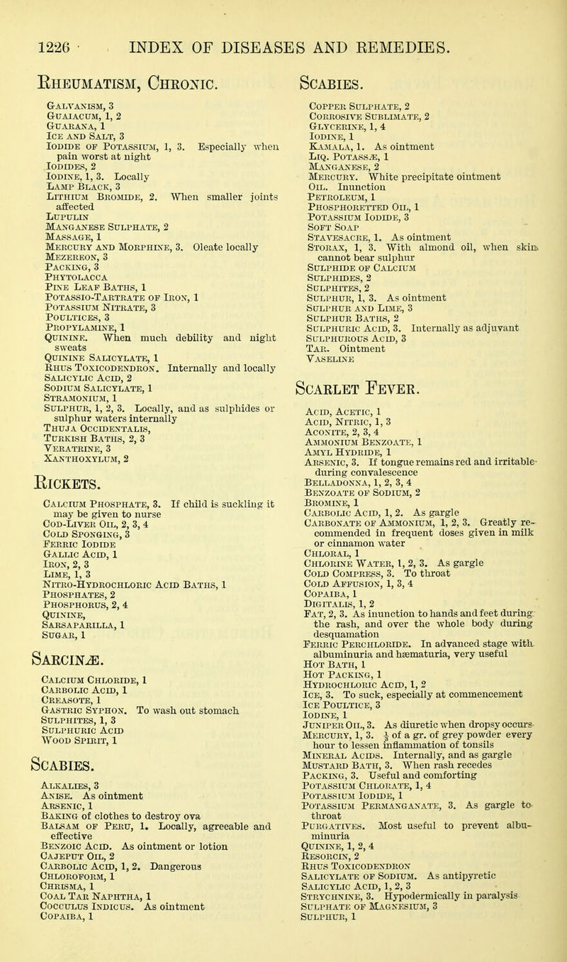 Eheumatism, Chkonic. Scabies. Galvanism, 3 guaiacum, 1, 2 g-ixarana, 1 Ice and Salt, 3 Iodide op Potassium, 1, 3. Especially -when pain worst at night Iodides, 2 Iodine, 1, 3. Locally Lamp Black, 3 Lithium Bromide, 2. When smaller joints ajlected LUPULIN Manganese Sulphate, 2 Massage, 1 Mercury and Morphine, 3. Oleate locally Mezereon, 3 Packing, 3 Phytolacca Pine Leap Baths, 1 Potassio-Tartrate op Iron, 1 Potassium Nitrate, 3 Poultices, 3 Propylamine, 1 Quinine. When much debility and night sweats Quinine Salicylate, 1 Rhus Toxicodendron. Internally and locally Salicylic Acid, 2 Sodium Salicylate, 1 Stramonium, 1 Sulphur, 1, 2, 3. Locally, and as sulphides or sulphur waters internally Thuja Occidentalis, Turkish Baths, 2, 3 Veratrine, 3 Xanthoxylum, 2 ElCKETS. Calcium Phosphate, 3. If child is suckling it may be given to nurse Cod-Liver Oil, 2, 3, 4 Cold Sponging, 3 Ferric Iodide G-ALLic Acid, 1 Iron, 2, 3 Lime, 1, 3 Nitro-Hydrochloric Acid Baths, 1 Phosphates, 2 Phosphorus, 2, 4 Quinine, Sarsaparilla, 1 Sugar, 1 Saecin^. Calcium Chloride, I Carbolic Acid, 1 Creasotb, I G-ASTRic Syphon. To wash out stomach Sulphites, 1, 3 Sulphuric Acid Wood Spirit, 1 Scabies. Alkalies, 3 Anise. As ointment Arsenic, 1 Baking of clothes to destroy ova Balsam of Peru, 1. Locally, agreeable and effective Benzoic Acid. As ointment or lotion Cajeput Oil, 2 Carbolic Acid, 1,2. Dangerous Chloroporm, 1 Chrisma, 1 Coal Tar Naphtha, 1 CoccuLus Indicus. As ointment Copaiba, 1 Copper Sulphate, 2 Corrosive Sublimate, 2 g-lycerine, 1, 4 Iodine, 1 K_iMALA, 1. As ointment LiQ. Potass/E, 1 Manganese, 2 Mercury. White precipitate ointment Oil. Inunction Petroleum, 1 Phosphoretted Oil, 1 Potassium Iodide, 3 Soft Soap Sta^t^sacre, 1. As ointment Storax, 1, 3. With almond oil, when skiih cannot bear sulphur Sulphide of Calcium Sulphides, 2 Sulphites, 2 Sulphur, 1, 3. As ointment Sulphur and Lime, 3 Sulphur Baths, 2 Sulphuric Acid, 3. Internally as adjuvant Sulphurous Acid, 3 Tar. Ointment Vaseline Scarlet Fever. Acid, Acetic, 1 Acid, Nitric, 1, 3 Aconite, 2, 3, 4 Ammonium Benzoate, 1 Amyl Hydride, 1 Arsenic, 3. If tongue remains red and irritable • during convalescence Belladonna, 1, 2, 3, 4 Benzoate of Sodium, 2 Bromine, 1 Carbolic Acid, 1, 2. As gargle Carbonate op Ammonium, 1, 2, 3. Greatly re- commended in frequent doses given in milk or cinnamon water Chloral, 1 Chlorine Water, I, 2, 3. As gargle Cold Compress, 3. To throat Cold Affusion, 1, 3, 4 Copaiba, 1 Digitalis, 1, 2 Fat, 2, 3. As inunction to hands and feet during. the rash, and over the whole body during desquamation Perric Perchloride. In advanced stage with albuminuria and htematuria, very useful Hot Bath, 1 Hot Packing, 1 Hydrochloric Acid, I, 2 Ice, 3. To suck, especially at commencement Ice Poultice, 3 Iodine, 1 Juniper Oil, 3. As diuretic when dropsy occurs- Mercury, 1, 3. ^ of a gr. of grey powder every hour to lessen inflammation of tonsils Mineral Acids. Internally, and as gargle Mustard Bath, 3. When rash recedes Packing, 3. Useful and comforting Potassium Chlorate, 1, 4 Potassium Iodide, 1 Potassium Permanganate, 3. As gargle to throat PuRGATna^s. Most useful to prevent albu- minuria Quinine, 1, 2, 4 Eesorcin, 2 Rhus Toxicodendron Salicylate op Sodium. As antipyretic Salicylic Acid, 1, 2, 3 Strychnine, 3. Hypodermically in paralysis Sulphate op Magnesium, 3 Sulphur, 1