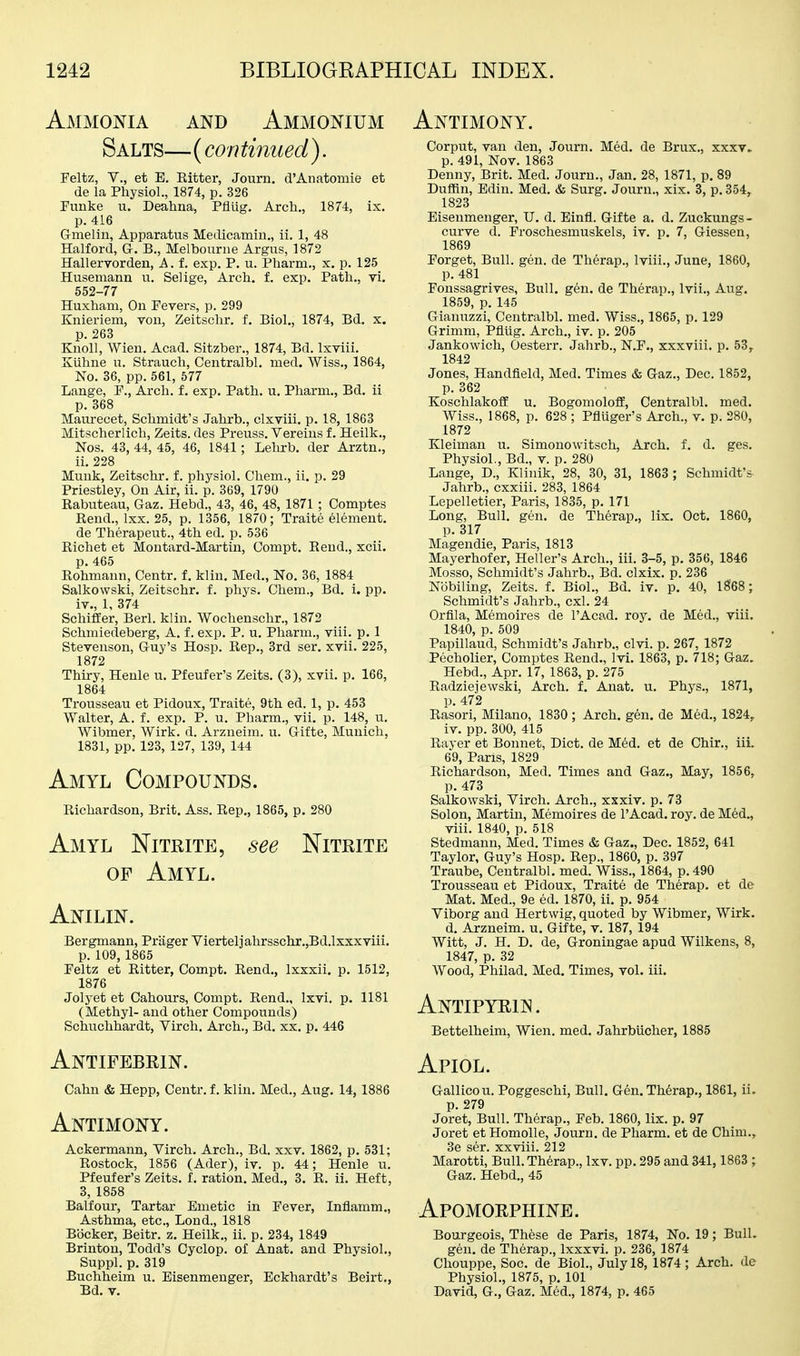 Ammoi^ia and Ammonium Salts—(con tinned). Feltz, v., et E. Eitter, Journ, d'Anatomie et de la Physiol., 1874, p. 326 Punke u. Deahna, PflUg. Arcli., 1874, ix. p. 416 Gmelin, Apparatus Medicamin., ii. 1, 48 Halford, G. B., Melbourne Argus, 1872 Hallervorden, A. f. exp. P. u. Pharm., x. p. 125 Husemann u. Selige, Arch. f. exp. Path., vi, 552-77 Huxham, On Pevers, p. 299 Knieriem, von, Zeitschr. f. Biol., 1874, Bd, x. p. 263 Knoll, Wien. Acad. Sitzber., 1874, Bd. Ixviii. Kuhne u. Strauch, Centralbl. med. Wiss., 1864, No. 36, pp. 561, 577 Lange, P., Arch. f. exp. Path. u. Pharm., Bd. ii p. 368 Maurecet, Schmidt's Jahrb., clxviii. p. 18, 1863 Mitscherlich, Zeits. des Preuss. Vereius f. Heilk., Nos. 43, 44, 45, 46, 1841; Lehrb. der Arztn., ii. 228 Muuk, Zeitschr. f. physiol. Chem., ii. p. 29 Priestley, On Air, ii. p. 369, 1790 Rabuteau, Gaz. Hebd., 43, 46, 48, 1871 ; Comptes Rend., Ixx. 25, p. 1356, 1870; Traite element. de Therapeut., 4th ed. p. 536 Richet et Moutard-Martin, Compt. Rend., xcii. p. 465 Rohmann, Centr. f. klin. Med., No. 36, 1884 Salkowski, Zeitschr, f. phys. Chem., Bd. i. pp. iv., 1, 374 Schiffer, Berl. klin. Wochenschr., 1872 Schmiedeberg, A. f. exp. P. u. Pharm., viii. p. 1 Stevenson, Guy's Hosp. Rep., 3rd ser. xvii. 225, 1872 Thiry, Henle u. Pfeufer's Zeits. (3), xvii. p. 166, 1864 Ti-ousseau et Pidoux, Traite, 9th ed. 1, p. 453 Walter, A. f. exp. P. u. Pharm., vii. p. 148, u, Wibmer, Wirk. d. Arzneim. u. Gifte, Munich, 1831, pp. 123, 127, 139, 144 Amyl Compounds. Richardson, Brit. Ass. Rep., 1865, p. 280 Amyl Nitrite, see Nitrite OF Amyl. Anilin. Bergmann, Priiger Vierteljahrsschr.,Bd.lxxxviii. p. 109, 1865 Peltz et Ritter, Compt. Rend., Ixxxii. p. 1512, 1876 Jolyet et Cahours, Compt. Rend., Ixvi. p. 1181 (Methyl- and other Compounds) Schuchhardt, Virch. Arch., Bd. xx. p. 446 Antifebrin. Cahn & Hepp, Centr. f. klin. Med., Aug. 14, 1886 Antimony. Ackermann, Virch. Arch., Bd. xxv. 1862, p. 531; Rostock, 1856 (Ader), iv. p. 44; Henle u. Pfeufer's Zeits. f. ration. Med., 3. R. ii. Heft, 3, 1858 Balfour, Tartar Emetic in Fever, Inflamm., Asthma, etc., Lond., 1818 Bocker, Beitr. z. Heilk., ii. p. 234, 1849 Brinton, Todd's Cyclop, of Anat. and Physiol., Suppl. p. 319 Buchheim u. Eisenmenger, Eckhardt's Beirt., Bd. v. Antimony. Corput, van den, Journ. Med. de Brux., xxxv» p. 491, Nov. 1863 Denny, Brit. Med. Journ., Jan. 28, 1871, p. 89 Duffin, Edin. Med. & Surg. Journ., xix. 3, p. 354, 1823 Eisenmenger, U. d. Einfl. Gifte a. d. Zuckungs- curve d. Froschesmuskels, iv. p. 7, Giessen, 1869 Porget, Bull. gen. de Therap., Iviii., June, 1860, p. 481 Ponssagrives, Bull. gen. de Therap., Ivii., Aug. 1859, p. 145 Gianuzzi, Centralbl. med. Wiss., 1865, p. 129 Grimm, Pfliig. Arch., iv. p. 205 Jankowich, Oesterr. Jahrb., N.P., xxxviii. p. 53, 1842 Jones, Handfleld, Med. Times & Gaz., Dec. 1852, p. 362 Koschlakoff u. BogomolofE, Centralbl. med. Wiss., 1868, p. 628 ; Pfluger's Arch., v. p. 280, 1872 Kleiman u. Simonowitsch, Arch. f. d. ges. Physiol., Bd., v. p. 280 Lange, D., Klinik, 28, 30, 31, 1863 ; Schmidt's Jahrb., cxxiii. 283, 1864 Lepelletier, Paris, 1835, p. 171 Long, Bull. gen. de Therap., lix. Oct. 1860, p. 317 Magendie, Paris, 1813 Mayerhofer, Heller's Arch., iii. 3-5, p. 356, 1846 Mosso, Schmidt's Jahrb., Bd. clxix. p. 236 Nobiling, Zeits. f. Biol., Bd. iv. p. 40, 1868; Schmidt's Jahrb., cxl. 24 Orfila, Memoires de I'Acad. roy. de Med., viii. 1840, p. 509 Papillaud, Schmidt's Jahrb., clvi. p. 267, 1872 Pecholier, Comptes Rend., Ivi. 1863, p. 718; Gaz. Hebd., Apr. 17, 1863, p. 275 Radziejewski, Arch. f. Anat. u. Phys., 1871, p. 472 Rasori, Milano, 1830 ; Arch, gen, de Med., 1824, iv. pp. 300, 415 Rayer et Bonnet, Diet, de M6d. et de Chir., iii. 69, Pans, 1829 Richardson, Med. Times and Gaz,, May, 1856, p. 473 Salkowski, Virch. Arch., xxxiv. p. 73 Solon, Martin, Memoires de I'Acad. roy. de Med., viii. 1840, p. 518 Stedmann, Med. Times & Gaz,, Dec. 1852, 641 Taylor, Guy's Hosp. Rep., 1860, p. 397 Traube, Centralbl. med. Wiss., 1864, p. 490 Trousseau et Pidoux, Traite de Therap. et de Mat. Med., 9e ed. 1870, ii. p. 954 Viborg and Hertwig, quoted by Wibmer, Wirk. d. Arzneim. u. Gifte, v. 187, 194 Witt, J. H. D. de, Groningae apud Wilkens, 8, 1847, p. 32 Wood, Philad. Med. Times, vol. iii. Antipyrin. Bettelheim, Wien. med. Jahrblicher, 1885 Apiol, Gallicou. Poggeschi, Bull. Gen, Therap., 1861, ii. p. 279 Joret, Bull. Therap., Feb. 1860, lix. p. 97 Joret et Homolle, Journ. de Pharm. et de Chim., 3e ser. xxviii. 212 Marotti, Bull. Therap., Ixv. pp. 295 and 341, 1863 ; Gaz. Hebd., 45 Apomorphine. Bourgeois, These de Paris, 1874, No. 19; Bull. gen. de Therap., Ixxxvi. p. 236, 1874 Chouppe, Soc. de Biol., July 18, 1874; Arch, de Physiol., 1875, p. 101 David, G., Gaz. Med., 1874, p. 465