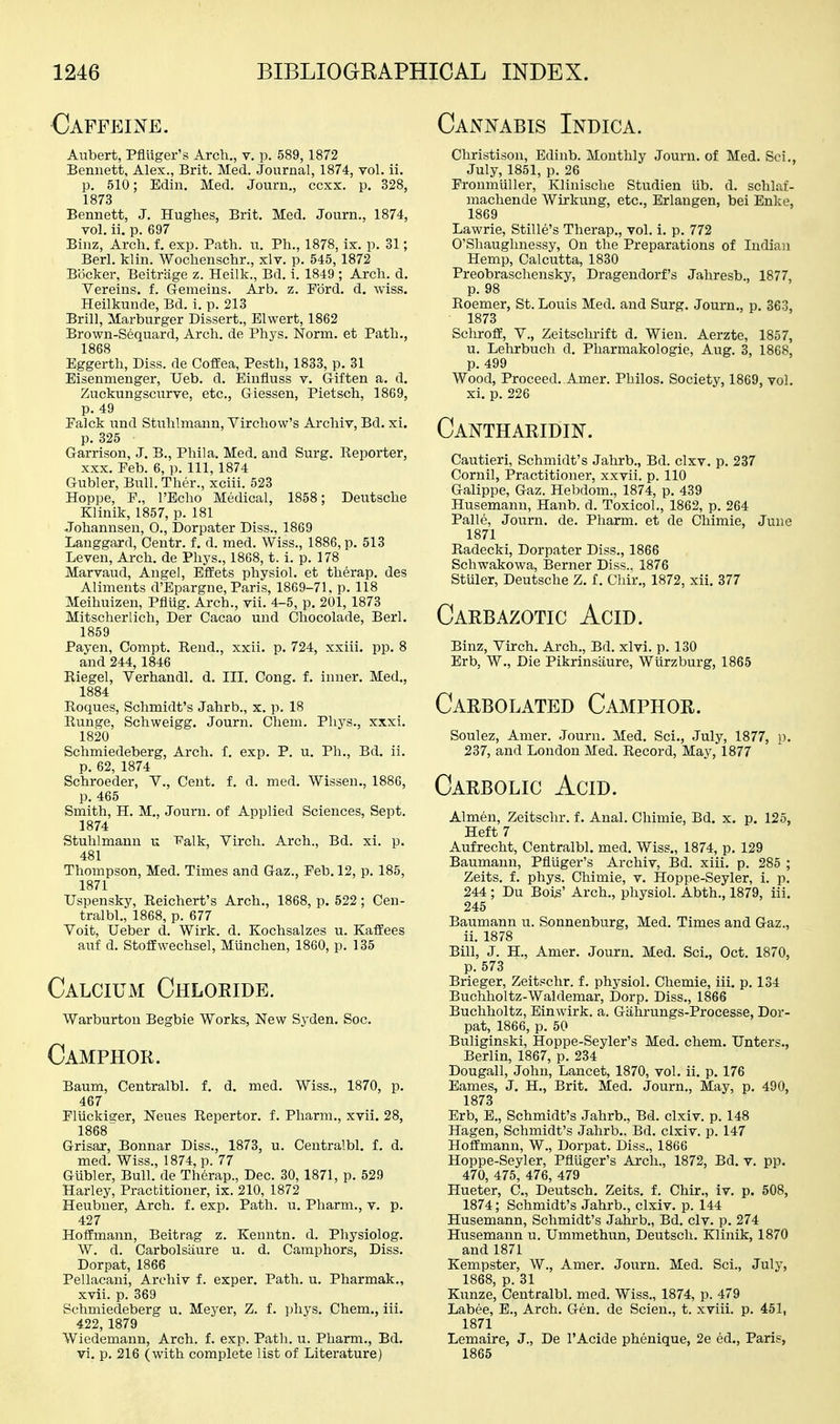 €afpeine. Aubert, Pfluger's Arch., v. p. 589,1872 Bennett, Alex., Brit. Med. Journal, 1874, vol. li. p. 510; Edin. Med. Journ., ccxx. p. 328, 1873 Bennett, J. Hughes, Brit. Med. Journ., 1874, vol. ii. p. 697 Binz, Arch. f. exp. Path. u. Ph., 1878, ix. p. 31; Berl. klin. Wochenschr., xlv. p. 545,1872 Booker, Beitriige z. Heilk., Bd. i. 1849 ; Arch. d. Vereins. f. Gemeins. Arb. z. Ford. d. wiss, Heilkunde, Bd. i. p. 213 Brill, Marburger Dissert., Elwert, 1862 Brown-Sequard, Arch, de Phys. Norm, et Path., 1868 Eggerth, Diss, de CofEea, Pesth, 1833, p. 31 Eisenmenger, TJeb. d. Einfluss v. Giften a. d. Zuckungscurve, etc., Giessen, Pietsch, 1869, p. 49 Palck und Stuhlmann, Virchow's Archiv, Bd. xi. p. 325 Garrison, J. B., Phila. Med. and Surg. Keporter, XXX. Feb. 6, p. Ill, 1874 Gubler, Bull. Ther., xciii. 523 Hoppe, F., I'Echo Medical, 1858; Deutsche Klinik, 1857, p. 181 Johannsen, 0., Dorpater Diss., 1869 Langgard, Centr. f. d. med. Wiss., 1886, p. 513 Leveu, Arch, de Phys., 1868, t. i. p. 178 Marvaud, Angel, Effets physiol. et therap. des Aliments d'Epargne, Paris, 1869-71. p. 118 Meihuizen, Pflug. Arch., vii. 4-5, p. 201, 1873 Mitscherlich, Der Cacao und Chocolade, Berl. 1859 Payen, Compt. Rend., xxii. p. 724, xxiii. pp. 8 and 244,1846 Riegel, Verhandl. d. III. Cong. f. inner. Med., 1884 Roques, Schmidt's Jahrb., x. p. 18 Runge, Schweigg. Journ. Chem. Phys., xxxi. 1820 Schmiedeberg, Arch. f. exp. P. u. Ph., Bd. ii. p. 62, 1874 Schroeder, V., Cent. f. d. med. Wissen., 1886, p. 465 Smith, H. M., Journ. of Applied Sciences, Sept. 1874 Stuhlmann u Falk, Virch. Arch., Bd. xi. p. 481 Thompson, Med. Times and Gaz., Feb. 12, p. 185, 1871 Uspensky, Reichert's Arch., 1868, p. 522; Cen- tralbl,, 1868, p. 677 Voit, Ueber d. Wirk. d. Kochsalzes u. KafEees auf d. StofEwechsel, Munchen, 1860, p. 135 Calcium Chloeide. Warburtou Begbie Works, New Sj^den. Soc. Camphor. Baum, Centralbl. f. d. med. Wiss., 1870, p. 467 Pliickiger, Neues Repertor. f. Pharm., xvii. 28, 1868 Grisar, Bonnar Diss., 1873, u. Centralbl. f. d. med. Wiss., 1874, p. 77 Gubler, Bull, de Th6rap., Dec. 30, 1871, p. 529 Harley, Practitioner, ix. 210, 1872 Heubuer, Arch. f. exp. Path. u. Pharm., v. p. 427 Hoffmann, Beitrag z. Kenntn. d. Physiolog. W. d. Carbolsaure u. d. Camphors, Diss. Dorpat, 1866 Pellacani, Archiv f. exper. Path. u. Pharmak., xvii. p. 369 Schmiedeberg u. Meyer, Z. f. phys. Chem., iii. 422, 1879 Wiedemann, Arch. f. exp. Path. u. Pharm., Bd. vi. p. 216 (with complete list of Literature) Cannabis Indica. Christison, Edinb. Monthly Journ. of Med. Sci., July, 1851, p. 26 Fronmiiller, Klinische Studien lib. d. schlaf- machende Wirkuug, etc., Erlangen, bei Enke, 1869 Lawrie, Stille's Therap., vol. 1. p. 772 O'Shaughnessy, On the Preparations of Indian Hemp, Calcutta, 1830 Preobraschensky, Dragendorf's Jahresb., 1877, p. 98 Roemer, St. Louis Med. and Surg. Journ., p. 363, 1873 Schroff, v., Zeitschrift d. Wien. Aerzte, 1857, u. Lehrbuch d. Pharmakologie, Aug. 3, 1868, p. 499 Wood, Proceed. Amer. Philos. Society, 1869, vol. xi. p. 226 Cantharidin. Caixtieri, Schmidt's Jahrb., Bd. clxv. p. 237 Cornil, Practitioner, xxvii. p. 110 Galippe, Gaz. Hebdom., 1874, p. 439 Husemanu, Hanb. d. Toxicol., 1862, p. 264 Palle, Journ. de. Pharm. et de Chimie, June 1871 Radecki, Dorpater Diss., 1866 Schwakowa, Berner Diss., 1876 Stuler, Deutsche Z. f. Chir., 1872, xii. 377 Carbazotic Acid. Binz, Virch, Arch., Bd. xlvi. p. 130 Erb, W., Die Pikrinsiiure, WUrzburg, 1865 Carbolated Camphor. Soulez, Amer. Journ. Med. Sci., July, 1877, p. 237, and London Med. Record, May, 1877 Carbolic Acid. Almen, Zeitschr. f. Anal. Chimie, Bd. x, p. 125, Heft 7 Aufrecht, Centralbl. med. Wiss., 1874, p. 129 Baumann, Pfliiger's Archiv, Bd. xiii. p. 285 ; Zeits. f. phys. Chimie, v. Hoppe-Seyler, i. p. 244 ; Du Bois' Arch., physiol. Abth., 1879, iii. 245 Baumann u. Sonnenburg, Med. Times and Gaz., ii. 1878 Bill, J. H., Amer. Journ. Med. Sci., Oct. 1870, p. 573 Brieger, Zeitschr. f. physiol. Chemie, iii. p. 134 Buchholtz-Waldemar, Dorp. Diss., 1866 Buchholtz, Einwirk. a. Gahrungs-Processe, Dor- pat, 1866, p. 50 Buliginski, Hoppe-Seyler's Med. chem. Unters., Berlin, 1867, p. 234 Dougall, John, Lancet, 1870, vol. ii. p. 176 Eames, J. H., Brit, Med. Journ., May, p. 490, 1873 Erb, E., Schmidt's Jahrb., Bd. clxiv. p. 148 Hagen, Schmidt's Jahrb.. Bd. clxiv. p. 147 Hoffmann, W., Dorpat. Diss., 1866 Hoppe-Seyler, Pfluger's Arch., 1872, Bd. v. pp, 470, 475, 476, 479 Hueter, C, Deutsch, Zeits. f. Chir., iv. p. 508, 1874; Schmidt's Jahrb., clxiv. p. 144 Husemann, Schmidt's Jahrb., Bd. civ. p. 274 Husemann u. Ummethim, Deutsch. Klinik, 1870 and 1871 Kempster, W., Amer. Journ. Med. Sci., July, 1868, p. 31 Kunze, Centralbl. med. Wiss., 1874, p. 479 Labee, E., Arch. Gen. de Scien., t. xviii. p. 451, 1871 Lemaire, J., De I'Acide phenique, 2e ed., Paris, 1865