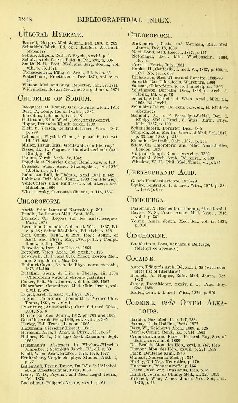 Chloral Hydrate. Chloroform. Russell, Glasgow Med. Journ., Eeb. 1870, p. 209 Schmidt's Jahrb., Bd. cli.; Kohler's Abstracts of-papers Schule, Allgem. Zeits. f. Psych., xxviii. p. 1 Schulz, Arch. f. exp. Path. u. Ph., xvi. p. 305 Smith, N. R., Bost. Med. and Surg. Journ., vol. viii. p. 33, 1871 Tomasczewitz, Pfluger's Arch., Bd. ix. p. 35 Waterhouse, Practitioner, Dec. 1870, vol. v. p. 244 Watson, Med. and Surg. Reporter, Jan. 27, 1871 Widenhofer, Boston Med. and Surg. Journ., 1874 Chloride of Sodium. Becquerel et Rodier, Gaz. de Paris, xlviii. 1844 Bert, P., Comp. Rend., Ixxiii. p, 382 Berzelius, Lehrbuch, ix. p. 98 Guttmann, Klin. Woch., 1865, xxxiv.-xxxvi. Hoppe, Deutsche Kliuik, xxxii. 1863 Klein u. Verson, Centralbl. f. med. Wiss., 1867, p. 788 Lehmann, Physiol. Chem., i. p. 440, ii. 171, 241, iii. 141, 255 Mltller, Inaug. Diss., Greifswald (on Pleurisy) Nasse, H., R. Wagner's Handwbrterbuch (art. Blut), p. 167 Pauum, Virch. Arch., iv. 1852 Poggiale et Plouviez, Comp. Rend., xxv. ]i. 110 Prussak, Wien. Acad. Sitzungsber., Ivi. 1876, (Abth. ii.), p. 13 Rabuteau, Bull, de Therap., Ixxxi. 1871, p. 562 Robinson, Brit. Med. Journ., 1883 (on Pleurisy) Voit, Unters. iib. d. Einfluss d. Kochsalzes, u.s.w., Miinchen, 1860 Wiscknewsky, Canstatt's Chemie, p. 116, 1867 Chloroform. Anstie, Stimulants and Narcotics, p. 321 Baudiu, Le Progrfes Med., Sept. 1874 Bernard, 01., Lecons sur les Anesthesiques, Paris, 1875 Bernstein, Centralbl. f. d. med. Wiss., 1867, Bd. V. p. 38; Schmidt's Jahrb., Bd. clxii. p. 218 Bert, Comp. Rend., t. Ixiv. 1867; Journ. of Anat. and Phys., May, 1870, p. 312 ; Compt. Rend., cxiii. p. 768 Bonwetsch, Dorpater Dissert., 1869 Bottcher, Yircli. Arch., Bd. xxxii. p. 126 Bowditch, H. P., and 0. S. Minot, Boston Med. and Surg. Journ., May 1874 Budin et Coyne, Arch, de Phys. norm, et path., 1875, 61-100 Bufalini, Giorn. di Clin, e Therap., iii. 1884 (Chloroform water in chronic gastritis) Carter, Brit. Med. Journ., vol. i. p. 208, 1867 Chloroform Committee, Med.-Chir. Trans., vol. xlvii. p. 326 Dogiel, Arch. f. Anat. u. Phys., 1866 English Chloroform Committee, Medico-Chir. Trans., 1864, vol. xlvii. Eulenburg (Anaesthetics), Cent, f. d. med. Wiss., 1881, No. 6 Glover, Ed. Med. Journ., 1842, pp. 709 and 1009 Gosselin, Arch. Gen., 1848, vol. xviii. p. 385 Harley, Phil. Trans., London, 1865 Hartmann, Giessener Dissert., 1855 Hermann, Arch. f. Anat. u. Phys., 1866, p. 27 Holmes, E. L., Chicago Med. Examiner, Sept. 1868 Husemann's Abstracts in Virchow-Hirsch's Jahresber.; Schmidt's Jahrb., Bd. cli. p. 80 Knoll, Wien. Acad. Sitzber., 1874, 1876,1877 Krukenberg, Vergleich. phys. Studien, Abth. 1, p. 77 Lallemand, Perrin, Duroy, Du Role de I'Alcohol et des Anesthesiques, Paris, 1860 Leute, T. D., Psychol, and Med. Legal Journ,, Feb. 1875 Luchsinger, Pfluger's Arehiv, xxviii. p. 61 McKendrick, Coats, and Newman, Brit. Med Journ., Dec. 18, 1880 Noel, Lond. Med. Record, 1877, p. 457 Nothnagel, BerL klin. Wochenschr., 1866, Bd. iii. Prevost, Pract., July, 1881 Ranke, H., Centralbl. f. med. W., 1867, p. 209, u. 1877, No. 34, p. 608 Richardson, Med. Times and Gazette, 1866-70 Sabarth, Das Chloroform, Wiirzburg, 1866 Sansom, Chloroform, p. 55, Philadelphia, 1866 Scheinesson, Dorpater Diss., 1868, u. Arch d. Heilk., Bd. x. p. 36 Schenk, Sitz-berichte d. Wien. Acad., M.N CI 1868, Bd. Ixviii. Schmidt's Jahrb., Bd. cxlii. cxlv.cli., H. Kohler's Abstracts Schmidt, A., u. F. Schweiger-Seidel, Ber. d, Konig. Sachs. Gesell. d. Wiss. Math. Phys.. Klin., 1867, p. 190 Schmiedeberg, Dorpater Diss., 1867 Simpson, Edin. Month. Journ. of Med. Sci., 1847, p. 33, and 1848, p. 315 Simonin, Centralbl. Chir., 1876, p. 234 Snow, On Chloroform and other Anaesthetics, London,1858 Vulpian, Compt. Rend., Ixxxvi. p. 1303 Westphal, Virch. Arch., Bd. xxvii. p. 409 Winslow, W. H., Phil. Med. Times, vi. p. 275 Chrysophanic Acid. Gehe's Handelsberichte, 1878-79 Squire, Centralbl. f. d. med. Wiss., 1877, p. 384, u. 1878, p. 699 CiMICIFUGA. Chapman, N., Elements of Therap., 6th ed. vol. i. Davies, N. S., Trans. Amer. Med. Assoc., 1848, vol. i. p. 351 Young, Amer. Journ. Med. Sci., vol. ix. 1831, p. 310 Cinchonine. Buchheim u. Loos, Eckhard's Beitriige, (Methyl compounds.) Cocaine. Anrep, Pfluger's Arch. Bd. xxi. 3, 38 (with com- plete list of literature) Bennett, A. Hughes, Edin. Med. Journ., Oct., 1873 Jessop, Practitioner, xxxiv. p. 1; Proc. Roy.. Soc, 1885. KoUer, Cent. f. d. med. Wiss., 1874, p. 870 Codeine, vide Opium Alka- loids. Barbier, Gaz. Med., ii. p. 147, 1834 Barnay, De la Codeine, Paris, 1877 Baxt, W., Reichert's Arch., 1869, p. 125 Berthe, Compt. Rend., lix. p. 914, 1865 Crum-Brown and Fraser, Proceed. Roy. Soc. of Edin., xxv. Jan. 6,1868 Des Brulais, Mon. des Hop., xcvi. p. 767, 1856 Dumont, Mon. des Hop., xxviii. p. 221, 1858 Falck, Deutsche Klin., 1870 Guibert, Nouveaux Med., p. 397 Harley, Old Veg. Neurotics, p. 179 Husemann, Pflanzenstoffe, p. 155 Krebel, Med. Ztg. Russlands, 1856, p. 59 Kunkel, Journ. de Chim^e M6d., xi. 223, 1833 Mitchell, Weir, Amer. Journ. Med. Sci., Jan. 1870, p. 26