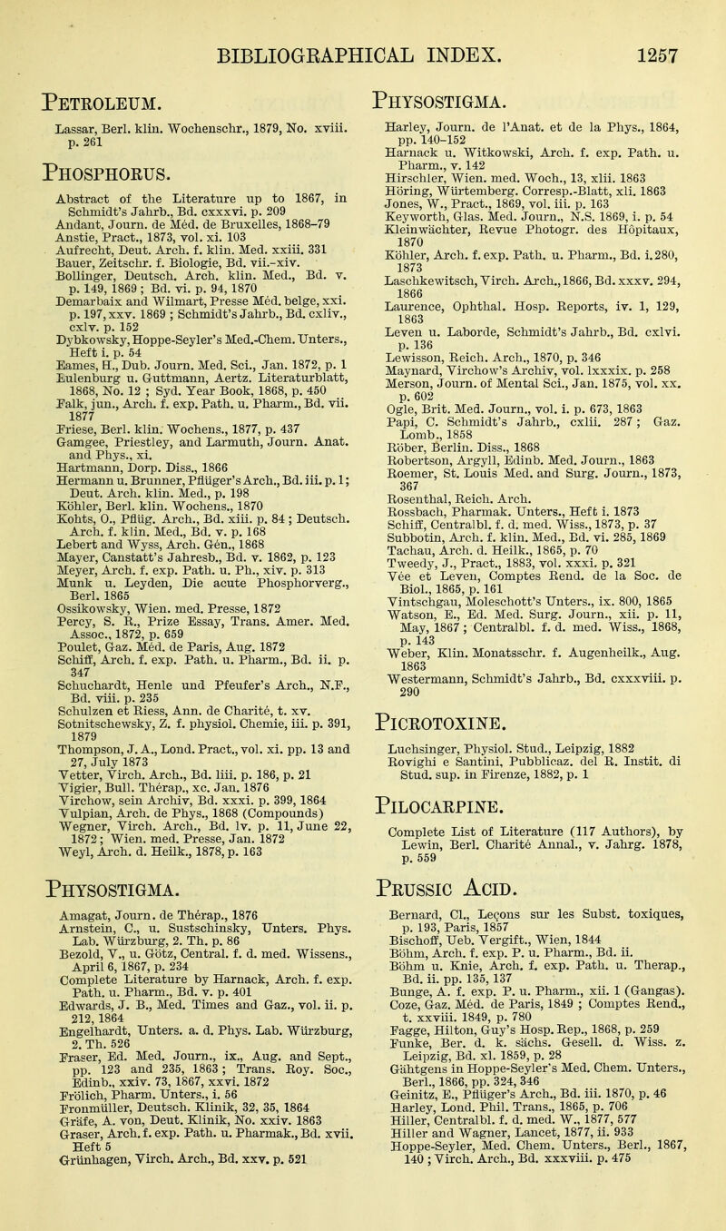 Peteoleum. Physostigma. Lassar, Berl. klin. Wocliensclir., 1879, No. xviii. p. 261 Phosphoeus. Abstract of the Literature up to 1867, in Schmidt's Jahrb., Bd. cxxxvi. p. 209 Andant, Journ. de Med. de Bruxelles, 1868-79 Anstie, Pract., 1873, vol. xi. 103 Aufrecht, Deut. Arch. f. klin. Med. xxiii. 331 Bauer, Zeitschr. f. Biologic, Bd. vii.-xiv. Bollinger, Deutsch. Arch. klin. Med., Bd. v. p. 149, 1869; Bd. vi. p. 94, 1870 Demarbaix and Wilmart, Presse Med. beige, xxi. p. 197, XXV. 1869 ; Schmidt's Jahrb., Bd. cxliv., cxlv. p. 152 Dybkowsky, Hoppe-Seyler's Med.-Chem, TJnters., Heft i. p. 54 Eames, E., Dub. Journ. Med. Sci., Jan. 1872, p. 1 liUlenburg u. Guttmann, Aertz. Literaturblatt, 1868, No. 12 ; Syd. Year Book, 1868, p. 450 Palk, jun.. Arch, f. exp. Path. u. Pharm., Bd. vii. 1877 Priese, Berl. klin. Wochens., 1877, p. 437 Gamgee, Priestley, and Larmuth, Journ. Anat. and Phys., xi. Hartmann, Dorp. Diss., 1866 Hermann u. Brunner, Pfluger's Arch., Bd. iii. p. 1; Deut. Arch. klin. Med., p. 198 Kohler, Berl. klin. Wochens., 1870 Kohts, 0., Pfllig. Arch., Bd. xiii. p. 84 ; Deutsch. Arch. f. klin. Med., Bd. v. p. 168 Lebert and Wyss, Arch. Gen., 1868 Mayer, Canstatt's Jahresb., Bd. v. 1862, p. 123 Meyer, Arch. f. exp. Path. u. Ph., xiv. p. 313 Munk u. Leyden, Die acute Phosphorverg., Berl. 1865 Ossikowsky, Wien. med. Presse, 1872 Percy, S. E., Prize Essay, Trans. Amer. Med. Assoc., 1872, p. 659 Poulet, Gaz. Med. de Paris, Aug. 1872 Schiffi, Arch. f. exp. Path. u. Pharm., Bd. ii. p, 347 Schuchardt, Henle und Pfeufer's Arch., N.P., Bd. viii. p. 235 Schulzen et Eiess, Ann. de Charite, t. xv. Sotnitschewsky, Z. f. physiol. Chemie, iii. p. 391, 1879 Thompson, J. A., Lond. Pract., vol. xi. pp. 13 and 27, July 1873 Vetter, Virch. Arch., Bd. liii. p. 186, p. 21 Yigier, Bull. Therap., xc. Jan. 1876 Virchow, sein Archiv, Bd. xxxi. p. 399,1864 Tulpian, Arch, de Phys., 1868 (Compounds) Wegner, Virch. Arch., Bd. Iv. p. 11, June 22, 1872; Wien. med. Presse, Jan. 1872 Weyl, Arch. d. HeUk., 1878, p. 163 Physostigma. Amagat, Journ. de Therap., 1876 Arnstein, C, u. Sustschinsky, Unters, Phys. Lab. Wiirzburg, 2. Th. p. 86 Bezold, v., u. Gotz, Central, f. d. med. Wissens., April 6,1867, p. 234 Complete Literature by Harnack, Arch. f. exp. Path. u. Pharm., Bd. v. p. 401 Edwards, J. B., Med. Times and Gaz., vol. ii. p. 212, 1864 Engelhardt, TJnters. a. d. Phys. Lab. Wiirzburg, 2, Th. 526 Praser, Ed. Med. Journ., ix., Aug. and Sept., pp. 123 and 235, 1863 ; Trans. Eoy. Soc, Edinb., xxiv. 73, 1867, xxvi. 1872 Erblich, Pharm. TJnters., i. 56 Eronmuller, Deutsch. Klinik, 32, 35, 1864 Griife, A. von, Deut. Klinik, No. xxiv. 1863 Graser, Arch.f. exp. Path. u. Pharmak.,Bd. xvii. Heft 5 Griinhagen, Virch. Arch., Bd. xxv. p. 521 Harley, Journ. de I'Anat. et de la Phys., 1864, pp. 140-152 Harnack u. Witkowski, Arch. f. exp. Path. u. Pharm., v. 142 Hirschler, Wien. med. Woch., 13, xlii. 1863 Horing, Wilrtemberg. Corresp.-Blatt, xli. 1863 Jones, W., Pract., 1869, vol. iii. p. 163 Keyworth, Glas. Med. Journ., N.S. 1869, i. p. 54 Kleinwiichter, Eevue Photogr. des Hopitaux, 1870 Kdhler, Arch, f.exp. Path. u. Pharm., Bd. i.280, 1873 Laschkewitsch, Virch. Arch., 1866, Bd. xxxv. 294, 1866 Laurence, Ophthal. Hosp. Eeports, iv. 1, 129, 1863 Leven u. Laborde, Schmidt's Jahrb., Bd. cxlvi. p. 136 Lewisson, Eeich. Arch., 1870, p. 346 Maynard, Virchow's Archiv, vol. Ixxxix. p. 258 Merson, Journ. of Mental Sci., Jan. 1875, vol. xx. p. 602 Ogle, Brit. Med. Journ., vol. i. p. 673, 1863 Papi, C. Schmidt's Jahrb., cxlii. 287 ; Gaz. Lomb., 1858 Ebber, Berlin. Diss., 1868 Eobertson, Argyll, Edinb. Med, Journ., 1863 Eoemer, St. Louis Med. and Surg. Journ., 1873, 367 Eosenthal, Eeich. Arch. Eossbach, Pharmak. Unters., Heft i. 1873 Schiff, Ceutralbl. f. d. med. Wiss., 1873, p. 37 Subbotin, Arch. f. klin. Med., Bd. vi. 285, 1869 Tachau, Arch. d. Heilk., 1865, p. 70 Tweedy, J., Pract., 1883, vol. xxxi. p. 321 Vee et Leven, Comptes Eend. de la Soc. de Biol., 1865, p. 161 Vintschgau, Moleschott's TJnters., ix. 800, 1865 Watson, E., Ed. Med. Surg. Journ., xii. p. 11, May, 1867 ; Centralbl. f. d. med. Wiss., 1868, p. 143 Weber, Klin. Monatsschr. f. Augenheilk., Aug. 1863 Westermann, Schmidt's Jahrb., Bd. cxxxviii. p. 290 PlCEOTOXINE. Luchsinger, Physiol. Stud., Leipzig, 1882 Eovighi e Santini, Pubblicaz. del E. Instit, di Stud. sup. in Pirenze, 1882, p. 1 PiLOCAEPINE. Complete List of Literature (117 Authors), by Lewin, Berl. Charite Annal., v. Jahrg. 1878, p. 559 Peussic Acid. Bernard, CI., Lemons sur les Subst. toxiques, p. 193, Paris, 1857 Bischoff, Ueb. Vergift., Wien, 1844 Bohm, Arch. f. exp. P. u. Pharm., Bd. ii. Bohm u. Knie, Arch. f. exp. Path. u. Therap., Bd. ii. pp. 135, 137 Bunge, A. f. exp. P. u. Pharm., xii. 1 (Gangas). Coze, Gaz. Med. de Paris, 1849 ; Comptes Eend., t. xxviii. 1849, p. 780 Fagge, Hilton, Guy's Hosp. Eep., 1868, p. 259 Funke, Ber. d. k. sachs. Gesell. d. Wiss. z. Leipzig, Bd. xl. 1859, p. 28 Gahtgens in Hoppe-Seyler's Med. Chem. TJnters., Berl., 1866, pp. 324, 346 Geinitz, E., Pfluger's Arch., Bd. iii. 1870, p. 46 Harley, Lond. Phil. Trans., 1865, p. 706 Hiller, Centralbl. f. d. med. W., 1877, 577 Hiller and Wagner, Lancet, 1877, ii. 933 Hoppe-Seyler, Med. Chem. TJnters., Berl., 1867, 140 ; Virch. Arch., Bd. xxxviii. p. 475