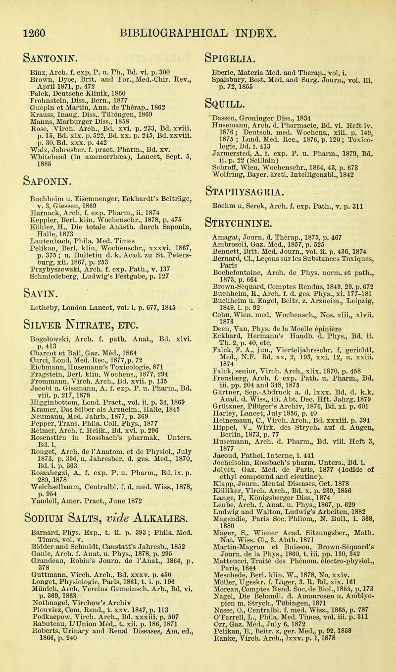 Santonin. Binz, Arch. f. exp. P. n. Ph., Bd. vi. p. 300 Brown, Dyce, Brit, and For.. Med.-Chir. Kev., April 1871, p. 472 Palck, Deutsche Klinik, 1860 Prohnstein, Diss., Bern., 1877 Guepin et Martin, Ann. de Therap., 1862 Krauss, Inaug. Diss., Tubingen, 1869 Manns, Marburger Diss., 1858 Eose, Virch. Arch., Bd. xvi. p. 233, Bd. xviii. p. 15, Bd. xix. p. 522, Bd. xx. p. 245, Bd. xxviii. p. 30, Bd. XXX. p. 442 Walz, Jahresber. f. pract. Pharm., Bd. xv. Whitehead (in amenorrhoea), Lancet, Sept. 5, 1885 Saponin. Buchheim u. Eisenmenger, Eckhardt's Beitrage, V. 3, G-iessen, 1869 Harnack, Arch. f. exp. Pharm., ii. 1874 Keppler, Berl. klin. Wochenschr., 1878, p. 475 Kohler, H., Die totale Aniisth. durch Saponin, Halle, 1873 Lautenbach, Phila. Med. Times Pelikan, Berl. kiln. Wochenschr,, xxxvi. 1867, p. 375 ; u. Bulletin d. k. Acad, zu St. Peters- burg, xii. 1867, p. 253 Przybyszcwski, Arch. f. exp. Path., v. 137 Schmiedeberg, Ludwig's Festgabe, p. 127 Savin. Letheby, London Lancet, vol. i. p. 677, 1845 SiLVEE Nitrate, etc. Bogolowski, Arch. f. path. Anat., Bd. xlvl. p. 413 Charcot et Ball, Gaz. Med., 1864 Curci, Lond. Med. Rec, 1877, p. 72 Bichmann, Husemann's Toxicologic, 871 Pragstein, Berl. kliu. Wochens., 1877, 294 Prommann, Virch. Arch., Bd. xvii. p. 135 Jacobi u. Gissmann, A. f. exp. P. u. Pharm., Bd. viii. p. 217,1878 Higginbottom, Lond. Pract., vol. ii. p. 34,1869 Kramer, Das Silber als Arzneim., Halle, 1845 Neumann, Med. Jahrb., 1877, p. 369 Pepper, Trans. Phila. Coll. Phys., 1877 Eeimer, Ai-ch. f. Heilk., Bd. xvi. p. 296 Eosenstirn in Eossbach's pharmak. Unters. Bd. i. Rouget, Arch, de I'Anatom. et de Physiol., July 1873, p. 356, u. Jahresber. d. ges. Med., 1870, Bd. i. p. 363 Eoszahegzi, A. f. exp. P. u. Pharm., Bd. ix. p. 289, 1878 Weichselbaum, Centralbl. f. d. med. Wiss., 1878, p. 954 Yandell, Amer. Pract,, June 1872 Sodium Salts, vide Alkalies. Barnard, Phys, Exp., t. ii. p. 393 ; Phila. Med. Times, vol. v. Bidder and Schmidt, Canstatt's Jahresb., 1852 Gaule, Arch. f. Anat. u. Phys., 1878, p, 295 Grandeau, Eobin's Journ. de I'Anat., 1864, p. 378 Guttmann, Virch. Arch., Bd. xxxv. p. 450 Longet, Physiologic, Paris, 1861, t. i. p. 196 Miinich, Arch. Vereins Gemeinsch. Arb., Bd. vi. p. 369, 1863 Nothnagel, Virchow's Archiv Plouviez, Com. Rend., t. xxv. 1847, p. 113 Podkaepow, Virch. Arch., Bd. xxxiii. p. 507 Rabuteau, L'Union Med., t. xii. p. 186,1871 Roberts, Urinary and Eenal Diseases, Am. ed., 1866, p. 240 Spigelia. Eberle, Materia Med. and Therap., vol. i. Spalsbury, Bost. Med. and Surg. Journ., vol. lii. p. 72,1855 Squill. Dassen, Groninger Diss., 1834 Husemann, Arch. d. Pharmacie, Bd. vi. Heft iv. 1876 ; Deutsch. med. Wochens., xiii. p. 149, 1875 ; Lond. Med. Rec, 1876, p. 120 ; Toxico- logic, Bd. i. 413 Jarmersted, A. f. exp. P. u. Pharm., 1879, Bd. ii. p. 22 (Scillain) Schroff, Wien. Wochenschr., 1864, 43, p. 673 Wolfring, Bayer, iirztl. Intelligenzbl., 1842 Staph YSAGRiA. Boehm u. Serek, Arch. f. exp. Path., v. p. 311 Strychnine. Amagat, Journ. d. Therap., 1875, p. 467 Ambrosoli, Gaz. Med., 1857, p. 525 Bennett, Brit. Med. Journ., vol. ii. p. 436, 1874 Bernard, CI., Legons sur les Substances Toxiques, Paris Bochefontaine, Arch, de Phys. norm, et path., 1873, p. 654 Brown-Sequard, Comptes Rendus, 1849, 29, p. 672 Buchheim, R., Arch. f. d. ges. Phys., xi. 177-181 Buchheim u. Engel, Beitr. z. Arzneim., Leipzig, 1849, i. p. 92 Cohn, Wien. med. Wochensch., Nos, xlii., xlvii. 1873 Deen, Van, Phys. de la Moelle epini^re Eckhard, Hermann's Handb. d. Phys., Bd. ii. Th. 2, p. 40, etc. Falck, P. A., jun., Vierteljahrsschr. f. gerichtl, Med., N.F. Bd. xx. 2, 193, xxi. 12, u. xxiii. 1874 Falck, senior, Virch. Arch., xlix. 1870, p. 458 Freusberg, Arch. f. exp. Path. u. Pharm., Bd. iii. pp. 204 and 348, 1875 Gartner, Sep.-Abdruck a. d. Ixxx. Bd. d. k.k, Acad. d. Wiss., iii. Abt. Dec. Hft. Jahrg. 1879 Grutzner, Pfliiger's Archiv, 1876, Bd. xi. p. 601 Harley, Lancet, July 1856, p. 40 Heinemann, C, Virch. Arch., Bd. xxxiii. p. 394 Hippel, v., Wirk. des Strych. auf d. Augen, Berlin, 1873, p. 77 Husemann, Arch. d. Pharm., Bd. viii. Heft 3, 1877 Jacoud, Pathol, Interne, i. 441 Jochelsohn, Rossbach's pharm. TJnters., Bd. i. Jolyet, Gaz. Med. de Paris, 1877 (Iodide of ethyl compound and cicutine). Klapp, Journ. Mental Diseases. Oct. 1878 Kblliker, Virch. Arch., Bd. x. p. 239, 1856 Lange, F., Kbnigsberger Diss,, 1874 Leube, Arch. f. Anat. u. Phys., 1867, p. 629 Ludwig and Walton, Ludwig's Arbeiten, 1882 Magendie, Paris Soc. Philom,, N. Bull., i. 368, 1880 Mager, S., Wiener Acad. Sitzungsber., Math. Nat. Wiss. CI., 3. Abth. 1871 Martin-Magron et Buisson, Brown-S6quard's Journ. de la Phys., 1860, t. iii. pp. 130, 342 Matteucci, Traite des Phenom. electro-physiol., Paris, 1844 Meschede, Berl. klin. W., 1878, No. xxiv. Moller, Ugeskr. f. Lager, 3. E. Bd. xix. 161 Moreau, Comptes Send. Soc.de Biol., 1855, p. 173 Nagel, Die Behandl. d. Amaurosen u. Amblyo- pien m. Strych,, Tubingen, 1871 Nasse, 0., Centralbl, f. med. Wiss., 1865, p. 787 O'Farrell, L., Phila. Med. Times, vol. iii. p. 311 Orr, Gaz. Med., July 6, 1872 Pelikan, E., Beitr. z. ger. Med., p. 92, 1858 Eanke, Virch. Arch., Jxxv. p. 1,1878