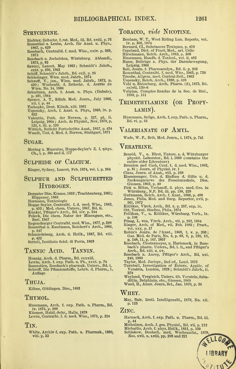 Steychnine. EicMer, Zeitschr. f, rat. Med., iii. Bd. xviii. p. 76 Eosenthal u. Leube, Arch, fur Anat. u. Phys., 1867, p. 629 Eossbach, Centralbl. f. med. Wiss., xxiv. p. 369, 1873 Eossbach u. Jochelsten, Wurtzburg. Abhandl., 1873, p. 92 Savory, Lancet, May 1863 ; Schmidt's Jahrb., cxix. p. 286,1863 SchifE, Schmidt's Jahrb., Bd. cxli. p. 25 Schlesinger, Wien. med. Jahrb., 1874 Schroff, Y., jun., Wien. med. Jahrb., 1872, p. 420; Wochenbl. d. Zeitschr. d. Aerzte zu Wien, No. 14, 1866 Schultzen, Arch. f. Anat. u. Phys. (Dubois), p. 491,1864 Spence, A. T., Edinb. Med, Journ., July 1866, xii. i. p. 44 Tschepke, Deut. Klinik, xiii. 1861 Uspensky, Arch. f. Anat. u. Phys., 1868, iv. p. 522 Valentin, Path, der Nerven, p. 327, pt. ii. Leipzig, 1864 ; Arch, de Physiol., Nov. 1870, p. 125, t. iii. p. 120 Wittich, Bericht Portschritte Anat., 1857, p. 434 Wtmdt, Unt. d. Med. d. Nerven, Stuttgart, 1871 Sugar. Mering u. Musculus, Hoppe-Seyler's Z. f. -phys. Ch., i, p. 395 and ti. 177 Sulphide of Calcium. Einger, Sydney, Lancet, Feb. 1874, vol. i. p. 264 Sulphur and Sulphuretted Hydrogen. Dorpater Diss. Krause, 1853 ; Trachtenberg, 1861; Hoppener, 1863 Hermann, Toxicologic Hoppe Seyler, Centralbl. f. d. med. Wiss., 1863, p. 433 ; Med. chem. Unters., 1867, Bd. ii. Kunkel, Pflilger's Arch., Bd. xiv. p. 344 Poleck, Die chem. Natur der Minengase, etc., Berl. 1867 Eegensburger Centralbl. med. Wiss., 1877, p. 328 Eosenthal u. Kaufmann, Eeichert's Arch., 1866, p. 647 Schmiedeberg, Arch. d. Heilk., 1867, Bd. viii. p. 422 Sertoli, Institute fisiol. di Pavia, 1869 Tannic Acid. Tannin. Hennig, Arch. d. Pharm., Bd. cxxxtLi. Lewin, Arch. f. exp. Path. u. Ph., xxxi. p. 74 Eosenstirn, Eossbach's pharmak. Unters., Bd. i. Schroffi, Die Pflanzenstoffe, Lehrb. d. Pharm., 1. Auflage Thuja. Kbhne, Gottingen. Diss., 1883 Thymol. Husemann, Arch, f. exp. Path. u. Pharm., Bd. iv. 1875, p. 288 Kussner, Habil.-Schr., Halle, 1878 Lewin, Centralbl. f. d. med. Wiss., 1875, p. 324 Tin. White, Archiv f. exp. Path. u. Pharmak., 1880, viii. p. 33 Tobacco, vide Nicotine. Benham, W. T., West Eiding Lun. Eeports, vol. iv. p. 305, 1874 Bernard, CI., Substances Toxiques, p. 410 Copeland, Diet, of Pract. Med., art. Colic Htrschmann, Eeich. Arch., 1863, p. 309 Husemann, Handb. d. Toxicol., vol. ii. 483 Nasse, Beitrage z. Phys. der Darmbewegung, Leipzig, 1866 Eeil, Journ. f. Pharmacodyn., Bd. ii. p. 203 Eosenthal, Centralbl. f. med. Wiss., 1863, p. 738 Traube, Allgem. med. Central-Zeit., 1862 Uspensky, Eeich. Arch., 1868, p. 525 Vohl u. Eulenburg, Arch. Pharm. (2), 1873, Bd. cxlvii. 130-6 Yulpian, Comptes Eendus de la Soc. de Biol., 1859, p. 151 Trimethylamine (or Propy- lamin). Husemann, Selige, Arch. f. exp. Path. u. Pharm,, Bd. vi, p, 55 Valerianate of Amyl. Wade, W, P,, Brit. Med. Journ., i. 1874, p. 741 Veratrine. Bezold, Y., u. Hirst, Unters. a. d. Wlirzburger physiol. Laborator., Bd. i. 1869 (contains the entire older Literature)  Brunton and Cash, Cent, f, d. med. Wiss., 1883, p. 81; Journ. of Physiol, iv. 1 Claus, Journ. of Anat., viii. p. 228 Eisenmenger, Ueb. d. Einfluss d. G-ifte u. d. Zuckungscurve des Proschmuskels, Diss. G-iessen, 1862, p. 40 Pick u. Bbhm, Yerhandl. d. phys. med. G-es. in Wiirzburg., N.P. Bd. iii. pp. 198, 229 Guttmann, Eeich. Arch. f. Anat., 1866, p. 498 Jones, Phila. Med. and Surg. Eeporter, xvii. p. 361, 1872 Kolliker, Ytrch. Arch., Bd. x. p. 257, exp. ix. Ott, Toxicol. Studies, Phila. 1874 Pellikan, Y., u. Kolliker, Wurzburg. Yerh., ix. p. 106 Praag, L. von, Yirch. Arch., vii. p. 252,1854 Einger, Arch, of Med., vii. Feb. 1882 ; Pract., vol. XXX. p. 17 Eobta's Journ. de I'Anat., 1868, t. v. p. 206 ; Gaz. Med. de Paris, No. 5, p. 69, 8, p. 120, 10, p. 148, 11, p. 167, 1857 Eossbach, Clostermeyer, u. Harteneck, in Eoss- bach's pharm. Unters., Bd. i. ii., and Pfliiger's Arch., Bd. xiii. u. xv. Eossbach u. Anrep, Pfliiger's Arch., Bd. xxi. 240, 1880 Taylor, Med. Jurispr., 2nd ed., Lond. 1873 Turnbull, Investigation of Extern. Applic. of Yeratria, London, 1829 ; Schmidt's Jahrb., ii. 379 Weyland, Yergteich. Unters. iib. Yeratrin, Saba- dillin, Delphinin, etc., Giessen, 1869 Wood, H., Amer. Journ. Sci., Jan. 1870, p. 36 Whey. May, Bair. arztl. Intelligenzbl., 1879, No. xii. p. 123 Zinc. Harnack, Arch, f. exp. Path. u. Pharm., Bd. iii. p. 44 Meihuizen, Arch. f. ges. Physiol., Bd. vii. p. 212 Michaelis, Arch. f. phys. Heilk., 1851, p. 109 Schlokow, Deutsch. med. Wochenschr., 1879, Nos. xvii. u. xviii. pp. 208 and 221 IIBRARY