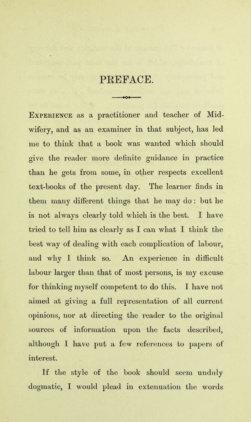 PEEFACE. Experience as a practitioner and teacher of Mid- wifery, and as an examiner in that subject, has led me to think that a book was wanted which should give the reader more definite guidance in practice than he gets from some, in other respects excellent text-books of the present day. The learner finds in them many different things that he may do : but he is not always clearly told which is the best. I have tried to tell him as clearly as I can what I think the best way of dealing with each complication of labour, and why I think so. An experience in difficult labour larger than that of most persons, is my excuse for thinking myself competent to do this. I have not aimed at giving a full representation of all current opinions, nor at directing the reader to the original sources of information upon the facts described, although I have put a few references to papers of interest. If the style of the book should seem unduly