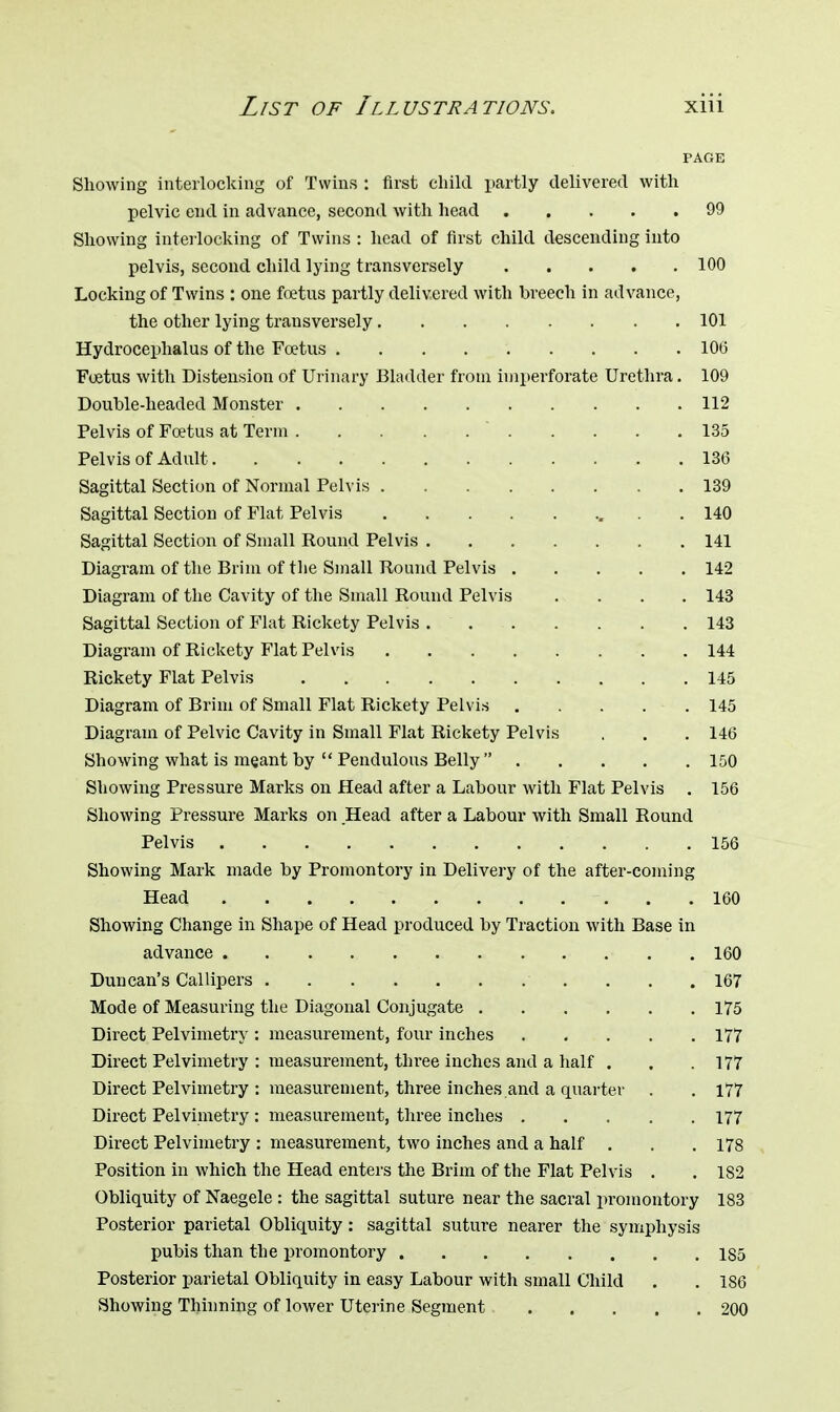 PAGE Showing interlocking of Twins : first child partly delivered with pelvic end in advance, second with head 99 Showing interlocking of Twins : head of first child descending into pelvis, second child lying transversely 100 Locking of Twins : one foetus partly delivered with breech in advance, the other lying transversely 101 Hydrocephalus of the Foetus ......... 106 Foetus with Distension of Urinary Bladder from imperforate Urethra. 109 Double-headed Monster 112 Pelvis of Foetus at Term  135 Pelvis of Adult. . 136 Sagittal Section of Normal Pelvis 139 Sagittal Section of Flat Pelvis 140 Sagittal Section of Small Round Pelvis 141 Diagram of the Brim of the Small Round Pelvis 142 Diagram of the Cavity of the Small Round Pelvis . . . . 143 Sagittal Section of Flat Rickety Pelvis . 143 Diagram of Rickety Flat Pelvis 144 Rickety Flat Pelvis 145 Diagram of Brim of Small Flat Rickety Pelvis 145 Diagram of Pelvic Cavity in Small Flat Rickety Pelvis . . . 146 Showing what is meant by  Pendulous Belly  150 Showing Pressure Marks on Head after a Labour with Flat Pelvis . 156 Showing Pressure Marks on Head after a Labour with Small Round Pelvis 156 Showing Mark made by Promontory in Delivery of the after-coming Head 160 Showing Change in Shape of Head produced by Traction with Base in advance • 160 Duncan's Callipers 167 Mode of Measuring the Diagonal Conjugate 175 Direct Pelvimetry : measurement, four inches 177 Direct Pelvimetry : measurement, three inches and a half . . .177 Direct Pelvimetry : measurement, three inches .and a quarter . . 177 Direct Pelvimetry : measurement, three inches 177 Direct Pelvimetry : measurement, two inches and a half . . .178 Position in which the Head enters the Brim of the Flat Pelvis . . 182 Obliquity of Naegele : the sagittal suture near the sacral promontory 183 Posterior parietal Obliquity: sagittal suture nearer the symphysis pubis than the promontory 185 Posterior parietal Obliquity in easy Labour with small Child . .186 Showing Thinning of lower Uterine Segment 200