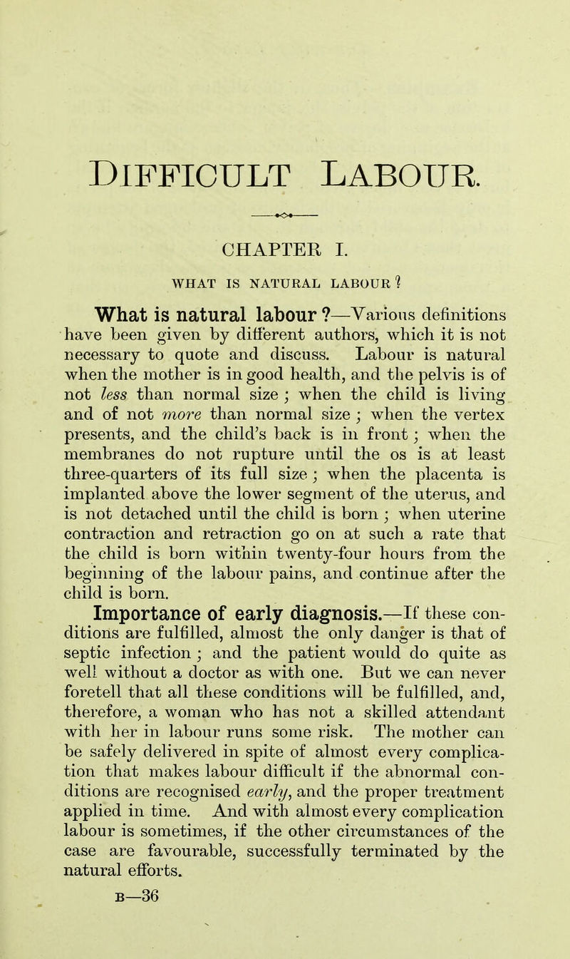 CHAPTER I. WHAT IS NATURAL LABOUR ? What is natural labour ?—Various definitions have been given by different authors, which it is not necessary to quote and discuss. Labour is natural when the mother is in good health, and the pelvis is of not less than normal size ; when the child is living and of not more than normal size ; when the vertex presents, and the child's back is in front; when the membranes do not rupture until the os is at least three-quarters of its full size ; when the placenta is implanted above the lower segment of the uterus, and is not detached until the child is born ; when uterine contraction and retraction go on at such a rate that the child is born within twenty-four hours from the beginning of the labour pains, and continue after the child is born. Importance of early diagnosis.—If these con- ditions are fulfilled, almost the only danger is that of septic infection ; and the patient would do quite as well without a doctor as with one. But we can never foretell that all these conditions will be fulfilled, and, therefore, a woman who has not a skilled attendant with her in labour runs some risk. The mother can be safely delivered in spite of almost every complica- tion that makes labour difficult if the abnormal con- ditions are recognised early, and the proper treatment applied in time. And with almost every complication labour is sometimes, if the other circumstances of the case are favourable, successfully terminated by the natural efforts. b—36