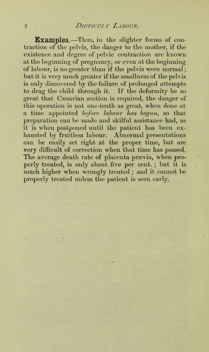 Examples.—Thus, in the slighter forms of con- traction of the pelvis, the danger to the mother, if the existence and degree of pelvic contraction are known at the beginning of pregnancy, or even at the beginning of labour, is no greater than if the pelvis were normal; but it is very much greater if the smallness of the pelvis is only discovered by the failure of prolonged attempts to drag the child through it. If the deformity be so great that Caesarian section is required, the danger of this operation is not one-tenth as great, when done at a time appointed before labour has begtm, so that preparation can be made and skilful assistance had, as it is when postponed until the patient has been ex- hausted by fruitless labour. Abnormal presentations can be easily set right at the proper time, but are very difficult of correction when that time has passed. The average death rate of placenta previa, when pro- perly treated, is only about five per cent. ; but it is much higher when wrongly treated; and it cannot be properly treated unless the patient is seen early.