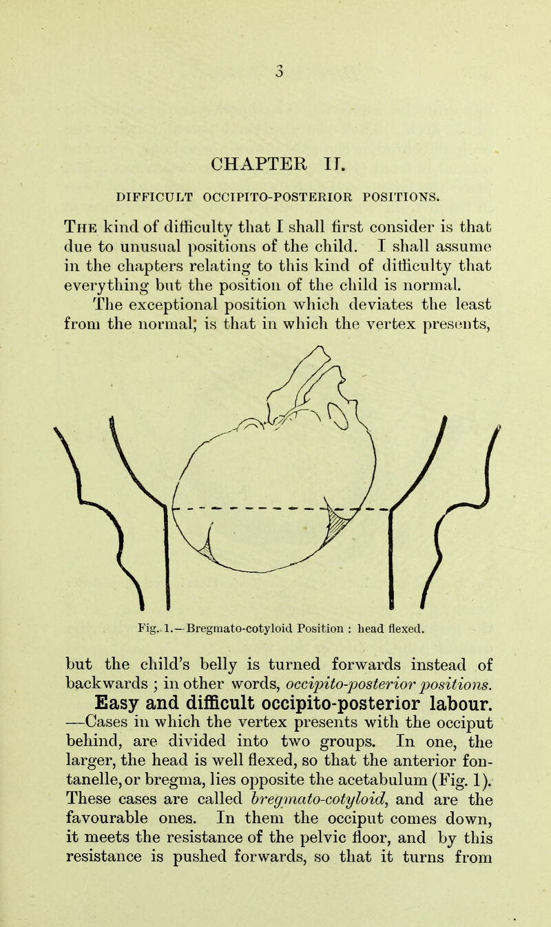 o CHAPTER H. DIFFICULT OCCIPITO-POSTERIOR POSITIONS. The kind of difficulty that I shall first consider is that due to unusual positions of the child. I shall assume in the chapters relating to this kind of difficulty that everything but the position of the child is normal. The exceptional position which deviates the least from the normal; is that in which the vertex presents, Fig. l.—Bregmato-cotyloid Position : bead flexed. but the child's belly is turned forwards instead of backwards ; mother words, occipito-posteriorpositions. Easy and difficult occipito-posterior labour. —Cases in which the vertex presents with the occiput behind, are divided into two groups. In one, the larger, the head is well flexed, so that the anterior fon- tanelle,or bregma, lies opposite the acetabulum (Fig. 1). These cases are called bregmato-cotyloid, and are the favourable ones. In them the occiput comes down, it meets the resistance of the pelvic floor, and by this resistance is pushed forwards, so that it turns from