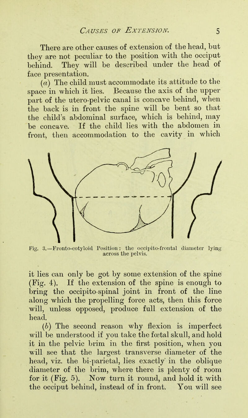 There are other causes of extension of the head, but they are not peculiar to the position with the occiput behind. They will be described under the head of face presentation. (a) The child must accommodate its attitude to the space in which it lies. Because the axis of the upper part of the utero-pelvic canal is concave behind, when the back is in front the spine will be bent so that the child's abdominal surface, which is behind, may be concave. If the child lies with the abdomen in front, then accommodation to the cavity in which across the pelvis. it lies can only be got by some extension of the spine (Fig. 4). If the extension of the spine is enough to bring the occipito-spinal joint in front of the line along which the propelling force acts, then this force will, unless opposed, produce full extension of the head. (6) The second reason why flexion is imperfect will be understood if you take the foetal skull, and hold it in the pelvic brim in the first position, when you will see that the largest transverse diameter of the head, viz. the bi-parietal, lies exactly' in the oblique diameter of the brim, where there is plenty of room for it (Fig. 5). Now turn it round, and hold it with the occiput behind, instead of in front. You will see