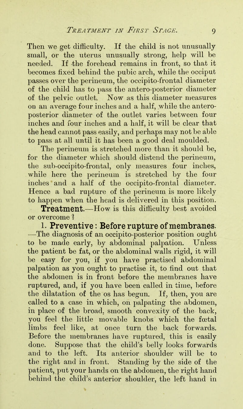 Then we get difficulty. If the child is not unusually small, or the uterus unusually strong, help will be needed. If the forehead remains in front, so that it becomes fixed behind the pubic arch, while the occiput passes over the perineum, the occipito-frontal diameter of the child has to pass the antero-posterior diameter of the pelvic outlet. Now as this diameter measures on an average four inches and a half, while the antero- posterior diameter of the outlet varies between four inches and four inches and a half, it will be clear that the head cannot pass easily, and perhaps may not be able to pass at all until it has been a good deal moulded. The perineum is stretched more than it should be, for the diameter which should distend the perineum, the sub-occipito-frontal, only measures four inches, while here the perineum is stretched by the four inches and a half of the occipito-frontal diameter. Hence a bad rupture of the perineum is more likely to happen when the head is delivered in this position. Treatment.—How is this difficulty best avoided or overcome 1 1. Preventive: Before rapture of membranes. —The diagnosis of an occipito-posterior position ought to be made early, by abdominal palpation. Unless the patient be fat, or the abdominal walls rigid, it will be easy for you, if you have practised abdominal palpation as you ought to practise it, to find out that the abdomen is in front before the membranes have ruptured, and, if you have been called in time, before the dilatation of the os has begun. If; then, you are called to a case in which, on palpating the abdomen, in place of the broad, smooth convexity of the back, you feel the little movable knobs which the foetal limbs feel like, at once turn the back forwards. Before the membranes have ruptured, this is easily done. Suppose that the child's belly looks forwards and to the left. Its anterior shoulder will be to the right and in front. Standing by the side of the patient, put your hands on the abdomen, the right hand behind the child's anterior shoulder, the left hand in