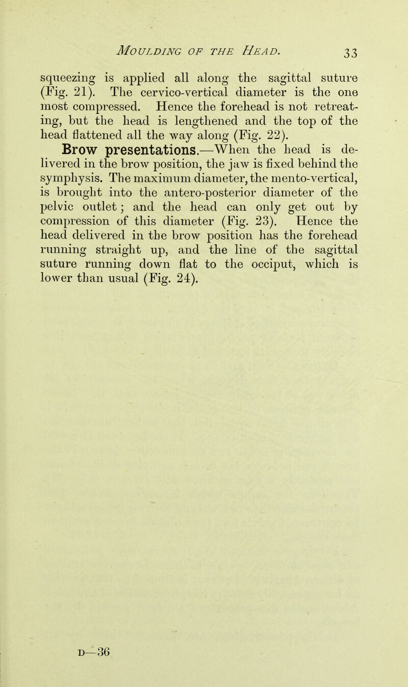 squeezing is applied all along the sagittal suture (Fig. 21). The cervico-vertical diameter is the one most compressed. Hence the forehead is not retreat- ing, but the head is lengthened and the top of the head flattened all the way along (Fig. 22). Brow presentations.—When the head is de- livered in the brow position, the jaw is fixed behind the symphysis. The maximum diameter, the mento-vertical, is brought into the antero-posterior diameter of the pelvic outlet; and the head can only get out by compression of this diameter (Fig. 23). Hence the head delivered in the brow position has the forehead running straight up, and the line of the sagittal suture running down flat to the occiput, which is lower than usual (Fig. 24). d—36