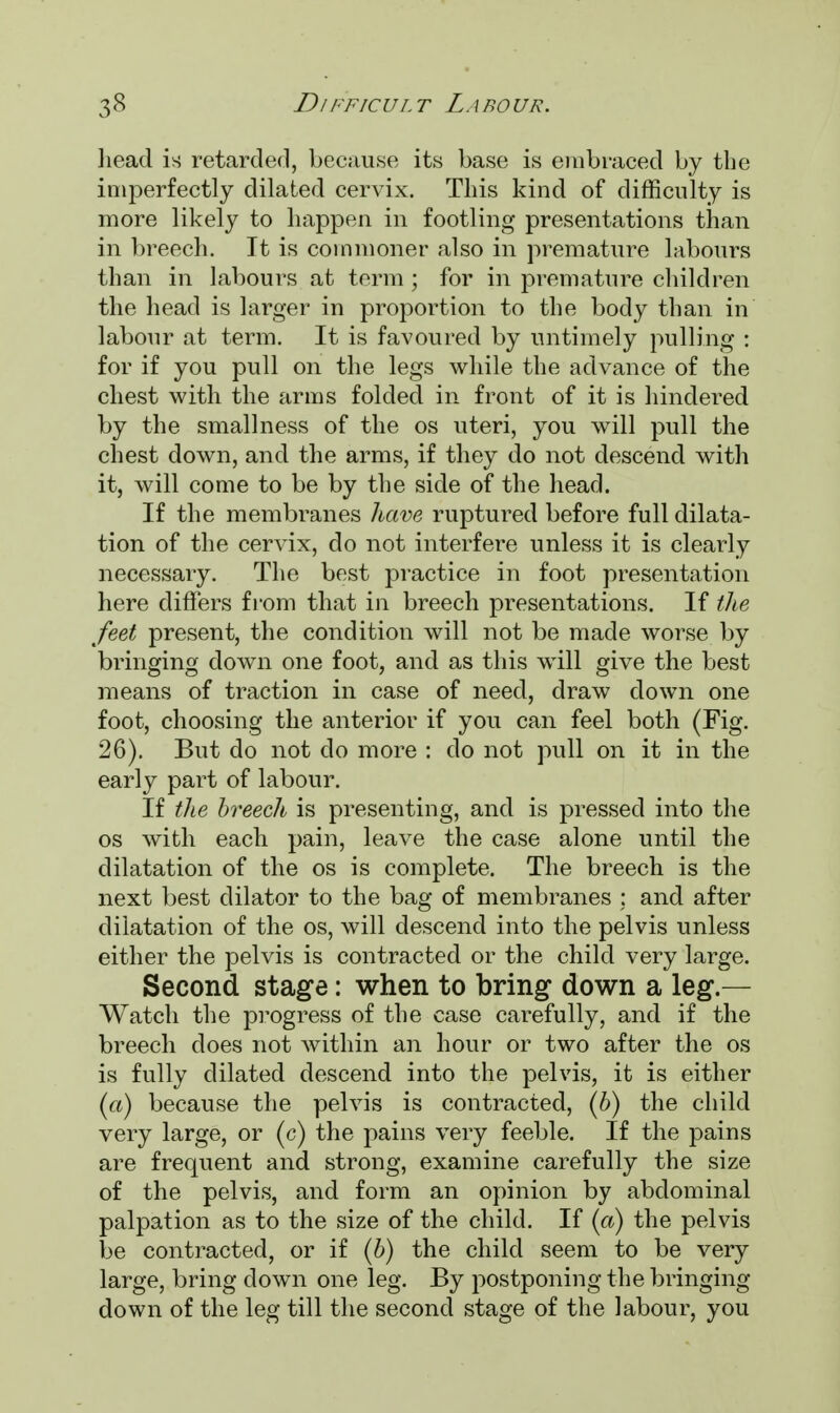 head is retarded, because its base is embraced by the imperfectly dilated cervix. This kind of difficulty is more likely to happen in footling presentations than in breech. It is commoner also in premature labours than in labours at term; for in premature children the head is larger in proportion to the body than in labour at term. It is favoured by untimely pulling : for if you pull on the legs while the advance of the chest with the arms folded in front of it is hindered by the smallness of the os uteri, you will pull the chest down, and the arms, if they do not descend with it, will come to be by the side of the head. If the membranes have ruptured before full dilata- tion of the cervix, do not interfere unless it is clearly necessary. The best practice in foot presentation here differs from that in breech presentations. If the feet present, the condition will not be made worse by bringing down one foot, and as this will give the best means of traction in case of need, draw down one foot, choosing the anterior if you can feel both (Fig. 26). But do not do more : do not pull on it in the early part of labour. If the breech is presenting, and is pressed into the os with each pain, leave the case alone until the dilatation of the os is complete. The breech is the next best dilator to the bag of membranes ; and after dilatation of the os, will descend into the pelvis unless either the pelvis is contracted or the child very large. Second stage: when to bring down a leg.— Watch the progress of the case carefully, and if the breech does not within an hour or two after the os is fully dilated descend into the pelvis, it is either (a) because the pelvis is contracted, (b) the child very large, or (c) the pains very feeble. If the pains are frequent and strong, examine carefully the size of the pelvis, and form an opinion by abdominal palpation as to the size of the child. If (a) the pelvis be contracted, or if (b) the child seem to be very large, bring down one leg. By postponing the bringing down of the leg till the second stage of the labour, you