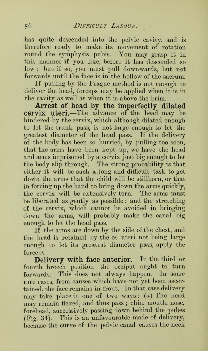 has quite descended into the pelvic cavity, and is therefore ready to make its movement of rotation round the symphysis pubis. You may grasp it in this manner if you like, before it has descended so low ; but if so, you must pull downwards, but not forwards until the face is in the hollow of the sacrum. If pulling by the Prague method is not enough to deliver the head, forceps may be applied when it is in the cavity as well as when it is above the brim. Arrest of head by the imperfectly dilated Cervix Uteri.—The advance of the head may be hindered by the cervix, which although dilated enough to let the trunk pass, is not large enough to let the greatest diameter of the head pass. If the delivery of the body has been so hurried, by pulling too soon, that the arms have been kept up, we have the head and arms imprisoned by a cervix just big enough to let the body slip through. The strong probability is that either it will be such a.long and difficult task to get down the arms that the child will be stillborn, or that in forcing up the hand to bring clown the arms quickly, the cervix will be extensively torn. The arms must be liberated as gently as possible; and the stretching of the cervix, which cannot be avoided in bringing down the arms, will probably make the canal big enough to let the head pass. If the arms are down by the side of the chest, and the head is retained by the os uteri not being large enough to let its greatest diameter pass, apply the force ps. Delivery with face anterior.—In the third or fourth breech position the occiput ought to turn forwards. This does not always happen. In some rare cases, from causes which have not yet been ascer- tained, the face remains in front. In that case delivery may take place in one of two ways : (a) The head may remain flexed, and thus pass; chin, mouth, nose, forehead, successively passing down behind the pubes (Fig. 34). This is an unfavourable mode of delivery, because the curve of the pelvic canal causes the neck