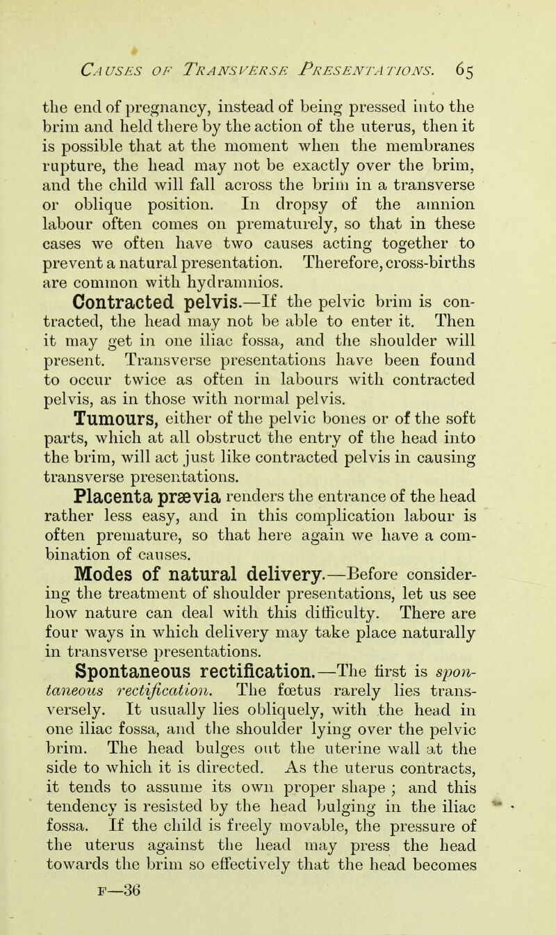 the end of pregnancy, instead of being pressed into the brim and held there by the action of the uterus, then it is possible that at the moment when the membranes rupture, the head may not be exactly over the brim, and the child will fall across the brim in a transverse or oblique position. In dropsy of the amnion labour often comes on prematurely, so that in these cases we often have two causes acting together to prevent a natural presentation. Therefore, cross-births are common with hydramnios. Contracted pelvis.—If the pelvic brim is con- tracted, the head may nob be able to enter it. Then it may get in one iliac fossa, and the shoulder will present. Transverse presentations have been found to occur twice as often in labours with contracted pelvis, as in those with normal pelvis. Tumours, either of the pelvic bones or of the soft parts, which at all obstruct the entry of the head into the brim, will act just like contracted pelvis in causing transverse presentations. Placenta praevia renders the entrance of the head rather less easy, and in this complication labour is often premature, so that here again we have a com- bination of causes. Modes Of natural delivery.—Before consider- ing the treatment of shoulder presentations, let us see how nature can deal with this difficulty. There are four ways in which delivery may take place naturally in transverse presentations. Spontaneous rectification.—The first is spon- taneous rectification. The foetus rarely lies trans- versely. It usually lies obliquely, with the head in one iliac fossa, and the shoulder lying over the pelvic brim. The head bulges out the uterine wall at the side to which it is directed. As the uterus contracts, it tends to assume its own proper shape ; and this tendency is resisted by the head bulging in the iliac fossa. If the child is freely movable, the pressure of the uterus against the head may press the head towards the brim so effectively that the head becomes p—36