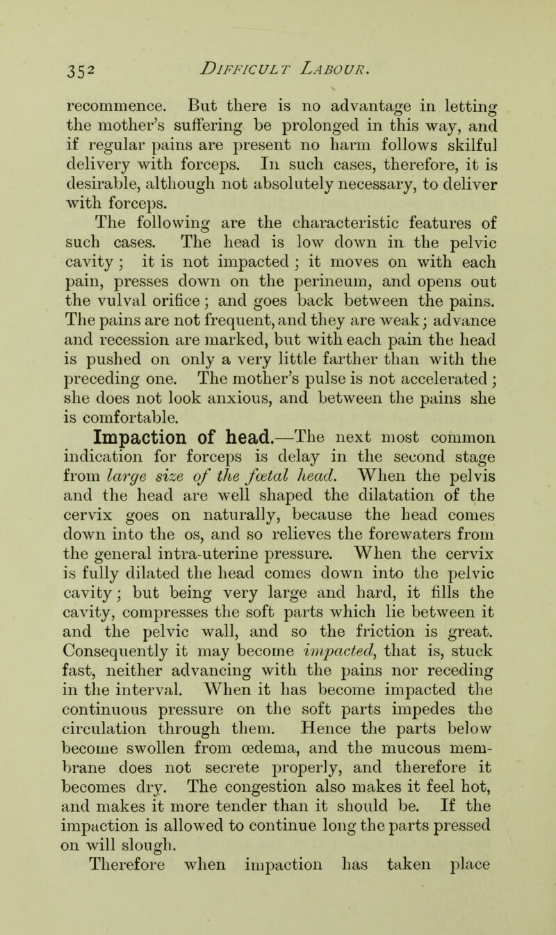 recommence. But there is no advantage in letting the mother's suffering be prolonged in this way, and if regular pains are present no harm follows skilful delivery with forceps. In such cases, therefore, it is desirable, although not absolutely necessary, to deliver with forceps. The following are the characteristic features of such cases. The head is low down in the pelvic cavity ; it is not impacted ; it moves on with each pain, presses down on the perineum, and opens out the vulval orifice; and goes back between the pains. The pains are not frequent, and they are weak; advance and recession are marked, but with each pain the head is pushed on only a very little farther than with the preceding one. The mother's pulse is not accelerated ; she does not look anxious, and between the pains she is comfortable. Impaction Of head.—The next most common indication for forceps is delay in the second stage from large size of the fcetal head. When the pelvis and the head are well shaped the dilatation of the cervix goes on naturally, because the head comes down into the os, and so relieves the forewaters from the general intra-uterine pressure. When the cervix is fully dilated the head comes down into the pelvic cavity; but being very large and hard, it fills the cavity, compresses the soft parts which lie between it and the pelvic wall, and so the friction is great. Consequently it may become impacted, that is, stuck fast, neither advancing with the pains nor receding in the interval. When it has become impacted the continuous pressure on the soft parts impedes the circulation through them. Hence the parts below become swollen from oedema, and the mucous mem- brane does not secrete properly, and therefore it becomes dry. The congestion also makes it feel hot, and makes it more tender than it should be. If the impaction is allowed to continue long the parts pressed on will slough. Therefore when impaction has taken place