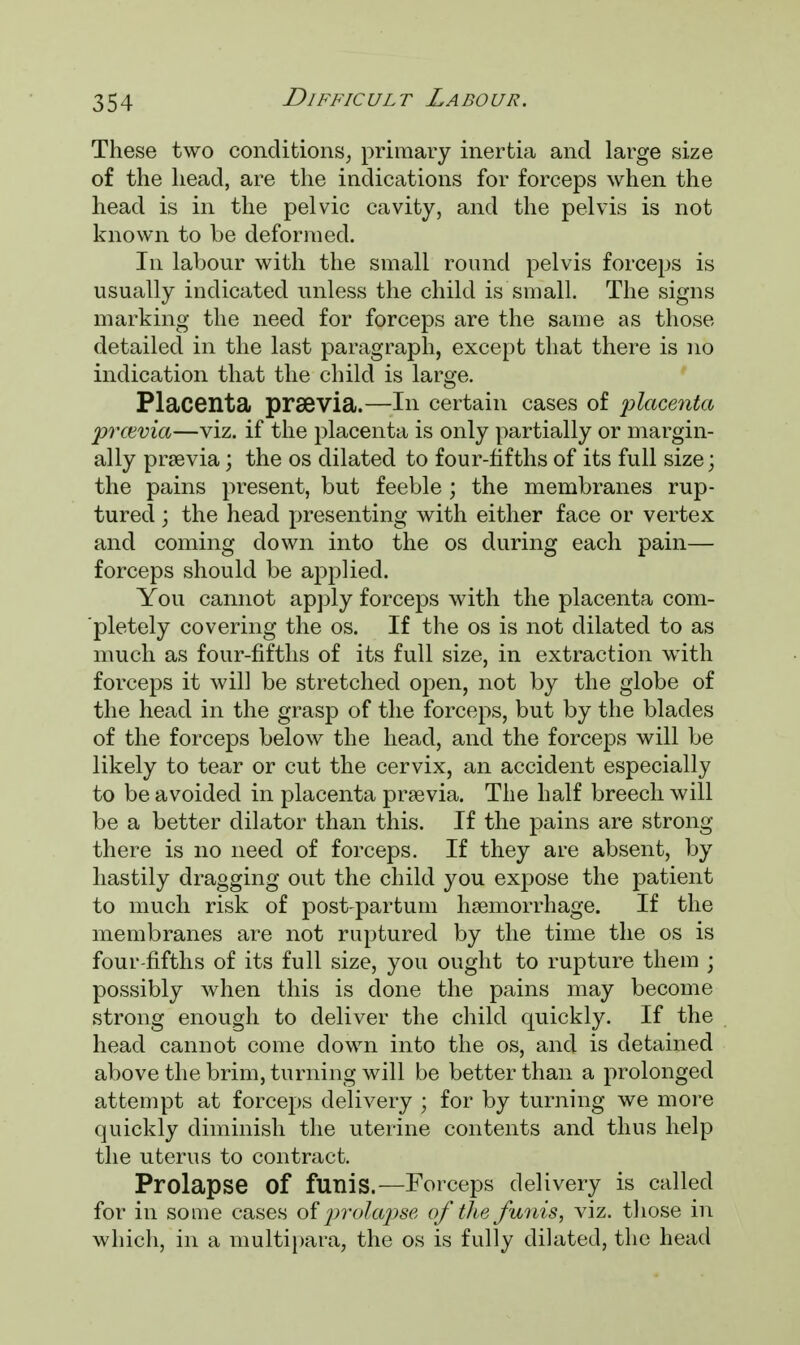 These two conditions, primary inertia and large size of the head, are the indications for forceps when the head is in the pelvic cavity, and the pelvis is not known to be deformed. In labour with the small round pelvis forceps is usually indicated unless the child is small. The signs marking the need for forceps are the same as those detailed in the last paragraph, except that there is no indication that the child is large. Placenta prsevia.—In certain cases of 'placenta prcevia—viz. if the placenta is only partially or margin- ally prsevia J the os dilated to four-fifths of its full size; the pains present, but feeble; the membranes rup- tured ; the head presenting with either face or vertex and coming down into the os during each pain— forceps should be applied. You cannot apply forceps with the placenta com- pletely covering the os. If the os is not dilated to as much as four-fifths of its full size, in extraction with forceps it will be stretched open, not by the globe of the head in the grasp of the forceps, but by the blades of the forceps below the head, and the forceps will be likely to tear or cut the cervix, an accident especially to be avoided in placenta prasvia. The half breech will be a better dilator than this. If the pains are strong- there is no need of forceps. If they are absent, by hastily dragging out the child you expose the patient to much risk of post partum haemorrhage. If the membranes are not ruptured by the time the os is four-fifths of its full size, you ought to rupture them ; possibly when this is clone the pains may become strong enough to deliver the child quickly. If the head cannot come down into the os, and is detained above the brim, turning will be better than a prolonged attempt at forceps delivery ; for by turning we more quickly diminish the uterine contents and thus help the uterus to contract. Prolapse Of funis.—Forceps delivery is called for in some cases of prolapse of the funis, viz. those in which, in a multipara, the os is fully dilated, the head