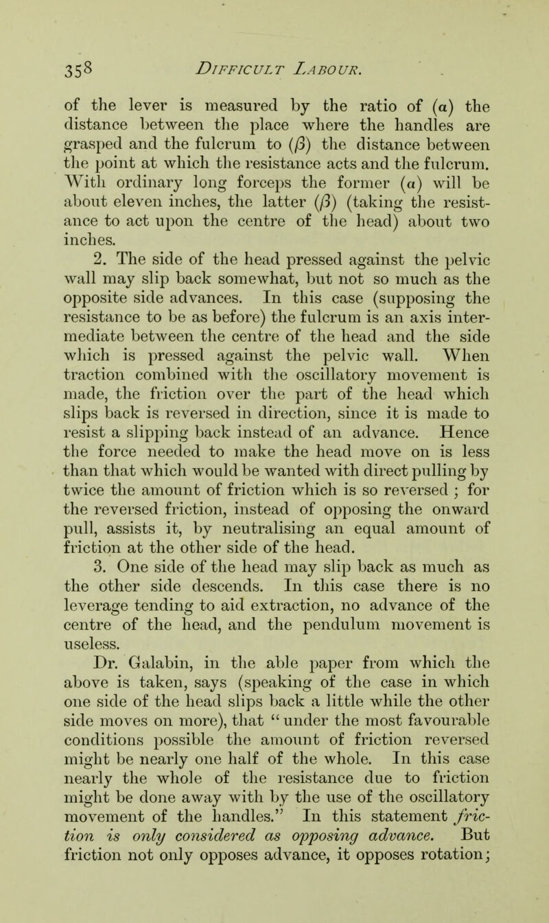 of the lever is measured by the ratio of (a) the distance between the place where the handles are grasped and the fulcrum to (/3) the distance between the point at which the resistance acts and the fulcrum. With ordinary long forceps the former (a) will be about eleven inches, the latter (/3) (taking the resist- ance to act upon the centre of the head) about two inches. 2. The side of the head pressed against the pelvic wall may slip back somewhat, but not so much as the opposite side advances. In this case (supposing the resistance to be as before) the fulcrum is an axis inter- mediate between the centre of the head and the side which is pressed against the pelvic wall. When traction combined with the oscillatory movement is made, the friction over the part of the head which slips back is reversed in direction, since it is made to resist a slipping back instead of an advance. Hence the force needed to make the head move on is less than that which would be wanted with direct pulling by twice the amount of friction which is so reversed ; for the reversed friction, instead of opposing the onward pull, assists it, by neutralising an equal amount of friction at the other side of the head. 3. One side of the head may slip back as much as the other side descends. In this case there is no leverage tending to aid extraction, no advance of the centre of the head, and the pendulum movement is useless. Dr. Galabin, in the able paper from which the above is taken, says (speaking of the case in which one side of the head slips back a little while the other side moves on more), that  under the most favourable conditions possible the amount of friction reversed might be nearly one half of the whole. In this case nearly the whole of the resistance due to friction might be done away with by the use of the oscillatory movement of the handles. In this statement fric- tion is only considered as opposing advance. But friction not only opposes advance, it opposes rotation;