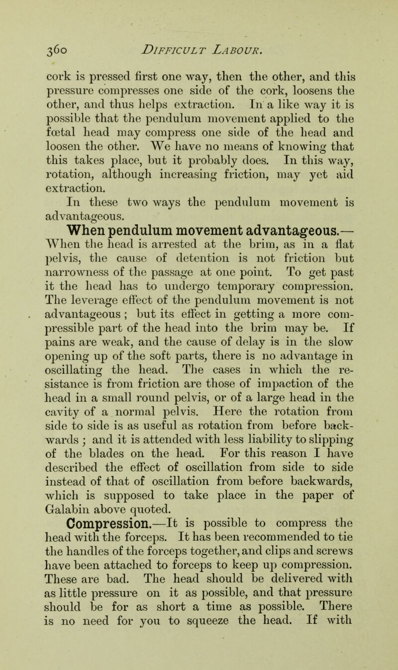 cork is pressed first one way, then the other, and this pressure compresses one side of the cork, loosens the other, and thus helps extraction. In a like way it is possible that the pendulum movement applied to the foetal head may compress one side of the head and loosen the other. We have no means of knowing that this takes place, but it probably does. In this way, rotation, although increasing friction, may yet aid extraction. In these two ways the pendulum movement is advantageous. When pendulum movement advantageous.— When the head is arrested at the brim, as in a flat pelvis, the cause of detention is not friction but narrowness of the passage at one point. To get past it the head has to undergo temporary compression. The leverage effect of the pendulum movement is not advantageous ; but its effect in getting a more com- pressible part of the head into the brim may be. If pains are weak, and the cause of delay is in the slow opening up of the soft parts, there is no advantage in oscillating the head. The cases in which the re- sistance is from friction are those of impaction of the head in a small round pelvis, or of a large head in the cavity of a normal pelvis. Here the rotation from side to side is as useful as rotation from before back- wards ; and it is attended with less liability to slipping of the blades on the head. For this reason I have described the effect of oscillation from side to side instead of that of oscillation from before backwards, which is supposed to take place in the paper of Galabin above quoted. Compression.—It is possible to compress the head with the forceps. It has been recommended to tie the handles of the forceps together, and clips and screws have been attached to forceps to keep up compression. These are bad. The head should be delivered with as little pressure on it as possible, and that pressure should be for as short a time as possible. There is no need for you to squeeze the head. If with
