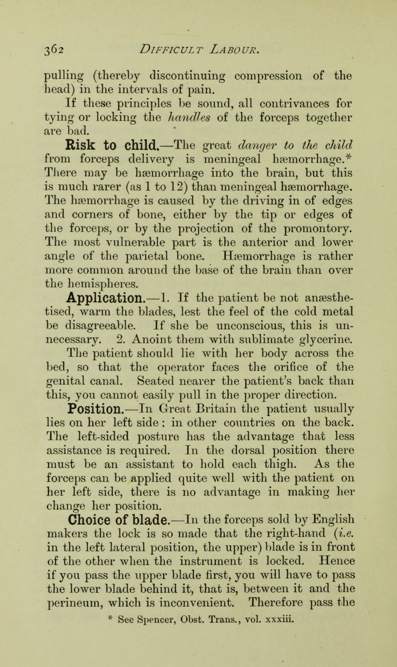 pulling (thereby discontinuing compression of the head) in the intervals of pain. If these principles be sound, all contrivances for tying or locking the handles of the forceps together are bad. Risk to child.—The great danger to the child from forceps delivery is meningeal haemorrhage.* There may be haemorrhage into the brain, but this is much rarer (as 1 to 12) than meningeal haemorrhage. The hemorrhage is caused by the driving in of edges and corners of bone, either by the tip or edges of the forceps, or by the projection of the promontory. The most vulnerable part is the anterior and lower angle of the parietal bone. Haemorrhage is rather more common around the base of the brain than over the hemispheres. Application.—1. If the patient be not anaesthe- tised, warm the blades, lest the feel of the cold metal be disagreeable. If she be unconscious, this is un- necessary. 2. Anoint them with sublimate glycerine. The patient should lie with her body across the bed, so that the operator faces the orifice of the genital canal. Seated nearer the patient's back than this, you cannot easily pull in the proper direction. Position.—In Great Britain the patient usually lies on her left side; in other countries on the back. The left-sided posture has the advantage that less assistance is required. In the dorsal position there must be an assistant to hold each thigh. As the forceps can be applied quite well with the patient on her left side, there is no advantage in making her change her position. Choice of blade.—In the forceps sold by English makers the lock is so made that the right-hand (i.e. in the left lateral position, the upper) blade is in front of the other when the instrument is locked. Hence if you pass the upper blade first, you will have to pass the lower blade behind it, that is, between it and the perineum, which is inconvenient. Therefore pass the * See Spencer, Obst. Trans., vol. xxxiii.